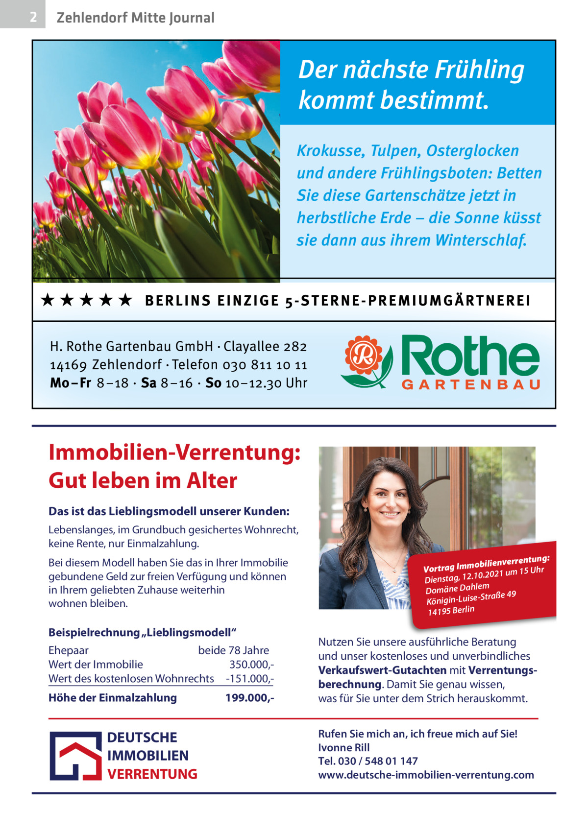 2  Zehlendorf Mitte Journal  Immobilien-Verrentung: Gut leben im Alter Das ist das Lieblingsmodell unserer Kunden: Lebenslanges, im Grundbuch gesichertes Wohnrecht, keine Rente, nur Einmalzahlung. Bei diesem Modell haben Sie das in Ihrer Immobilie gebundene Geld zur freien Verfügung und können in Ihrem geliebten Zuhause weiterhin wohnen bleiben.  Beispielrechnung „Lieblingsmodell“ Ehepaar beide 78 Jahre Wert der Immobilie 350.000,Wert des kostenlosen Wohnrechts -151.000,Höhe der Einmalzahlung  DEUTSCHE IMMOBILIEN VERRENTUNG  199.000, ntung: obilienverre Vortrag Imm 15 Uhr .10.2021 um 12 g, sta en Di m Domäne Dahle -Straße 49 Königin-Luise 14195 Berlin  Nutzen Sie unsere ausführliche Beratung und unser kostenloses und unverbindliches Verkaufswert-Gutachten mit Verrentungsberechnung. Damit Sie genau wissen, was für Sie unter dem Strich herauskommt. Rufen Sie mich an, ich freue mich auf Sie! Ivonne Rill Tel. 030 / 548 01 147 www.deutsche-immobilien-verrentung.com