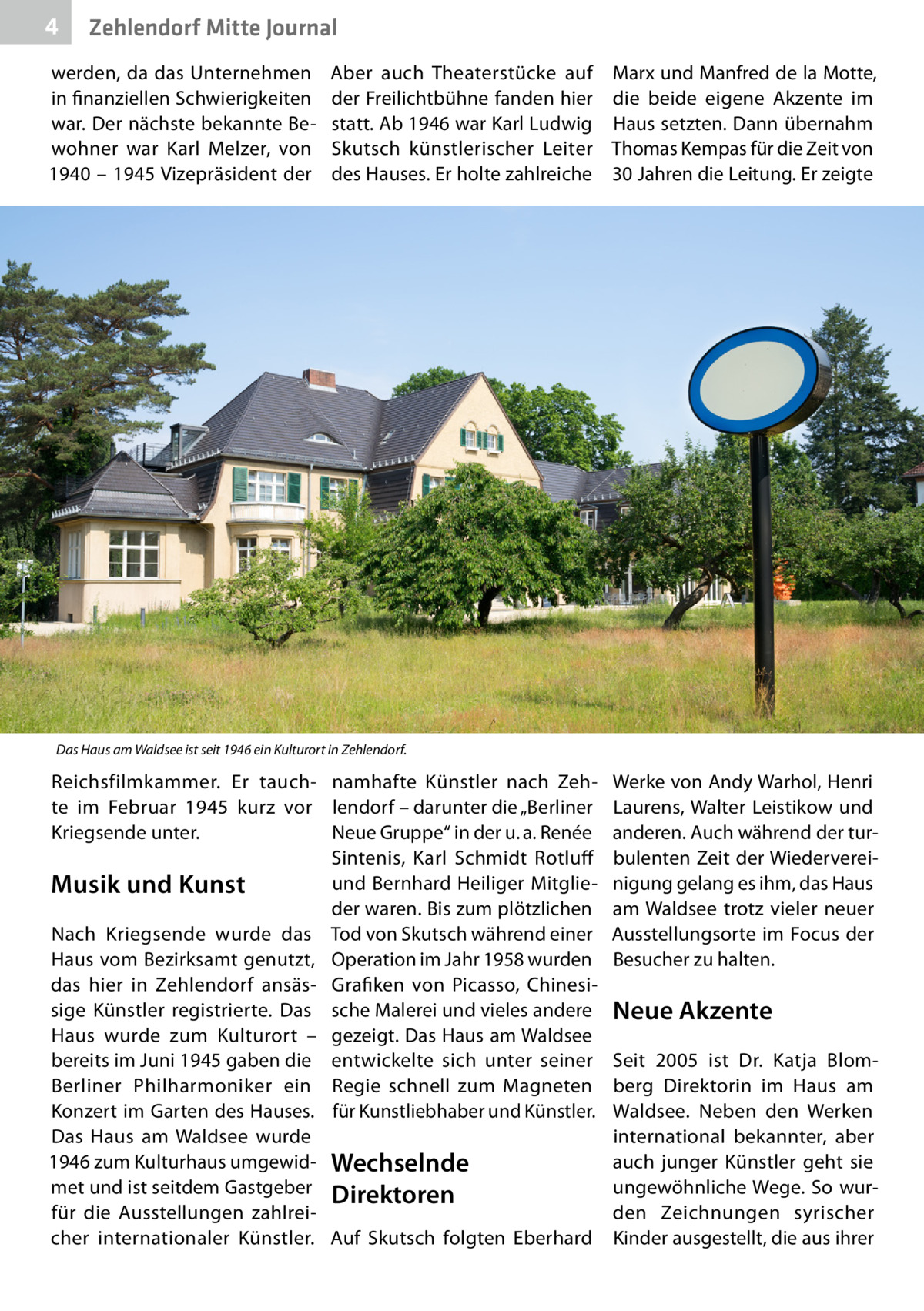4  Zehlendorf Mitte Journal  werden, da das Unternehmen in finanziellen Schwierigkeiten war. Der nächste bekannte Bewohner war Karl Melzer, von 1940 – 1945 Vizepräsident der  Aber auch Theaterstücke auf der Freilichtbühne fanden hier statt. Ab 1946 war Karl Ludwig Skutsch künstlerischer Leiter des Hauses. Er holte zahlreiche  Marx und Manfred de la Motte, die beide eigene Akzente im Haus setzten. Dann übernahm Thomas Kempas für die Zeit von 30 Jahren die Leitung. Er zeigte  Das Haus am Waldsee ist seit 1946 ein Kulturort in Zehlendorf.  Reichsfilmkammer. Er tauch- namhafte Künstler nach Zehte im Februar 1945 kurz vor lendorf – darunter die „Berliner Kriegsende unter. Neue Gruppe“ in der u. a. Renée Sintenis, Karl Schmidt Rotluff und Bernhard Heiliger MitglieMusik und Kunst der waren. Bis zum plötzlichen Nach Kriegsende wurde das Tod von Skutsch während einer Haus vom Bezirksamt genutzt, Operation im Jahr 1958 wurden das hier in Zehlendorf ansäs- Grafiken von Picasso, Chinesisige Künstler registrierte. Das sche Malerei und vieles andere Haus wurde zum Kulturort – gezeigt. Das Haus am Waldsee bereits im Juni 1945 gaben die entwickelte sich unter seiner Berliner Philharmoniker ein Regie schnell zum Magneten Konzert im Garten des Hauses. für Kunstliebhaber und Künstler. Das Haus am Waldsee wurde 1946 zum Kulturhaus umgewid- Wechselnde met und ist seitdem Gastgeber Direktoren für die Ausstellungen zahlreicher internationaler Künstler. Auf Skutsch folgten Eberhard  Werke von Andy Warhol, Henri Laurens, Walter Leistikow und anderen. Auch während der turbulenten Zeit der Wiedervereinigung gelang es ihm, das Haus am Waldsee trotz vieler neuer Ausstellungsorte im Focus der Besucher zu halten.  Neue Akzente Seit 2005 ist Dr.  Katja Blomberg Direktorin im Haus am Waldsee. Neben den Werken international bekannter, aber auch junger Künstler geht sie ungewöhnliche Wege. So wurden Zeichnungen syrischer Kinder ausgestellt, die aus ihrer