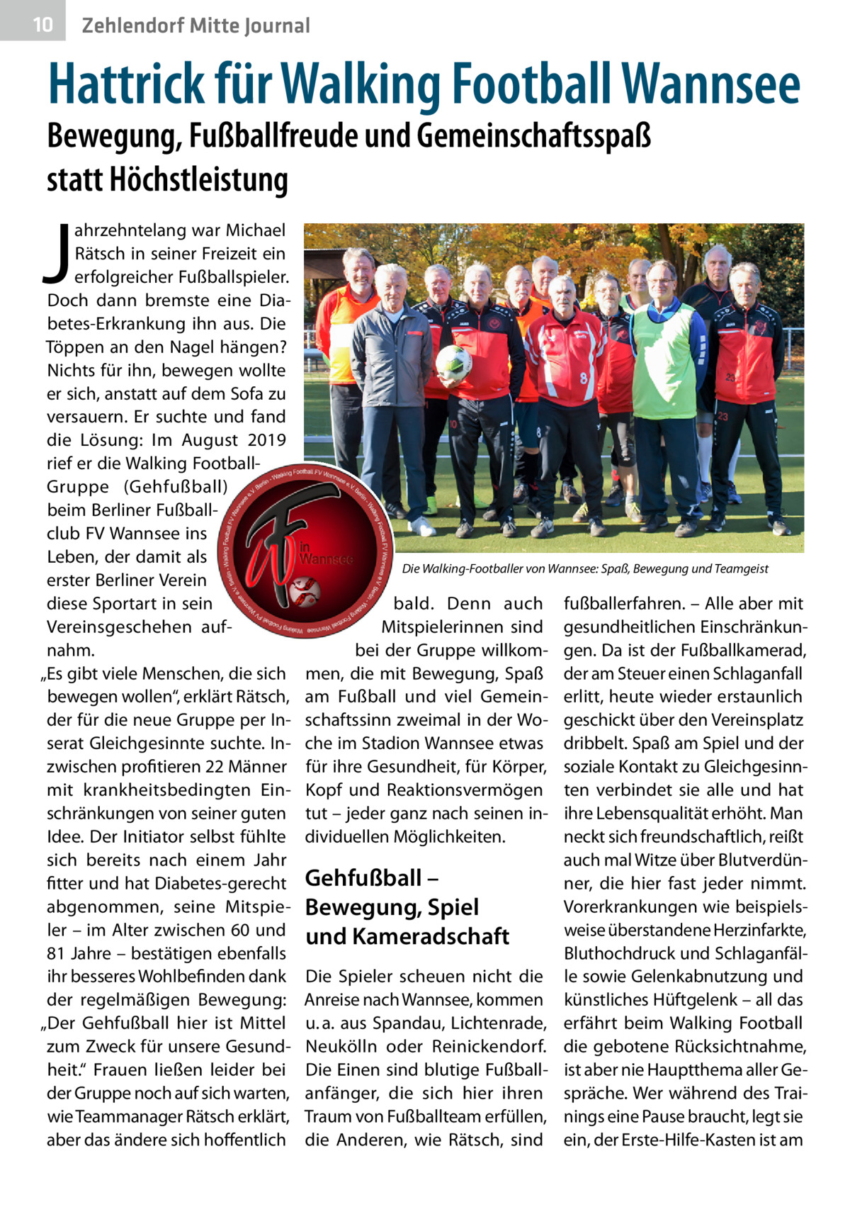 10  Zehlendorf Mitte Journal  Hattrick für Walking Football Wannsee  Bewegung, Fußballfreude und Gemeinschaftsspaß statt Höchstleistung  J  ahrzehntelang war Michael Rätsch in seiner Freizeit ein erfolgreicher Fußballspieler. Doch dann bremste eine Diabetes-Erkrankung ihn aus. Die Töppen an den Nagel hängen? Nichts für ihn, bewegen wollte er sich, anstatt auf dem Sofa zu versauern. Er suchte und fand die Lösung: Im August 2019 rief er die Walking FootballGruppe (Gehfußball) beim Berliner Fußballclub FV Wannsee ins Leben, der damit als erster Berliner Verein diese Sportart in sein Vereinsgeschehen aufnahm. „Es gibt viele Menschen, die sich bewegen wollen“, erklärt Rätsch, der für die neue Gruppe per Inserat Gleichgesinnte suchte. Inzwischen profitieren 22 Männer mit krankheitsbedingten Einschränkungen von seiner guten Idee. Der Initiator selbst fühlte sich bereits nach einem Jahr fitter und hat Diabetes-gerecht abgenommen, seine Mitspieler – im Alter zwischen 60 und 81 Jahre – bestätigen ebenfalls ihr besseres Wohlbefinden dank der regelmäßigen Bewegung: „Der Gehfußball hier ist Mittel zum Zweck für unsere Gesundheit.“ Frauen ließen leider bei der Gruppe noch auf sich warten, wie Teammanager Rätsch erklärt, aber das ändere sich hoffentlich  Die Walking-Footballer von Wannsee: Spaß, Bewegung und Teamgeist  bald. Denn auch Mitspielerinnen sind bei der Gruppe willkommen, die mit Bewegung, Spaß am Fußball und viel Gemeinschaftssinn zweimal in der Woche im Stadion Wannsee etwas für ihre Gesundheit, für Körper, Kopf und Reaktionsvermögen tut – jeder ganz nach seinen individuellen Möglichkeiten.  Gehfußball – Bewegung, Spiel und Kameradschaft Die Spieler scheuen nicht die Anreise nach Wannsee, kommen u. a. aus Spandau, Lichtenrade, Neukölln oder Reinickendorf. Die Einen sind blutige Fußballanfänger, die sich hier ihren Traum von Fußballteam erfüllen, die Anderen, wie Rätsch, sind  fußballerfahren. – Alle aber mit gesundheitlichen Einschränkungen. Da ist der Fußballkamerad, der am Steuer einen Schlaganfall erlitt, heute wieder erstaunlich geschickt über den Vereinsplatz dribbelt. Spaß am Spiel und der soziale Kontakt zu Gleichgesinnten verbindet sie alle und hat ihre Lebensqualität erhöht. Man neckt sich freundschaftlich, reißt auch mal Witze über Blutverdünner, die hier fast jeder nimmt. Vorerkrankungen wie beispielsweise überstandene Herzinfarkte, Bluthochdruck und Schlaganfälle sowie Gelenkabnutzung und künstliches Hüftgelenk – all das erfährt beim Walking Football die gebotene Rücksichtnahme, ist aber nie Hauptthema aller Gespräche. Wer während des Trainings eine Pause braucht, legt sie ein, der Erste-Hilfe-Kasten ist am