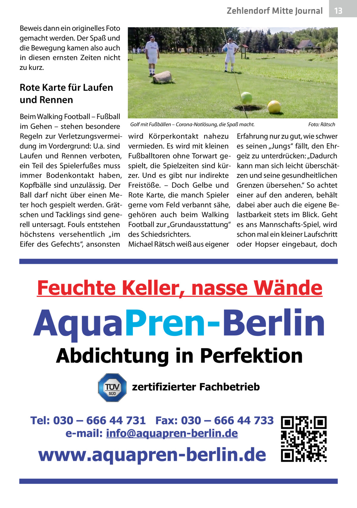 Zehlendorf Mitte Gesundheit Journal  13  Beweis dann ein originelles Foto gemacht werden. Der Spaß und die Bewegung kamen also auch in diesen ernsten Zeiten nicht zu kurz.  Rote Karte für Laufen und Rennen Beim Walking Football – Fußball im Gehen – stehen besondere Regeln zur Verletzungsvermeidung im Vordergrund: U.a. sind Laufen und Rennen verboten, ein Teil des Spielerfußes muss immer Bodenkontakt haben, Kopfbälle sind unzulässig. Der Ball darf nicht über einen Meter hoch gespielt werden. Grätschen und Tacklings sind generell untersagt. Fouls entstehen höchstens versehentlich „im Eifer des Gefechts“, ansonsten  Golf mit Fußbällen – Corona-Notlösung, die Spaß macht.�  wird Körperkontakt nahezu vermieden. Es wird mit kleinen Fußballtoren ohne Torwart gespielt, die Spielzeiten sind kürzer. Und es gibt nur indirekte Freistöße. – Doch Gelbe und Rote Karte, die manch Spieler gerne vom Feld verbannt sähe, gehören auch beim Walking Football zur „Grundausstattung“ des Schiedsrichters. Michael Rätsch weiß aus eigener  Foto: Rätsch  Erfahrung nur zu gut, wie schwer es seinen „Jungs“ fällt, den Ehrgeiz zu unterdrücken: „Dadurch kann man sich leicht überschätzen und seine gesundheitlichen Grenzen übersehen.“ So achtet einer auf den anderen, behält dabei aber auch die eigene Belastbarkeit stets im Blick. Geht es ans Mannschafts-Spiel, wird schon mal ein kleiner Laufschritt oder Hopser eingebaut, doch  zertifizierter Fachbetrieb