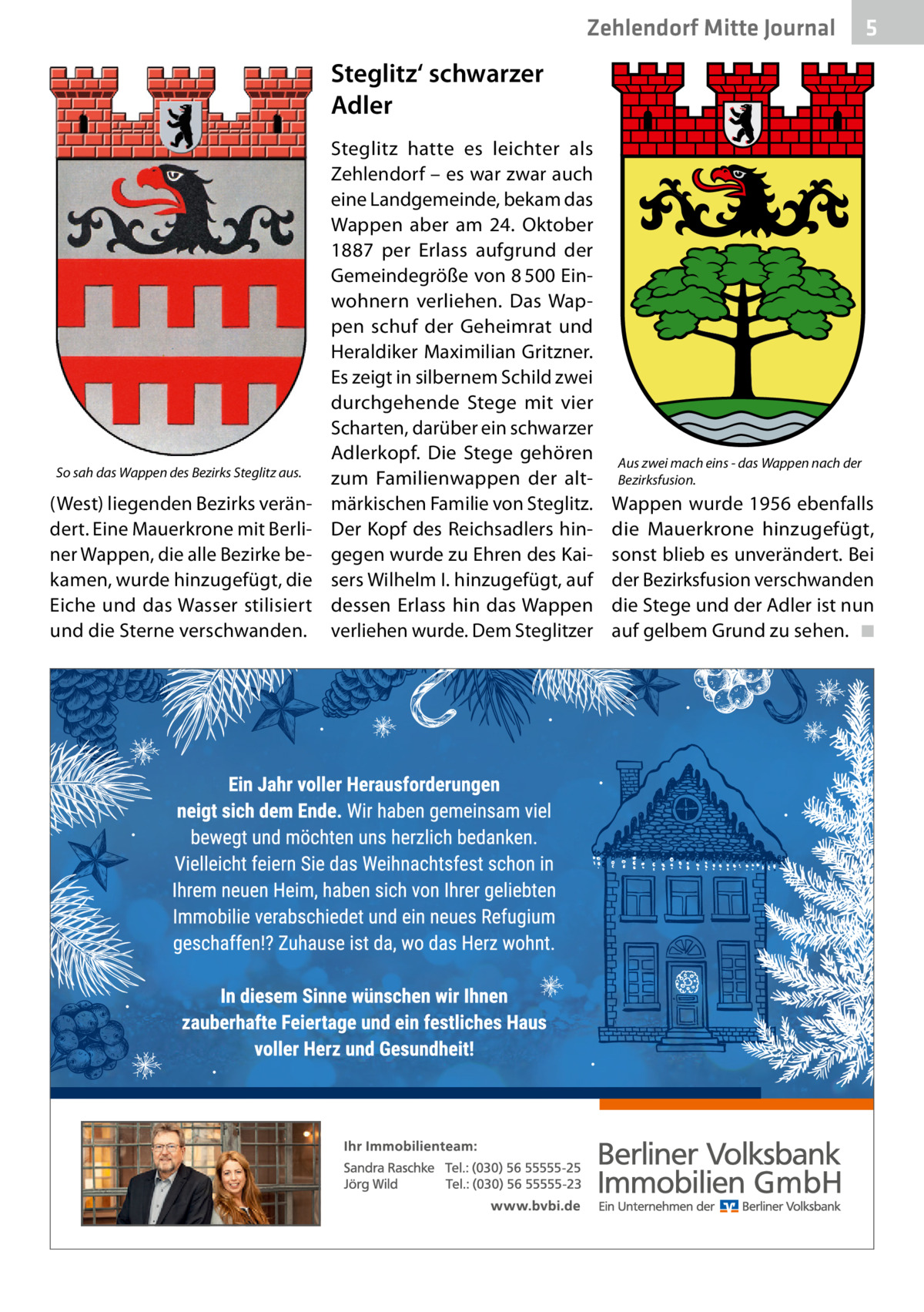 Zehlendorf Mitte Journal  5  Steglitz‘ schwarzer Adler  So sah das Wappen des Bezirks Steglitz aus.  (West) liegenden Bezirks verändert. Eine Mauerkrone mit Berliner Wappen, die alle Bezirke bekamen, wurde hinzugefügt, die Eiche und das Wasser stilisiert und die Sterne verschwanden.  Steglitz hatte es leichter als Zehlendorf – es war zwar auch eine Landgemeinde, bekam das Wappen aber am 24.  Oktober 1887 per Erlass aufgrund der Gemeindegröße von 8 500 Einwohnern verliehen. Das Wappen schuf der Geheimrat und Heraldiker Maximilian Gritzner. Es zeigt in silbernem Schild zwei durchgehende Stege mit vier Scharten, darüber ein schwarzer Adlerkopf. Die Stege gehören zum Familienwappen der altmärkischen Familie von Steglitz. Der Kopf des Reichsadlers hingegen wurde zu Ehren des Kaisers Wilhelm I. hinzugefügt, auf dessen Erlass hin das Wappen verliehen wurde. Dem Steglitzer  Aus zwei mach eins - das Wappen nach der Bezirksfusion.  Wappen wurde 1956 ebenfalls die Mauerkrone hinzugefügt, sonst blieb es unverändert. Bei der Bezirksfusion verschwanden die Stege und der Adler ist nun auf gelbem Grund zu sehen. ◾