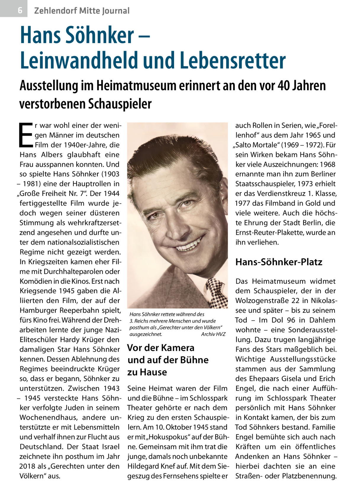 6  Zehlendorf Mitte Journal  Hans Söhnker – Leinwandheld und Lebensretter Ausstellung im Heimatmuseum erinnert an den vor 40 Jahren verstorbenen Schauspieler  E  r war wohl einer der wenigen Männer im deutschen Film der 1940er-Jahre, die Hans Albers glaubhaft eine Frau ausspannen konnten. Und so spielte Hans Söhnker (1903 – 1981) eine der Hauptrollen in „Große Freiheit Nr. 7“. Der 1944 fertiggestellte Film wurde jedoch wegen seiner düsteren Stimmung als wehrkraftzersetzend angesehen und durfte unter dem nationalsozialistischen Regime nicht gezeigt werden. In Kriegszeiten kamen eher Filme mit Durchhalteparolen oder Komödien in die Kinos. Erst nach Kriegsende 1945 gaben die Alliierten den Film, der auf der Hamburger Reeperbahn spielt, fürs Kino frei. Während der Dreharbeiten lernte der junge NaziEliteschüler Hardy Krüger den damaligen Star Hans Söhnker kennen. Dessen Ablehnung des Regimes beeindruckte Krüger so, dass er begann, Söhnker zu unterstützen. Zwischen 1943 – 1945 versteckte Hans Söhnker verfolgte Juden in seinem Wochenendhaus, andere unterstützte er mit Lebensmitteln und verhalf ihnen zur Flucht aus Deutschland. Der Staat Israel zeichnete ihn posthum im Jahr 2018 als „Gerechten unter den Völkern“ aus.  auch Rollen in Serien, wie „Forellenhof“ aus dem Jahr 1965 und „Salto Mortale“ (1969 – 1972). Für sein Wirken bekam Hans Söhnker viele Auszeichnungen: 1968 ernannte man ihn zum Berliner Staatsschauspieler, 1973 erhielt er das Verdienstkreuz 1. Klasse, 1977 das Filmband in Gold und viele weitere. Auch die höchste Ehrung der Stadt Berlin, die Ernst-Reuter-Plakette, wurde an ihn verliehen.  Hans-Söhnker-Platz  Hans Söhnker rettete während des 3. Reichs mehrere Menschen und wurde posthum als „Gerechter unter den Völkern“ ausgezeichnet. Archiv HVZ  Vor der Kamera und auf der Bühne zu Hause Seine Heimat waren der Film und die Bühne – im Schlosspark Theater gehörte er nach dem Krieg zu den ersten Schauspielern. Am 10. Oktober 1945 stand er mit „Hokuspokus“ auf der Bühne. Gemeinsam mit ihm trat die junge, damals noch unbekannte Hildegard Knef auf. Mit dem Siegeszug des Fernsehens spielte er  Das Heimatmuseum widmet dem Schauspieler, der in der Wolzogenstraße  22 in Nikolassee und später – bis zu seinem Tod – Im Dol  96 in Dahlem wohnte – eine Sonderausstellung. Dazu trugen langjährige Fans des Stars maßgeblich bei. Wichtige Ausstellungsstücke stammen aus der Sammlung des Ehepaars Gisela und Erich Engel, die nach einer Aufführung im Schlosspark Theater persönlich mit Hans Söhnker in Kontakt kamen, der bis zum Tod Söhnkers bestand. Familie Engel bemühte sich auch nach Kräften um ein öffentliches Andenken an Hans Söhnker – hierbei dachten sie an eine Straßen- oder Platzbenennung.