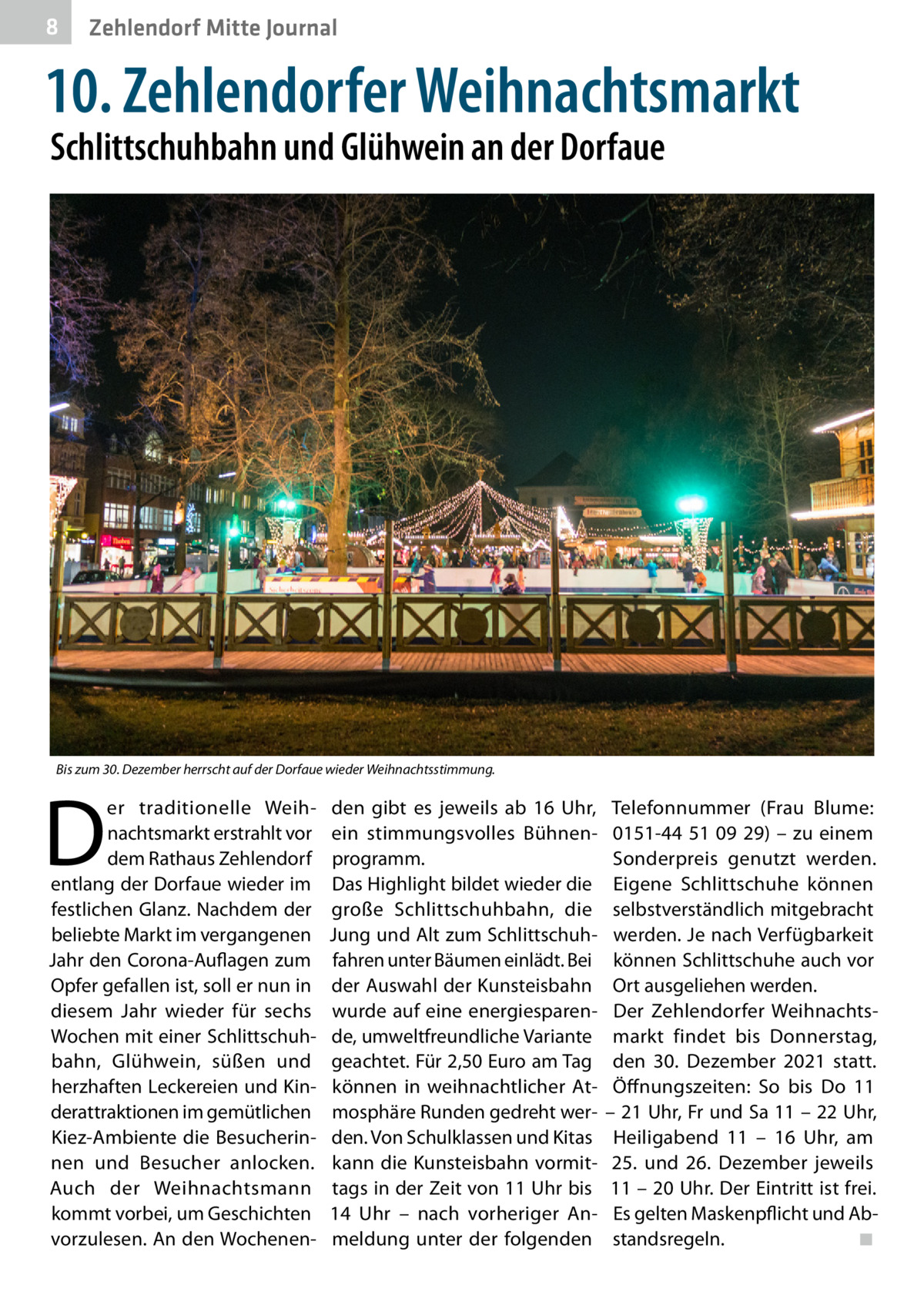 8  Zehlendorf Mitte Journal  10. Zehlendorfer Weihnachtsmarkt Schlittschuhbahn und Glühwein an der Dorfaue  Bis zum 30. Dezember herrscht auf der Dorfaue wieder Weihnachtsstimmung.  D  er traditionelle Weihnachtsmarkt erstrahlt vor dem Rathaus Zehlendorf entlang der Dorfaue wieder im festlichen Glanz. Nachdem der beliebte Markt im vergangenen Jahr den Corona-Auflagen zum Opfer gefallen ist, soll er nun in diesem Jahr wieder für sechs Wochen mit einer Schlittschuhbahn, Glühwein, süßen und herzhaften Leckereien und Kinderattraktionen im gemütlichen Kiez-Ambiente die Besucherinnen und Besucher anlocken. Auch der Weihnachtsmann kommt vorbei, um Geschichten vorzulesen. An den Wochenen den gibt es jeweils ab 16  Uhr, ein stimmungsvolles Bühnenprogramm. Das Highlight bildet wieder die große Schlittschuhbahn, die Jung und Alt zum Schlittschuhfahren unter Bäumen einlädt. Bei der Auswahl der Kunsteisbahn wurde auf eine energiesparende, umweltfreundliche Variante geachtet. Für 2,50 Euro am Tag können in weihnachtlicher Atmosphäre Runden gedreht werden. Von Schulklassen und Kitas kann die Kunsteisbahn vormittags in der Zeit von 11 Uhr bis 14  Uhr – nach vorheriger Anmeldung unter der folgenden  Telefonnummer (Frau Blume: 0151-44  51  09  29) – zu einem Sonderpreis genutzt werden. Eigene Schlittschuhe können selbstverständlich mitgebracht werden. Je nach Verfügbarkeit können Schlittschuhe auch vor Ort ausgeliehen werden. Der Zehlendorfer Weihnachtsmarkt findet bis Donnerstag, den 30.  Dezember 2021 statt. Öffnungszeiten: So bis Do 11 – 21 Uhr, Fr und Sa 11 – 22 Uhr, Heiligabend 11 – 16  Uhr, am 25. und 26.  Dezember jeweils 11 – 20 Uhr. Der Eintritt ist frei. Es gelten Maskenpflicht und Abstandsregeln.� ◾