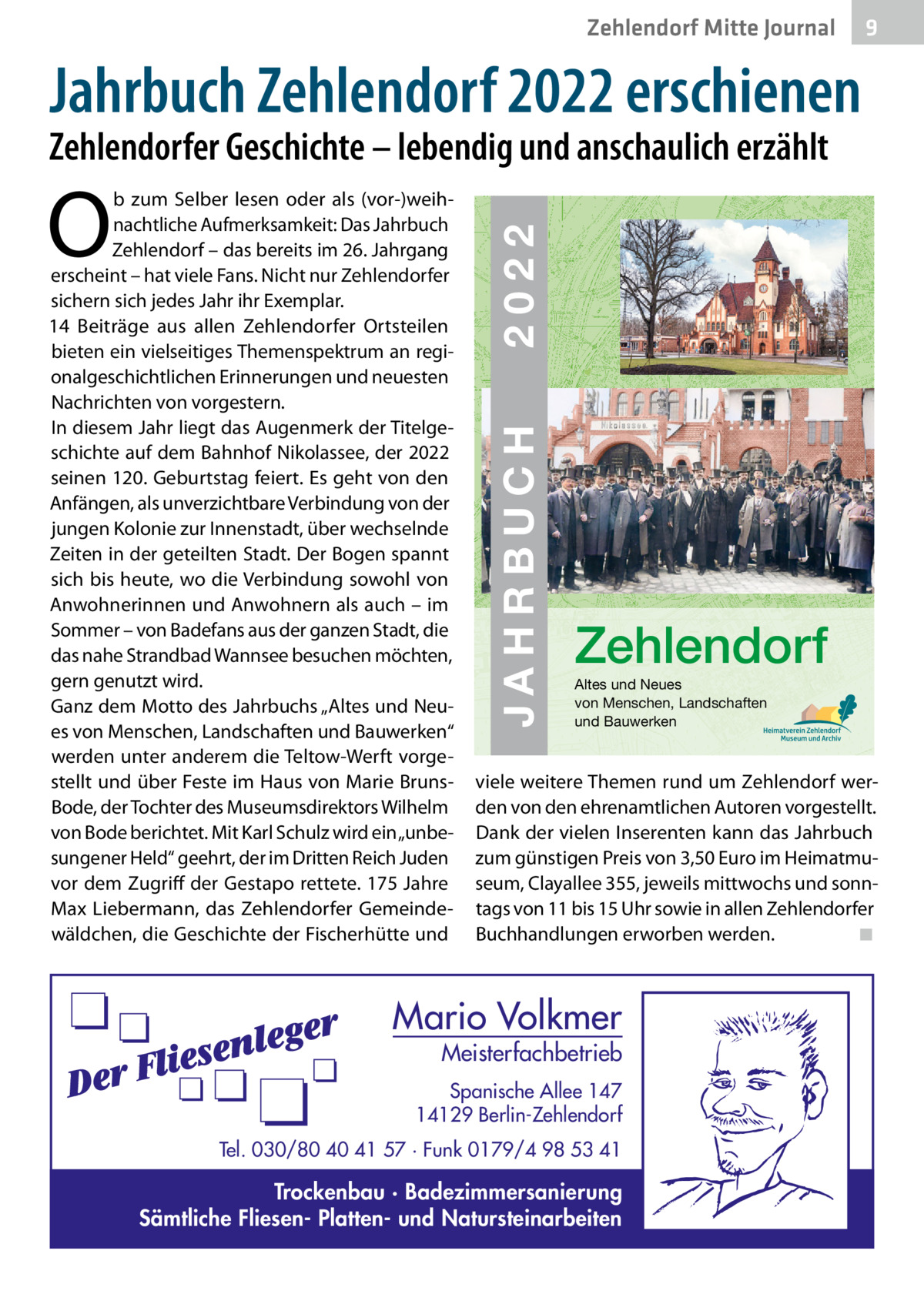 Zehlendorf Mitte Journal  9  Jahrbuch Zehlendorf 2022 erschienen  Zehlendorfer Geschichte – lebendig und anschaulich erzählt  O  ZEHLENDORF  JAHRBUCH 2022  € 3,50  JAHRBUCH  ISBN 978-3-9818311-5-3  2022  b zum Selber lesen oder als (vor-)weihnachtliche Aufmerksamkeit: Das Jahrbuch 26 Zehlendorf – das bereits im 26. Jahrgang erscheint – hat viele Fans. Nicht nur Zehlendorfer sichern sich jedes Jahr ihr Exemplar. 14  Beiträge aus allen Zehlendorfer Ortsteilen bieten ein vielseitiges Themenspektrum an regionalgeschichtlichen Erinnerungen und neuesten Nachrichten von vorgestern. In diesem Jahr liegt das Augenmerk der Titelgeschichte auf dem Bahnhof Nikolassee, der 2022 seinen 120. Geburtstag feiert. Es geht von den Anfängen, als unverzichtbare Verbindung von der jungen Kolonie zur Innenstadt, über wechselnde Zeiten in der geteilten Stadt. Der Bogen spannt sich bis heute, wo die Verbindung sowohl von Anwohnerinnen und Anwohnern als auch – im Sommer – von Badefans aus der ganzen Stadt, die das nahe Strandbad Wannsee besuchen möchten, gern genutzt wird. Altes und Neues von Menschen, Landschaften Ganz dem Motto des Jahrbuchs „Altes und Neuund Bauwerken es von Menschen, Landschaften und Bauwerken“ werden unter anderem die Teltow-Werft vorgestellt und über Feste im Haus von Marie Bruns- viele weitere Themen rund um Zehlendorf werBode, der Tochter des Museumsdirektors Wilhelm den von den ehrenamtlichen Autoren vorgestellt. von Bode berichtet. Mit Karl Schulz wird ein „unbe- Dank der vielen Inserenten kann das Jahrbuch sungener Held“ geehrt, der im Dritten Reich Juden zum günstigen Preis von 3,50 Euro im Heimatmuvor dem Zugriff der Gestapo rettete. 175 Jahre seum, Clayallee 355, jeweils mittwochs und sonnMax Liebermann, das Zehlendorfer Gemeinde- tags von 11 bis 15 Uhr sowie in allen Zehlendorfer wäldchen, die Geschichte der Fischerhütte und Buchhandlungen erworben werden. ◾  Zehlendorf  Mario Volkmer  Meisterfachbetrieb  Spanische Allee 147 14129 Berlin-Zehlendorf Tel. 030/80 40 41 57 · Funk 0179/4 98 53 41  Trockenbau · Badezimmersanierung Sämtliche Fliesen- Platten- und Natursteinarbeiten