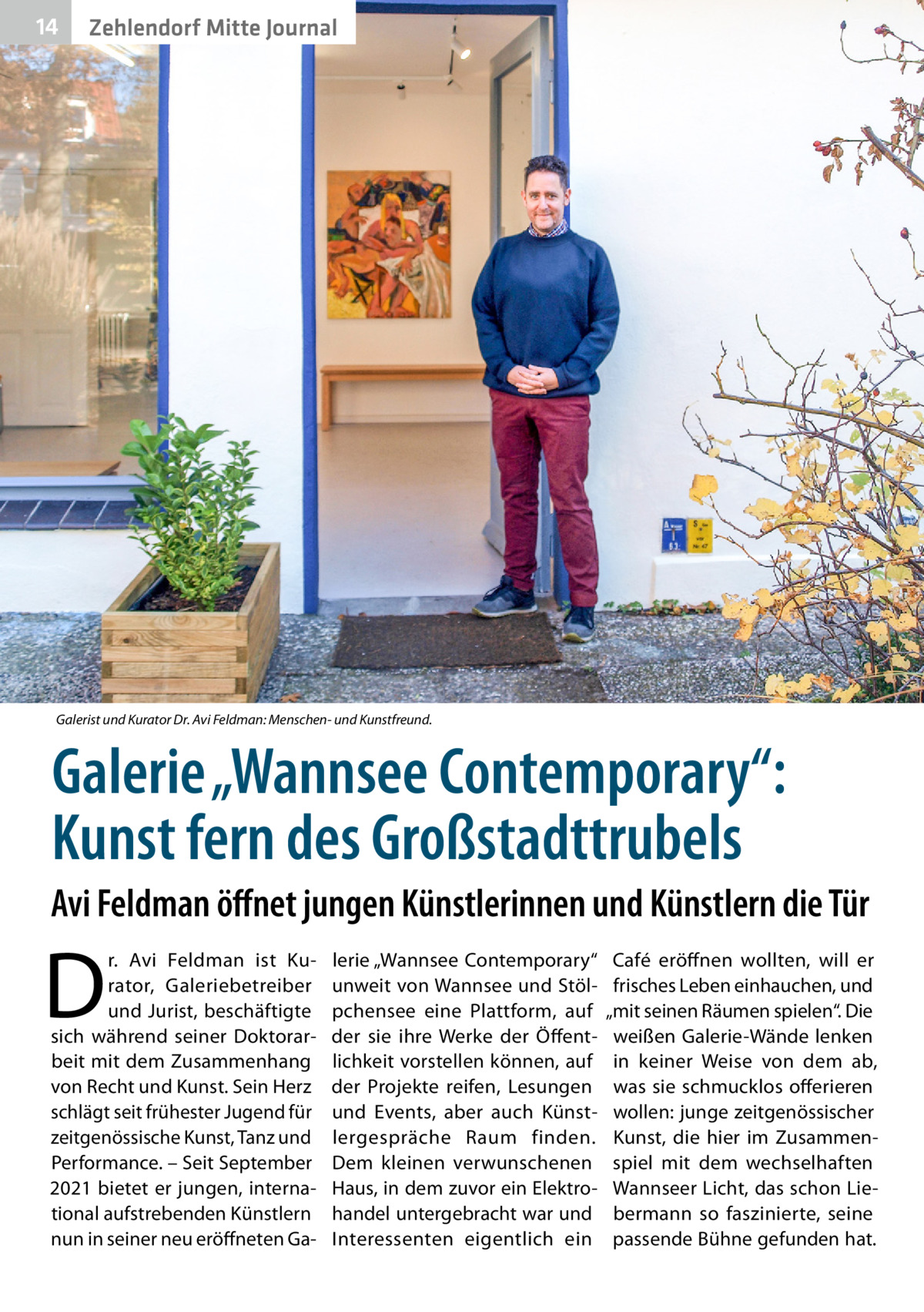 14  Zehlendorf Mitte Journal  Galerist und Kurator Dr. Avi Feldman: Menschen- und Kunstfreund.  Galerie „Wannsee Contemporary“: Kunst fern des Großstadttrubels Avi Feldman öffnet jungen Künstlerinnen und Künstlern die Tür  D  r.  Avi Feldman ist Kurator, Galeriebetreiber und Jurist, beschäftigte sich während seiner Doktorarbeit mit dem Zusammenhang von Recht und Kunst. Sein Herz schlägt seit frühester Jugend für zeitgenössische Kunst, Tanz und Performance. – Seit September 2021 bietet er jungen, international aufstrebenden Künstlern nun in seiner neu eröffneten Ga lerie „Wannsee ­Contemporary“ unweit von Wannsee und Stölpchensee eine Plattform, auf der sie ihre Werke der Öffentlichkeit vorstellen können, auf der Projekte reifen, Lesungen und Events, aber auch Künstlergespräche Raum finden. Dem kleinen verwunschenen Haus, in dem zuvor ein Elektrohandel untergebracht war und Interessenten eigentlich ein  Café eröffnen wollten, will er frisches Leben einhauchen, und „mit seinen Räumen spielen“. Die weißen Galerie-Wände lenken in keiner Weise von dem ab, was sie schmucklos offerieren wollen: junge zeitgenössischer Kunst, die hier im Zusammenspiel mit dem wechselhaften Wannseer Licht, das schon Liebermann so faszinierte, seine passende Bühne gefunden hat.