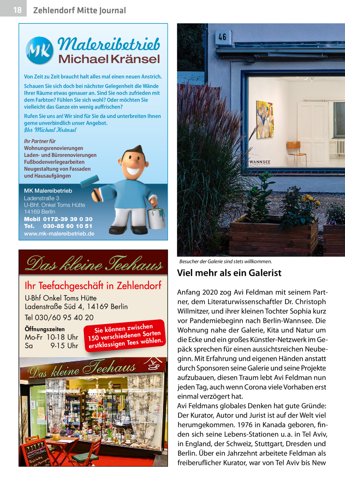 18  Zehlendorf Mitte Journal  Malereibetrieb Michael Kränsel  Von Zeit zu Zeit braucht halt alles mal einen neuen Anstrich. Schauen Sie sich doch bei nächster Gelegenheit die Wände Ihrer Räume etwas genauer an. Sind Sie noch zufrieden mit dem Farbton? Fühlen Sie sich wohl? Oder möchten Sie vielleicht das Ganze ein wenig auffrischen? Rufen Sie uns an! Wir sind für Sie da und unterbreiten Ihnen gerne unverbindlich unser Angebot. Ihr Michael Kränsel Ihr Partner für Wohnungsrenovierungen Laden- und Bürorenovierungen Fußbodenverlegearbeiten Neugestaltung von Fassaden und Hausaufgängen MK Malereibetrieb Ladenstraße 3 U-Bhf. Onkel Toms Hütte 14169 Berlin Mobil 0172-39 39 0 30 Tel. 030-85 60 10 51 www.mk-malereibetrieb.de  Besucher der Galerie sind stets willkommen.�  Viel mehr als ein Galerist U-Bhf Onkel Toms Hütte Ladenstraße Süd 4, 14169 Berlin Tel 030/60 95 40 20 Öffnungszeiten  Mo-Fr 10-18 Uhr Sa 9-15 Uhr  ischen Sie können zw n Sorten ne de ie ch 150 vers wählen. es Te erstklassigen  Anfang 2020 zog Avi Feldman mit seinem Partner, dem Literaturwissenschaftler Dr. Christoph Willmitzer, und ihrer kleinen Tochter Sophia kurz vor Pandemiebeginn nach Berlin-Wannsee. Die Wohnung nahe der Galerie, Kita und Natur um die Ecke und ein großes Künstler-Netzwerk im Gepäck sprechen für einen aussichtsreichen Neubeginn. Mit Erfahrung und eigenen Händen anstatt durch Sponsoren seine Galerie und seine Projekte aufzubauen, diesen Traum lebt Avi Feldman nun jeden Tag, auch wenn Corona viele Vorhaben erst einmal verzögert hat. Avi Feldmans globales Denken hat gute Gründe: Der Kurator, Autor und Jurist ist auf der Welt viel herumgekommen. 1976 in Kanada geboren, finden sich seine Lebens-Stationen u. a. in Tel Aviv, in England, der Schweiz, Stuttgart, Dresden und Berlin. Über ein Jahrzehnt arbeitete Feldman als freiberuflicher Kurator, war von Tel Aviv bis New