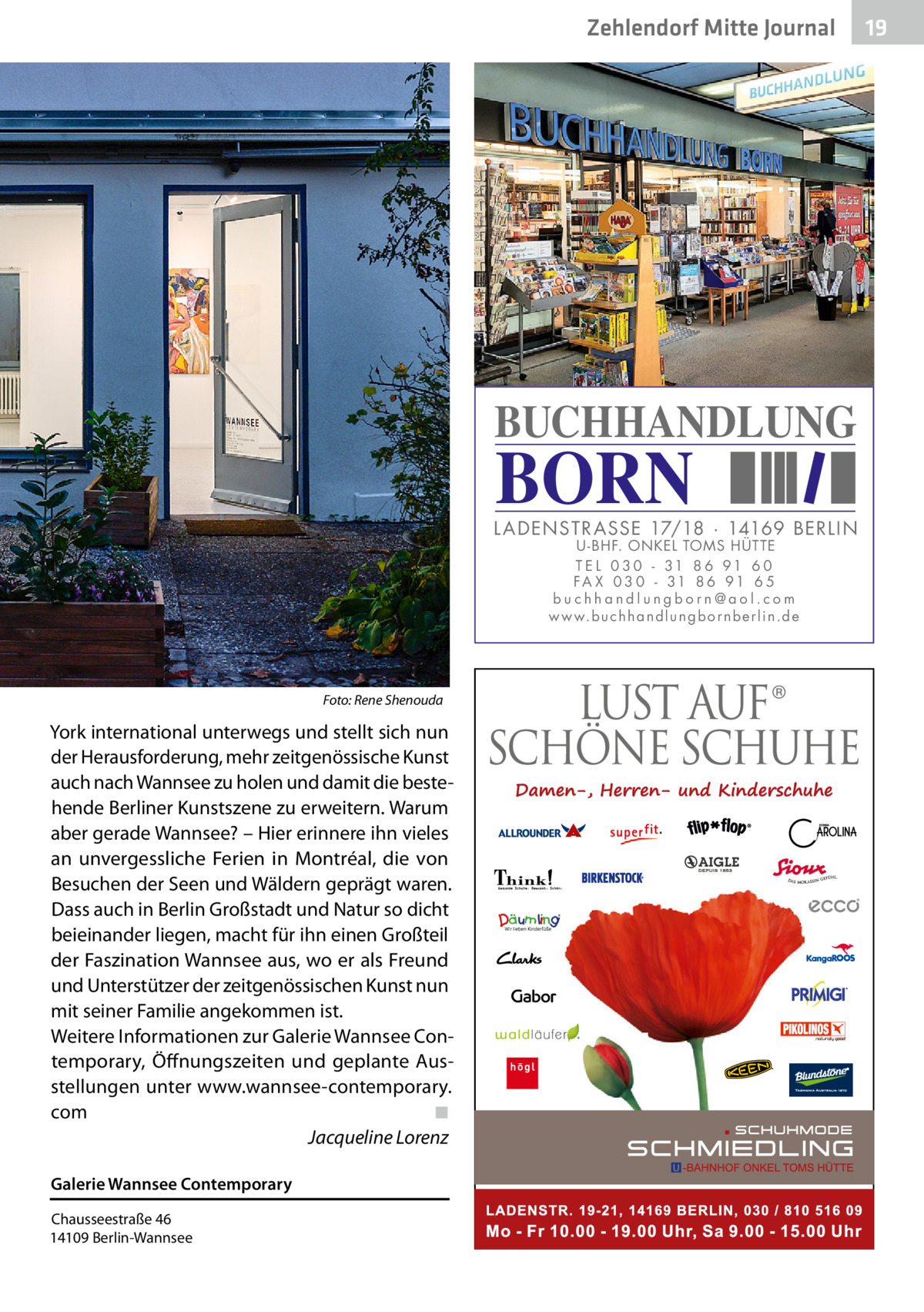 Zehlendorf Mitte Journal  BUCHHANDLUNG  BORN  L AD ENSTR ASSE 17/18 · 14169 BERLIN U - BHF. ONKEL TOMS HÜTTE T E L 0 3 0 - 31 8 6 91 6 0 FA X 0 3 0 - 31 8 6 91 6 5 buchhandlungborn@aol.com w w w.b u c h h a n d l u n g b o r n b e r l i n.d e  Foto: Rene Shenouda  York international unterwegs und stellt sich nun der Herausforderung, mehr zeitgenössische Kunst auch nach Wannsee zu holen und damit die bestehende Berliner Kunstszene zu erweitern. Warum aber gerade Wannsee? – Hier erinnere ihn vieles an unvergessliche Ferien in Montréal, die von Besuchen der Seen und Wäldern geprägt waren. Dass auch in Berlin Großstadt und Natur so dicht beieinander liegen, macht für ihn einen Großteil der Faszination Wannsee aus, wo er als Freund und Unterstützer der zeitgenössischen Kunst nun mit seiner Familie angekommen ist. Weitere Informationen zur Galerie Wannsee Contemporary, Öffnungszeiten und geplante Ausstellungen unter www.wannsee-contemporary. com� ◾ � Jacqueline Lorenz Galerie Wannsee Contemporary Chausseestraße 46 14109 Berlin-Wannsee  19