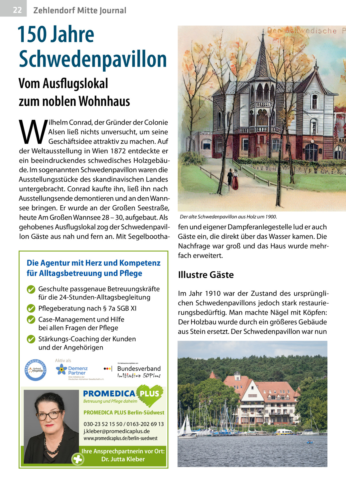 22  Zehlendorf Mitte Journal  150 Jahre Schwedenpavillon Vom Ausflugslokal zum noblen Wohnhaus  W  ilhelm Conrad, der Gründer der Colonie Alsen ließ nichts unversucht, um seine Geschäfts­idee attraktiv zu machen. Auf der Weltausstellung in Wien 1872 entdeckte er ein beeindruckendes schwedisches Holzgebäude. Im sogenannten Schwedenpavillon waren die Ausstellungsstücke des skandinavischen Landes untergebracht. Conrad kaufte ihn, ließ ihn nach Ausstellungsende demontieren und an den Wannsee bringen. Er wurde an der Großen Seestraße, heute Am Großen Wannsee 28 – 30, aufgebaut. Als gehobenes Ausflugslokal zog der Schwedenpavillon Gäste aus nah und fern an. Mit Segelbootha Die Agentur mit Herz und Kompetenz für Alltagsbetreuung und Pflege ✔ Geschulte passgenaue Betreuungskräfte für die 24-Stunden-Alltagsbegleitung ✔ Pflegeberatung nach § 7a SGB XI ✔ Case-Management und Hilfe bei allen Fragen der Pflege  ND  Aktiv als  SMIT GL IED •  • VERBA  ✔ Stärkungs-Coaching der Kunden und der Angehörigen  PROMEDICA PLUS Berlin-Südwest  030-23 52 15 50 / 0163-202 69 13 j.kleber@promedicaplus.de www.promedicaplus.de/berlin-suedwest  Ihre Ansprechpartnerin vor Ort: Dr. Jutta Kleber  Der alte Schwedenpavillon aus Holz um 1900.  fen und eigener Dampferanlegestelle lud er auch Gäste ein, die direkt über das Wasser kamen. Die Nachfrage war groß und das Haus wurde mehrfach erweitert.  Illustre Gäste Im Jahr 1910 war der Zustand des ursprünglichen Schwedenpavillons jedoch stark restaurierungsbedürftig. Man machte Nägel mit Köpfen: Der Holzbau wurde durch ein größeres Gebäude aus Stein ersetzt. Der Schwedenpavillon war nun