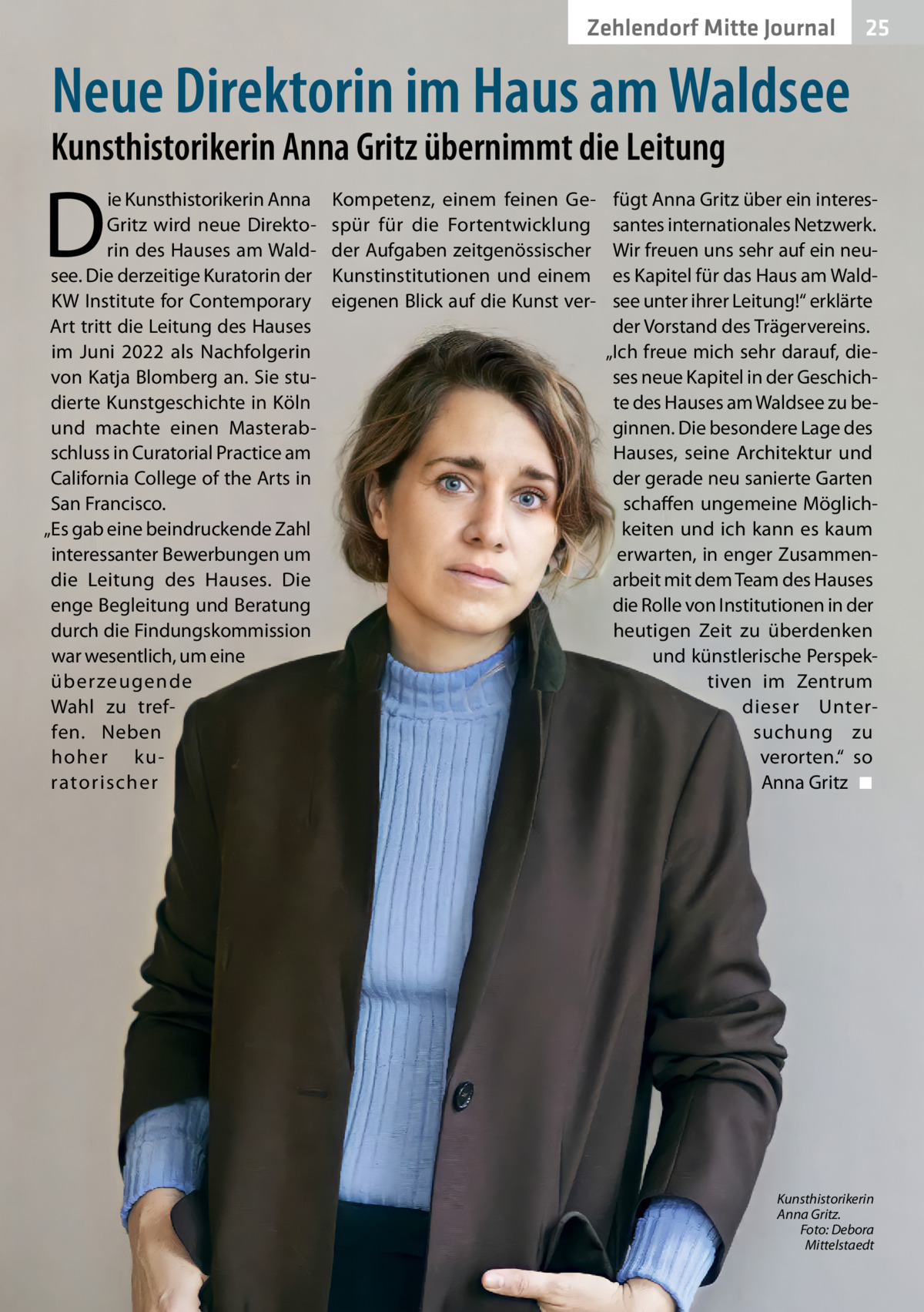 Zehlendorf Mitte Journal  25  Neue Direktorin im Haus am Waldsee  Kunsthistorikerin Anna Gritz übernimmt die Leitung  D  ie Kunsthistorikerin Anna Gritz wird neue Direktorin des Hauses am Waldsee. Die derzeitige Kuratorin der KW Institute for Contemporary Art tritt die Leitung des Hauses im Juni 2022 als Nachfolgerin von Katja Blomberg an. Sie studierte Kunstgeschichte in Köln und machte einen Masterabschluss in Curatorial Practice am California College of the Arts in San Francisco. „Es gab eine beindruckende Zahl interessanter Bewerbungen um die Leitung des Hauses. Die enge Begleitung und Beratung durch die Findungskommission war wesentlich, um eine überzeugende Wahl zu treffen. Neben hoher kuratorischer  Kompetenz, einem feinen Gespür für die Fortentwicklung der Aufgaben zeitgenössischer Kunstinstitutionen und einem eigenen Blick auf die Kunst ver fügt Anna Gritz über ein interessantes internationales Netzwerk. Wir freuen uns sehr auf ein neues Kapitel für das Haus am Waldsee unter ihrer Leitung!“ erklärte der Vorstand des Trägervereins. „Ich freue mich sehr darauf, dieses neue Kapitel in der Geschichte des Hauses am Waldsee zu beginnen. Die besondere Lage des Hauses, seine Architektur und der gerade neu sanierte Garten schaffen ungemeine Möglichkeiten und ich kann es kaum erwarten, in enger Zusammenarbeit mit dem Team des Hauses die Rolle von Institutionen in der heutigen Zeit zu überdenken und künstlerische Perspektiven im Zentrum dieser Untersuchung zu verorten.“ so Anna Gritz ◾  Kunsthistorikerin Anna Gritz. Foto: Debora Mittelstaedt