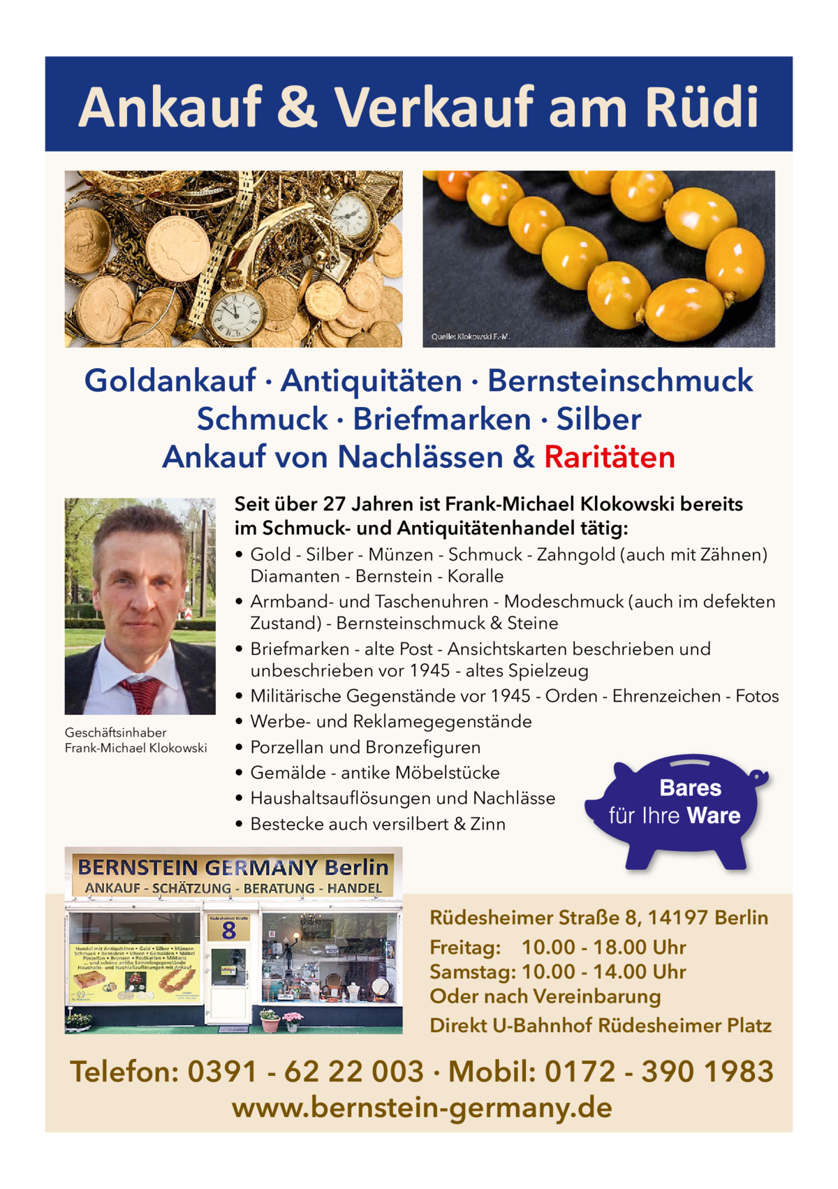 Ankauf & Verkauf am Rüdi  Goldankauf · Antiquitäten · Bernsteinschmuck Schmuck · Briefmarken · Silber Ankauf von Nachlässen & Raritäten Seit über 27 Jahren ist Frank-Michael Klokowski bereits im Schmuck- und Antiquitätenhandel tätig:  Geschäftsinhaber Frank-Michael Klokowski  • Gold - Silber - Münzen - Schmuck - Zahngold (auch mit Zähnen) Diamanten - Bernstein - Koralle • Armband- und Taschenuhren - Modeschmuck (auch im defekten Zustand) - Bernsteinschmuck & Steine • Briefmarken - alte Post - Ansichtskarten beschrieben und unbeschrieben vor 1945 - altes Spielzeug • Militärische Gegenstände vor 1945 - Orden - Ehrenzeichen - Fotos • Werbe- und Reklamegegenstände • Porzellan und Bronzefiguren • Gemälde - antike Möbelstücke • Haushaltsauflösungen und Nachlässe • Bestecke auch versilbert & Zinn  Rüdesheimer Straße 8, 14197 Berlin Freitag: 10.00 - 18.00 Uhr Samstag: 10.00 - 14.00 Uhr Oder nach Vereinbarung Direkt U-Bahnhof Rüdesheimer Platz  Telefon: 0391 - 62 22 003 · Mobil: 0172 - 390 1983 www.bernstein-germany.de