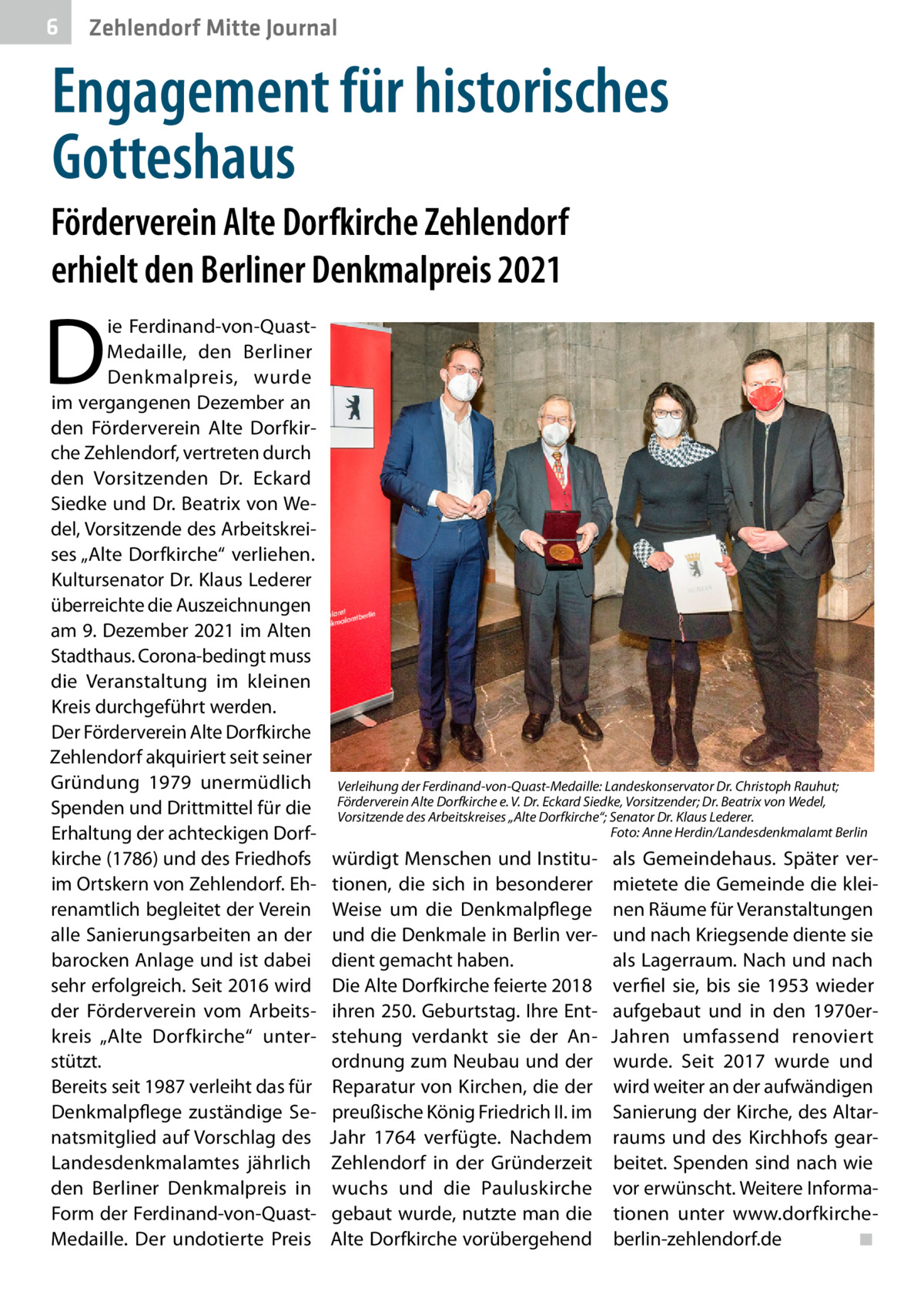 6  Zehlendorf Mitte Journal  Engagement für historisches Gotteshaus Förderverein Alte Dorfkirche Zehlendorf erhielt den Berliner Denkmalpreis 2021  D  ie Ferdinand-von-QuastMedaille, den Berliner Denkmalpreis, wurde im vergangenen Dezember an den Förderverein Alte Dorfkirche Zehlendorf, vertreten durch den Vorsitzenden Dr.  Eckard Siedke und Dr. Beatrix von Wedel, Vorsitzende des Arbeitskreises „Alte Dorfkirche“ verliehen. Kultursenator Dr. Klaus Lederer überreichte die Auszeichnungen am 9. Dezember 2021 im Alten Stadthaus. Corona-bedingt muss die Veranstaltung im kleinen Kreis durchgeführt werden. Der Förderverein Alte Dorfkirche Zehlendorf akquiriert seit seiner Gründung 1979 unermüdlich Spenden und Drittmittel für die Erhaltung der achteckigen Dorfkirche (1786) und des Friedhofs im Ortskern von Zehlendorf. Ehrenamtlich begleitet der Verein alle Sanierungsarbeiten an der barocken Anlage und ist dabei sehr erfolgreich. Seit 2016 wird der Förderverein vom Arbeitskreis „Alte Dorfkirche“ unterstützt. Bereits seit 1987 verleiht das für Denkmalpflege zuständige Senatsmitglied auf Vorschlag des Landesdenkmalamtes jährlich den Berliner Denkmalpreis in Form der Ferdinand-von-QuastMedaille. Der undotierte Preis  Verleihung der Ferdinand-von-Quast-Medaille: Landeskonservator Dr. Christoph Rauhut; Förderverein Alte Dorfkirche e. V. Dr. Eckard Siedke, Vorsitzender; Dr. Beatrix von Wedel, Vorsitzende des Arbeitskreises „Alte Dorfkirche“; Senator Dr. Klaus Lederer. � Foto: Anne Herdin/Landesdenkmalamt Berlin  würdigt Menschen und Institutionen, die sich in besonderer Weise um die Denkmalpflege und die Denkmale in Berlin verdient gemacht haben. Die Alte Dorfkirche feierte 2018 ihren 250. Geburtstag. Ihre Entstehung verdankt sie der Anordnung zum Neubau und der Reparatur von Kirchen, die der preußische König Friedrich II. im Jahr 1764 verfügte. Nachdem Zehlendorf in der Gründerzeit wuchs und die Pauluskirche gebaut wurde, nutzte man die Alte Dorfkirche vorübergehend  als Gemeindehaus. Später vermietete die Gemeinde die kleinen Räume für Veranstaltungen und nach Kriegsende diente sie als Lagerraum. Nach und nach verfiel sie, bis sie 1953 wieder aufgebaut und in den 1970erJahren umfassend renoviert wurde. Seit 2017 wurde und wird weiter an der aufwändigen Sanierung der Kirche, des Altarraums und des Kirchhofs gearbeitet. Spenden sind nach wie vor erwünscht. Weitere Informationen unter www.dorfkircheberlin-zehlendorf.de � ◾