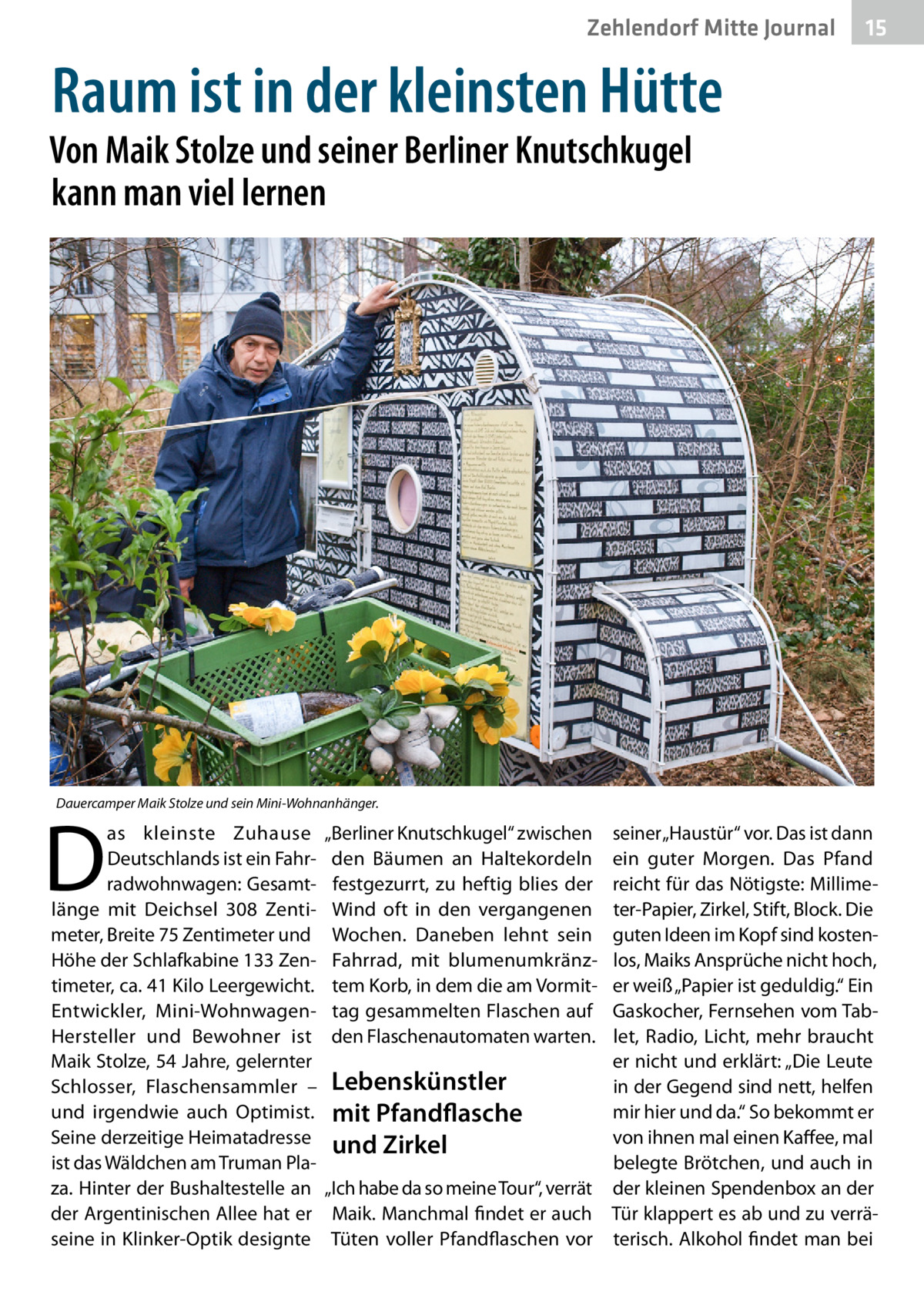 Zehlendorf Mitte Journal  15  Raum ist in der kleinsten Hütte  Von Maik Stolze und seiner Berliner Knutschkugel kann man viel lernen  Dauercamper Maik Stolze und sein Mini-Wohnanhänger.  D  as kleinste Zuhause Deutschlands ist ein Fahrradwohnwagen: Gesamtlänge mit Deichsel 308  Zentimeter, Breite 75 Zentimeter und Höhe der Schlafkabine 133 Zentimeter, ca. 41 Kilo Leergewicht. Entwickler, Mini-WohnwagenHersteller und Bewohner ist Maik Stolze, 54 Jahre, gelernter Schlosser, Flaschensammler – und irgendwie auch Optimist. Seine derzeitige Heimatadresse ist das Wäldchen am Truman Plaza. Hinter der Bushaltestelle an der Argentinischen Allee hat er seine in Klinker-Optik designte  „Berliner Knutschkugel“ zwischen den Bäumen an Haltekordeln festgezurrt, zu heftig blies der Wind oft in den vergangenen Wochen. Daneben lehnt sein Fahrrad, mit blumenumkränztem Korb, in dem die am Vormittag gesammelten Flaschen auf den Flaschenautomaten warten.  seiner „Haustür“ vor. Das ist dann ein guter Morgen. Das Pfand reicht für das Nötigste: Millimeter-Papier, Zirkel, Stift, Block. Die guten Ideen im Kopf sind kostenlos, Maiks Ansprüche nicht hoch, er weiß „Papier ist geduldig.“ Ein Gaskocher, Fernsehen vom Tablet, Radio, Licht, mehr braucht er nicht und erklärt: „Die Leute Lebenskünstler in der Gegend sind nett, helfen mir hier und da.“ So bekommt er mit Pfandflasche von ihnen mal einen Kaffee, mal und Zirkel belegte Brötchen, und auch in „Ich habe da so meine Tour“, verrät der kleinen Spendenbox an der Maik. Manchmal findet er auch Tür klappert es ab und zu verräTüten voller Pfandflaschen vor terisch. Alkohol findet man bei