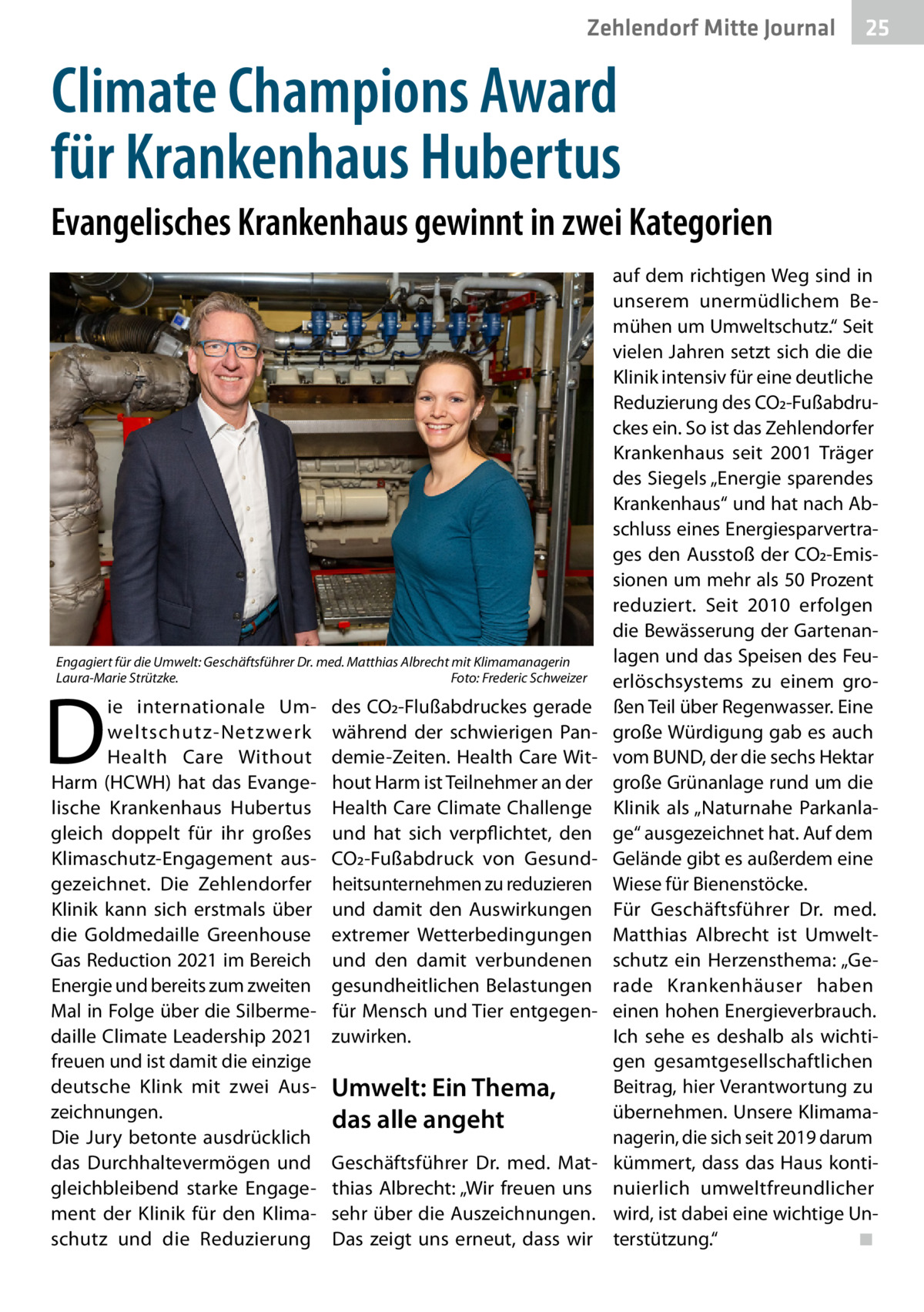 Zehlendorf Mitte Journal  25  Climate Champions Award für Krankenhaus Hubertus Evangelisches Krankenhaus gewinnt in zwei Kategorien  Engagiert für die Umwelt: Geschäftsführer Dr. med. Matthias Albrecht mit Klimamanagerin Laura-Marie Strützke.� Foto: Frederic Schweizer  D  ie internationale Umweltschutz-Netz werk Health Care Without Harm (HCWH) hat das Evangelische Krankenhaus Hubertus gleich doppelt für ihr großes Klimaschutz-Engagement ausgezeichnet. Die Zehlendorfer Klinik kann sich erstmals über die Goldmedaille Greenhouse Gas Reduction 2021 im Bereich Energie und bereits zum zweiten Mal in Folge über die Silbermedaille Climate Leadership 2021 freuen und ist damit die einzige deutsche Klink mit zwei Auszeichnungen. Die Jury betonte ausdrücklich das Durchhaltevermögen und gleichbleibend starke Engagement der Klinik für den Klimaschutz und die Reduzierung  des CO2-Flußabdruckes gerade während der schwierigen Pandemie-Zeiten. Health Care Without Harm ist Teilnehmer an der Health Care Climate Challenge und hat sich verpflichtet, den CO2-Fußabdruck von Gesundheitsunternehmen zu reduzieren und damit den Auswirkungen extremer Wetterbedingungen und den damit verbundenen gesundheitlichen Belastungen für Mensch und Tier entgegenzuwirken.  Umwelt: Ein Thema, das alle angeht Geschäftsführer Dr. med. Matthias Albrecht: „Wir freuen uns sehr über die Auszeichnungen. Das zeigt uns erneut, dass wir  auf dem richtigen Weg sind in unserem unermüdlichem Bemühen um Umweltschutz.“ Seit vielen Jahren setzt sich die die Klinik intensiv für eine deutliche Reduzierung des CO2-Fußabdruckes ein. So ist das Zehlendorfer Krankenhaus seit 2001 Träger des Siegels „Energie sparendes Krankenhaus“ und hat nach Abschluss eines Energiesparvertrages den Ausstoß der CO2-Emissionen um mehr als 50 Prozent reduziert. Seit 2010 erfolgen die Bewässerung der Gartenanlagen und das Speisen des Feuerlöschsystems zu einem großen Teil über Regenwasser. Eine große Würdigung gab es auch vom BUND, der die sechs Hektar große Grünanlage rund um die Klinik als „Naturnahe Parkanlage“ ausgezeichnet hat. Auf dem Gelände gibt es außerdem eine Wiese für Bienenstöcke. Für Geschäftsführer Dr. med. Matthias Albrecht ist Umweltschutz ein Herzensthema: „Gerade Krankenhäuser haben einen hohen Energieverbrauch. Ich sehe es deshalb als wichtigen gesamtgesellschaftlichen Beitrag, hier Verantwortung zu übernehmen. Unsere Klimamanagerin, die sich seit 2019 darum kümmert, dass das Haus kontinuierlich umweltfreundlicher wird, ist dabei eine wichtige Unterstützung.“ � ◾