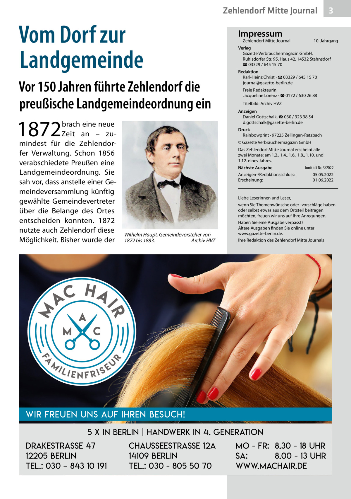 Zehlendorf Mitte Journal  Vom Dorf zur Landgemeinde Vor 150 Jahren führte Zehlendorf die preußische Landgemeindeordnung ein  1872  Fa  m  10. Jahrgang  Redaktion Karl-Heinz Christ · ☎ 03329 / 645 15 70 journal@gazette-berlin.de Freie Redakteurin Jacqueline Lorenz · ☎ 0172 / 630 26 88 Titelbild: Archiv HVZ Anzeigen Daniel Gottschalk, ☎ 030 / 323 38 54 d.gottschalk@gazette-berlin.de Druck Rainbowprint · 97225 Zellingen-Retzbach © Gazette Verbrauchermagazin GmbH Das Zehlendorf Mitte Journal erscheint alle zwei Monate: am 1.2., 1.4., 1.6., 1.8., 1.10. und 1.12. eines Jahres. Juni/Juli Nr. 3/2022 Nächste Ausgabe 	 Anzeigen-/Redaktionsschluss:	05.05.2022 Erscheinung:	01.06.2022  Wilhelm Haupt, Gemeindevorsteher von 1872 bis 1883.� Archiv HVZ  Liebe Leserinnen und Leser, wenn Sie Themenwünsche oder -vorschläge haben oder selbst etwas aus dem Ortsteil beitragen möchten, freuen wir uns auf Ihre Anregungen. Haben Sie eine Ausgabe verpasst? Ältere Ausgaben finden Sie online unter www.gazette-berlin.de. Ihre Redaktion des Zehlendorf Mitte Journals  HA  r  AC  Zehlendorf Mitte Journal�  Verlag Gazette Verbrauchermagazin GmbH, Ruhlsdorfer Str. 95, Haus 42, 14532 Stahnsdorf ☎ 03329 / 645 15 70  IR  M  brach eine neue Zeit an – zumindest für die Zehlendorfer Verwaltung. Schon 1856 verabschiedete Preußen eine Landgemeindeordnung. Sie sah vor, dass anstelle einer Gemeindeversammlung künftig gewählte Gemeindevertreter über die Belange des Ortes entscheiden konnten. 1872 nutzte auch Zehlendorf diese Möglichkeit. Bisher wurde der  Impressum  ili  enfris  eu  Wir freuen uns auf Ihren Besuch! 5 x in Berlin | Handwerk in 4. Generation Drakestrasse 47 12205 Berlin Tel.: 030 – 843 10 191  3  Chausseestraße 12a 14109 Berlin Tel.: 030 - 805 50 70  Mo - Fr: 8.30 - 18 Uhr Sa: 8.00 - 13 Uhr www.machair.de