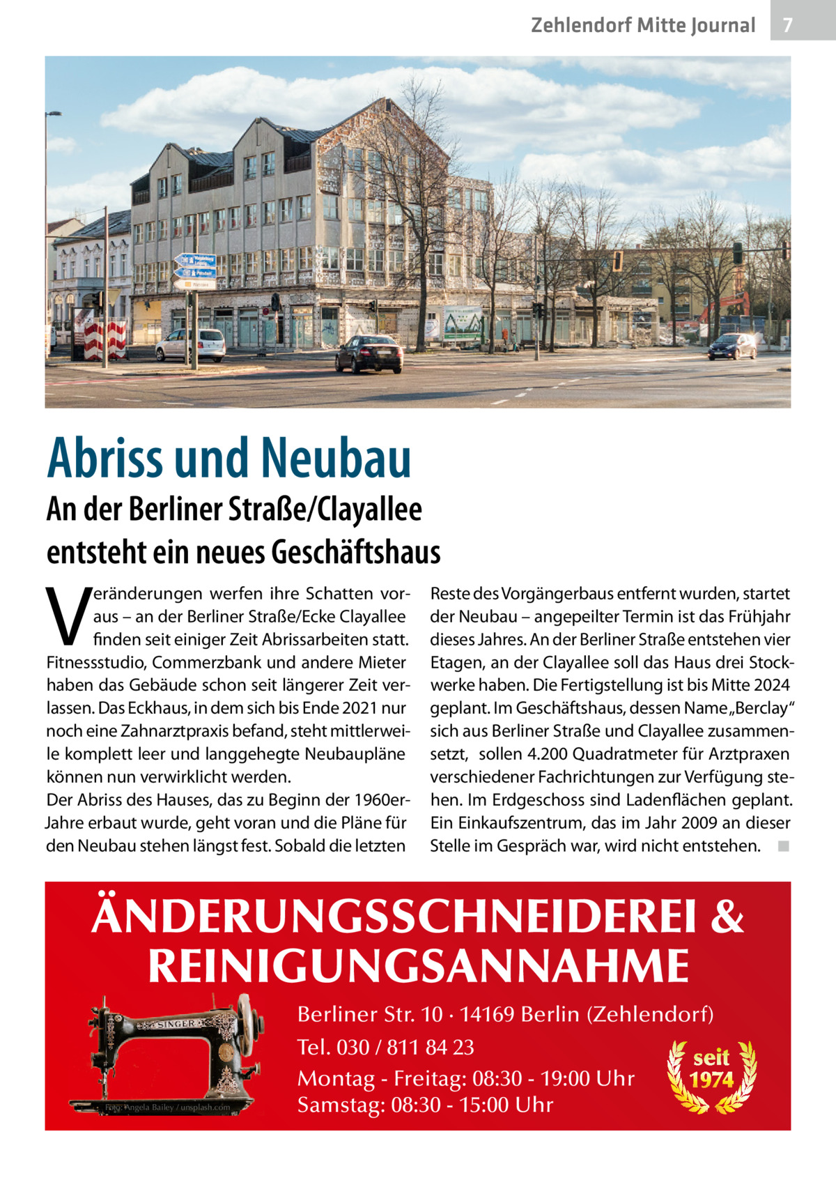 Zehlendorf Mitte Journal  7  Abriss und Neubau  An der Berliner Straße/Clayallee entsteht ein neues Geschäftshaus  V  eränderungen werfen ihre Schatten voraus – an der Berliner Straße/Ecke Clayallee finden seit einiger Zeit Abrissarbeiten statt. Fitnessstudio, Commerzbank und andere Mieter haben das Gebäude schon seit längerer Zeit verlassen. Das Eckhaus, in dem sich bis Ende 2021 nur noch eine Zahnarztpraxis befand, steht mittlerweile komplett leer und langgehegte Neubaupläne können nun verwirklicht werden. Der Abriss des Hauses, das zu Beginn der 1960erJahre erbaut wurde, geht voran und die Pläne für den Neubau stehen längst fest. Sobald die letzten  Reste des Vorgängerbaus entfernt wurden, startet der Neubau – angepeilter Termin ist das Frühjahr dieses Jahres. An der Berliner Straße entstehen vier Etagen, an der Clayallee soll das Haus drei Stockwerke haben. Die Fertigstellung ist bis Mitte 2024 geplant. Im Geschäftshaus, dessen Name „Berclay“ sich aus Berliner Straße und Clayallee zusammensetzt, sollen 4.200 Quadratmeter für Arztpraxen verschiedener Fachrichtungen zur Verfügung stehen. Im Erdgeschoss sind Ladenflächen geplant. Ein Einkaufszentrum, das im Jahr 2009 an dieser Stelle im Gespräch war, wird nicht entstehen. ◾  ÄNDERUNGSSCHNEIDEREI & REINIGUNGSANNAHME Foto: Angela Bailey / unsplash.com  Berliner Str. 10 · 14169 Berlin (Zehlendorf) Tel. 030 / 811 84 23 seit Montag - Freitag: 08:30 - 19:00 Uhr 1974 Samstag: 08:30 - 15:00 Uhr