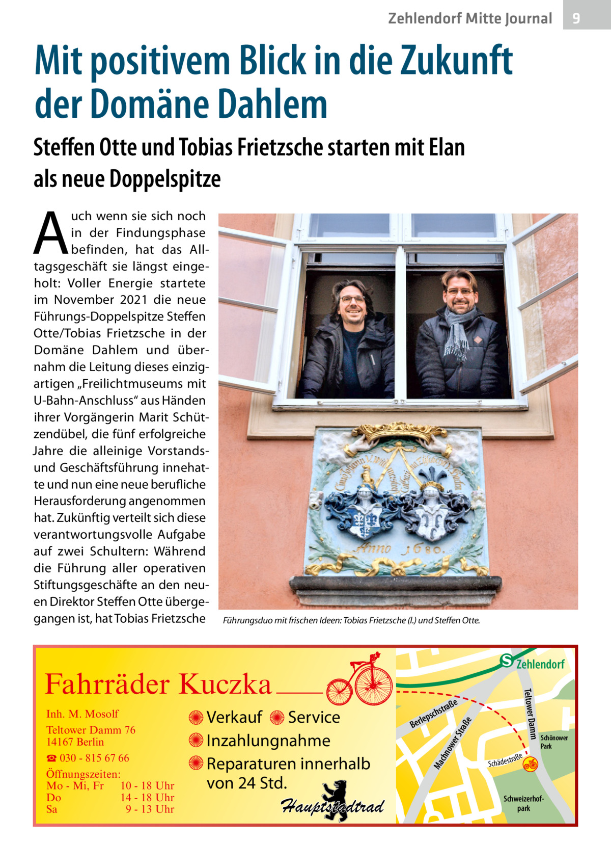 Zehlendorf Mitte Journal  9  Mit positivem Blick in die Zukunft der Domäne Dahlem Steffen Otte und Tobias Frietzsche starten mit Elan als neue Doppelspitze  A  uch wenn sie sich noch in der Findungsphase befinden, hat das Alltagsgeschäft sie längst eingeholt: Voller Energie startete im November 2021 die neue Führungs-Doppelspitze Steffen Otte/Tobias Frietzsche in der Domäne Dahlem und übernahm die Leitung dieses einzigartigen „Freilichtmuseums mit U-Bahn-Anschluss“ aus Händen ihrer Vorgängerin Marit Schützendübel, die fünf erfolgreiche Jahre die alleinige Vorstandsund Geschäftsführung innehatte und nun eine neue berufliche Herausforderung angenommen hat. Zukünftig verteilt sich diese verantwortungsvolle Aufgabe auf zwei Schultern: Während die Führung aller operativen Stiftungsgeschäfte an den neuen Direktor Steffen Otte übergegangen ist, hat Tobias Frietzsche  Führungsduo mit frischen Ideen: Tobias Frietzsche (l.) und Steffen Otte.  e  ow er S traß chn  Ma  Schönower Park  Schweizerhofpark  Str.  jery str.  str.  andd  ra ße  h rauc  Hauptstadtrad  S c hä d e s t  Mühlenstr -H Prinz  e raß  chst  leps  Ber  mm  Verkauf Service Inzahlungnahme Reparaturen innerhalb von 24 Std.  udstr.  Gertra  Inh. M. Mosolf Teltower Damm 76 14167 Berlin ☎ 030 - 815 67 66 Öffnungszeiten: Mo - Mi, Fr 10 - 18 Uhr Do 14 - 18 Uhr Sa 9 - 13 Uhr  Teltower Da  Fahrräder Kuczka  n e Stub  Zehlendorf