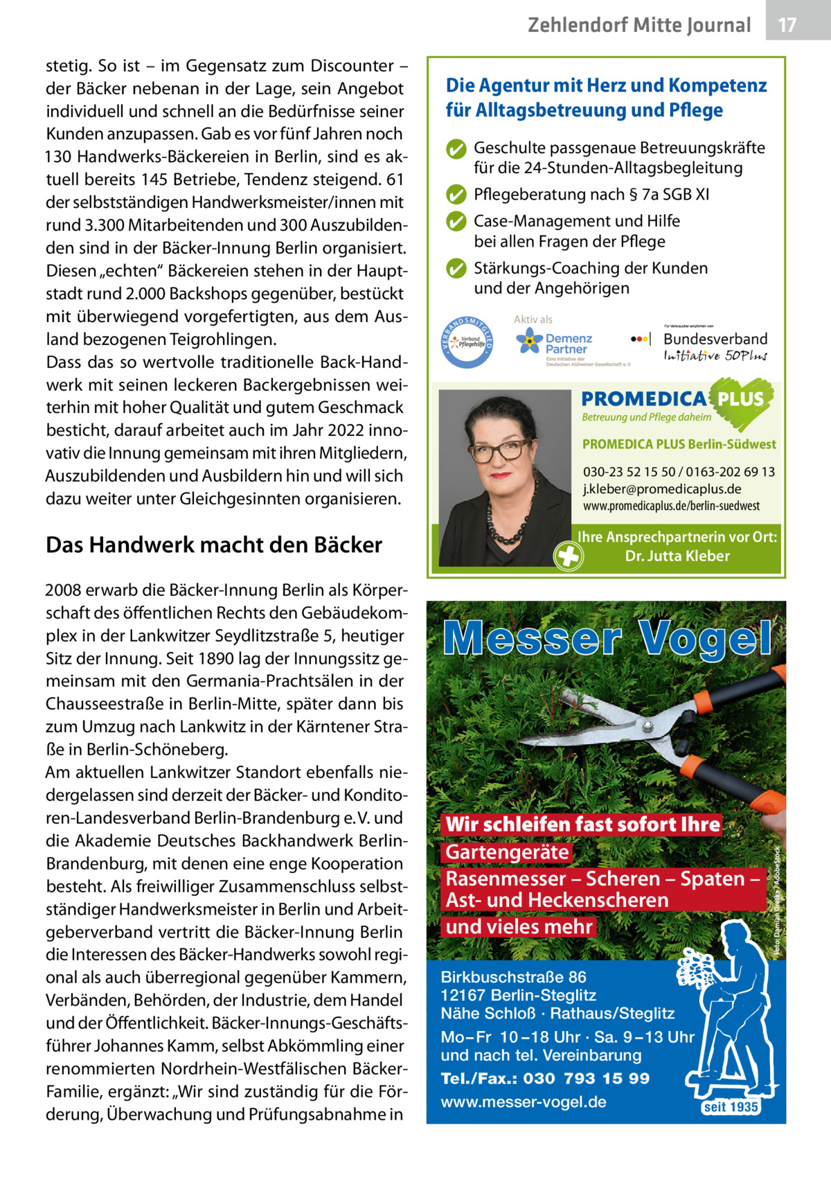 Zehlendorf Mitte Gesundheit Journal  2008 erwarb die Bäcker-Innung Berlin als Körperschaft des öffentlichen Rechts den Gebäudekomplex in der Lankwitzer Seydlitzstraße 5, heutiger Sitz der Innung. Seit 1890 lag der Innungssitz gemeinsam mit den Germania-Prachtsälen in der Chausseestraße in Berlin-Mitte, später dann bis zum Umzug nach Lankwitz in der Kärntener Straße in Berlin-Schöneberg. Am aktuellen Lankwitzer Standort ebenfalls niedergelassen sind derzeit der Bäcker- und Konditoren-Landesverband Berlin-Brandenburg e. V. und die Akademie Deutsches Backhandwerk BerlinBrandenburg, mit denen eine enge Kooperation besteht. Als freiwilliger Zusammenschluss selbstständiger Handwerksmeister in Berlin und Arbeitgeberverband vertritt die Bäcker-Innung Berlin die Interessen des Bäcker-Handwerks sowohl regional als auch überregional gegenüber Kammern, Verbänden, Behörden, der Industrie, dem Handel und der Öffentlichkeit. Bäcker-Innungs-Geschäftsführer Johannes Kamm, selbst Abkömmling einer renommierten Nordrhein-Westfälischen BäckerFamilie, ergänzt: „Wir sind zuständig für die Förderung, Überwachung und Prüfungsabnahme in  ✔ Geschulte passgenaue Betreuungskräfte für die 24-Stunden-Alltagsbegleitung ✔ Pflegeberatung nach § 7a SGB XI ✔ Case-Management und Hilfe bei allen Fragen der Pflege  • VERBA  ✔ Stärkungs-Coaching der Kunden und der Angehörigen ND  Aktiv als  SMIT IED •  Das Handwerk macht den Bäcker  Die Agentur mit Herz und Kompetenz für Alltagsbetreuung und Pflege  GL  stetig. So ist – im Gegensatz zum Discounter – der Bäcker nebenan in der Lage, sein Angebot individuell und schnell an die Bedürfnisse seiner Kunden anzupassen. Gab es vor fünf Jahren noch 130 Handwerks-Bäckereien in Berlin, sind es aktuell bereits 145 Betriebe, Tendenz steigend. 61 der selbstständigen Handwerksmeister/innen mit rund 3.300 Mitarbeitenden und 300 Auszubildenden sind in der Bäcker-Innung Berlin organisiert. Diesen „echten“ Bäckereien stehen in der Hauptstadt rund 2.000 Backshops gegenüber, bestückt mit überwiegend vorgefertigten, aus dem Ausland bezogenen Teigrohlingen. Dass das so wertvolle traditionelle Back-Handwerk mit seinen leckeren Backergebnissen weiterhin mit hoher Qualität und gutem Geschmack besticht, darauf arbeitet auch im Jahr 2022 innovativ die Innung gemeinsam mit ihren Mitgliedern, Auszubildenden und Ausbildern hin und will sich dazu weiter unter Gleichgesinnten organisieren.  PROMEDICA PLUS Berlin-Südwest  030-23 52 15 50 / 0163-202 69 13 j.kleber@promedicaplus.de www.promedicaplus.de/berlin-suedwest  Ihre Ansprechpartnerin vor Ort: Dr. Jutta Kleber  Messer Vogel  Wir schleifen fast sofort Ihre Gartengeräte Rasenmesser – Scheren – Spaten – Ast- und Heckenscheren und vieles mehr Birkbuschstraße 86 12167 Berlin-Steglitz Nähe Schloß · Rathaus/Steglitz Mo – Fr 10 – 18 Uhr · Sa. 9 – 13 Uhr und nach tel. Vereinbarung Tel./Fax.: 030 793 15 99 www.messer-vogel.de seit 1935  17