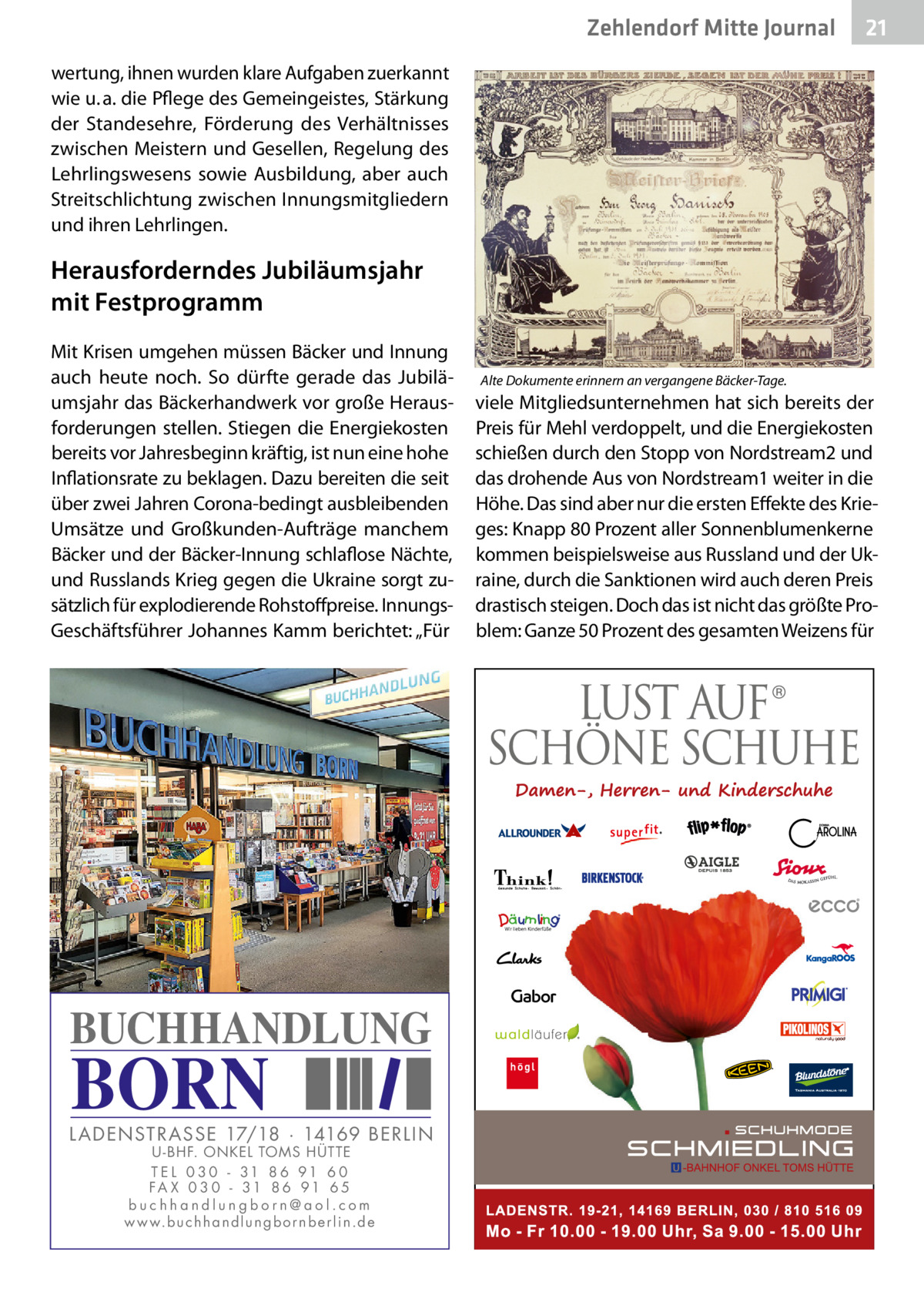 Zehlendorf Mitte Journal  21  wertung, ihnen wurden klare Aufgaben zuerkannt wie u. a. die Pflege des Gemeingeistes, Stärkung der Standesehre, Förderung des Verhältnisses zwischen Meistern und Gesellen, Regelung des Lehrlingswesens sowie Ausbildung, aber auch Streitschlichtung zwischen Innungsmitgliedern und ihren Lehrlingen.  Herausforderndes Jubiläumsjahr mit Festprogramm Mit Krisen umgehen müssen Bäcker und Innung auch heute noch. So dürfte gerade das Jubiläumsjahr das Bäckerhandwerk vor große Herausforderungen stellen. Stiegen die Energiekosten bereits vor Jahresbeginn kräftig, ist nun eine hohe Inflationsrate zu beklagen. Dazu bereiten die seit über zwei Jahren Corona-bedingt ausbleibenden Umsätze und Großkunden-Aufträge manchem Bäcker und der Bäcker-Innung schlaflose Nächte, und Russlands Krieg gegen die Ukraine sorgt zusätzlich für explodierende Rohstoffpreise. InnungsGeschäftsführer Johannes Kamm berichtet: „Für  BUCHHANDLUNG  BORN  L AD ENSTR ASSE 17/18 · 14169 BERLIN U - BHF. ONKEL TOMS HÜTTE T E L 0 3 0 - 31 8 6 91 6 0 FA X 0 3 0 - 31 8 6 91 6 5 buchhandlungborn@aol.com w w w.b u c h h a n d l u n g b o r n b e r l i n.d e  Alte Dokumente erinnern an vergangene Bäcker-Tage.  viele Mitgliedsunternehmen hat sich bereits der Preis für Mehl verdoppelt, und die Energiekosten schießen durch den Stopp von Nordstream2 und das drohende Aus von Nordstream1 weiter in die Höhe. Das sind aber nur die ersten Effekte des Krieges: Knapp 80 Prozent aller Sonnenblumenkerne kommen beispielsweise aus Russland und der Ukraine, durch die Sanktionen wird auch deren Preis drastisch steigen. Doch das ist nicht das größte Problem: Ganze 50 Prozent des gesamten Weizens für