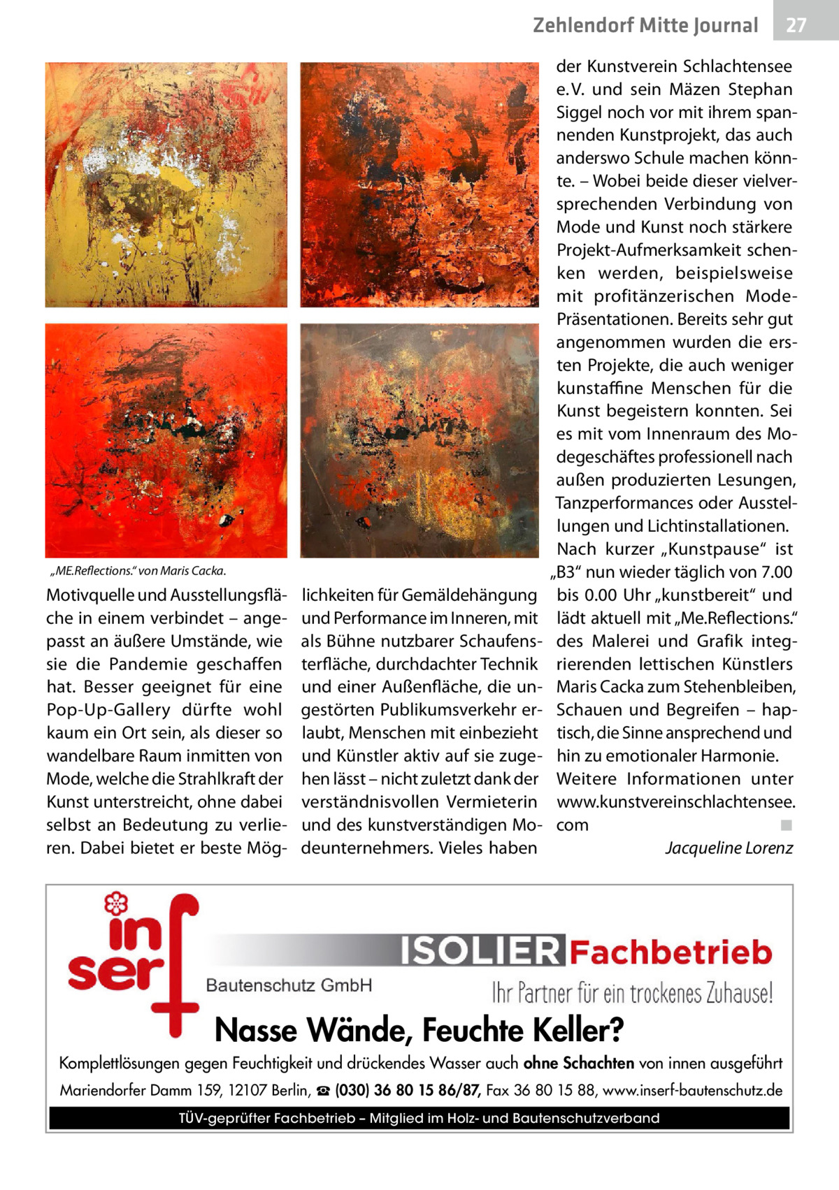 Zehlendorf Mitte Journal  „ME.Reflections.“ von Maris Cacka.  Motivquelle und Ausstellungsfläche in einem verbindet – angepasst an äußere Umstände, wie sie die Pandemie geschaffen hat. Besser geeignet für eine Pop-Up-Gallery dürfte wohl kaum ein Ort sein, als dieser so wandelbare Raum inmitten von Mode, welche die Strahlkraft der Kunst unterstreicht, ohne dabei selbst an Bedeutung zu verlieren. Dabei bietet er beste Mög lichkeiten für Gemäldehängung und Performance im Inneren, mit als Bühne nutzbarer Schaufensterfläche, durchdachter Technik und einer Außenfläche, die ungestörten Publikumsverkehr erlaubt, Menschen mit einbezieht und Künstler aktiv auf sie zugehen lässt – nicht zuletzt dank der verständnisvollen Vermieterin und des kunstverständigen Modeunternehmers. Vieles haben  27  der Kunstverein Schlachtensee e. V. und sein Mäzen Stephan Siggel noch vor mit ihrem spannenden Kunstprojekt, das auch anderswo Schule machen könnte. – Wobei beide dieser vielversprechenden Verbindung von Mode und Kunst noch stärkere Projekt-Aufmerksamkeit schenken werden, beispielsweise mit profitänzerischen ModePräsentationen. Bereits sehr gut angenommen wurden die ersten Projekte, die auch weniger kunstaffine Menschen für die Kunst begeistern konnten. Sei es mit vom Innenraum des Modegeschäftes professionell nach außen produzierten Lesungen, Tanzperformances oder Ausstellungen und Lichtinstallationen. Nach kurzer „Kunstpause“ ist „B3“ nun wieder täglich von 7.00 bis 0.00  Uhr „kunstbereit“ und lädt aktuell mit „Me.Reflections.“ des Malerei und Grafik integrierenden lettischen Künstlers Maris Cacka zum Stehenbleiben, Schauen und Begreifen – haptisch, die Sinne ansprechend und hin zu emotionaler Harmonie. Weitere Informationen unter www.kunstvereinschlachtensee. com� ◾ � Jacqueline Lorenz  Nasse Wände, Feuchte Keller? Komplettlösungen gegen Feuchtigkeit und drückendes Wasser auch ohne Schachten von innen ausgeführt Mariendorfer Damm 159, 12107 Berlin, ☎ (030) 36 80 15 86/87, Fax 36 80 15 88, www.inserf-bautenschutz.de TÜV-geprüfter Fachbetrieb – Mitglied im Holz- und Bautenschutzverband