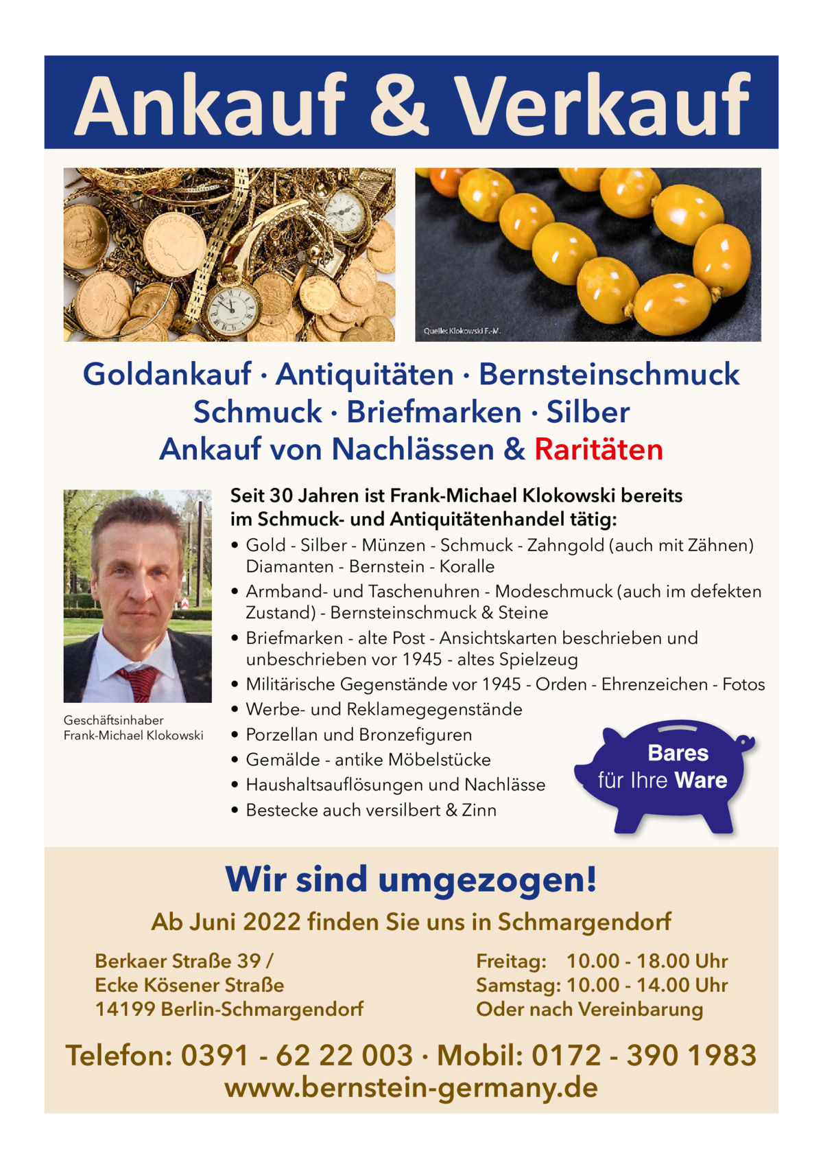 Ankauf & Verkauf Goldankauf · Antiquitäten · Bernsteinschmuck Schmuck · Briefmarken · Silber Ankauf von Nachlässen & Raritäten Seit 30 Jahren ist Frank-Michael Klokowski bereits im Schmuck- und Antiquitätenhandel tätig:  Geschäftsinhaber Frank-Michael Klokowski  • Gold - Silber - Münzen - Schmuck - Zahngold (auch mit Zähnen) Diamanten - Bernstein - Koralle • Armband- und Taschenuhren - Modeschmuck (auch im defekten Zustand) - Bernsteinschmuck & Steine • Briefmarken - alte Post - Ansichtskarten beschrieben und unbeschrieben vor 1945 - altes Spielzeug • Militärische Gegenstände vor 1945 - Orden - Ehrenzeichen - Fotos • Werbe- und Reklamegegenstände • Porzellan und Bronzefiguren • Gemälde - antike Möbelstücke • Haushaltsauflösungen und Nachlässe • Bestecke auch versilbert & Zinn  Wir sind umgezogen! Ab Juni 2022 finden Sie uns in Schmargendorf Berkaer Straße 39 / Ecke Kösener Straße 14199 Berlin-Schmargendorf  Freitag: 10.00 - 18.00 Uhr Samstag: 10.00 - 14.00 Uhr Oder nach Vereinbarung  Telefon: 0391 - 62 22 003 · Mobil: 0172 - 390 1983 www.bernstein-germany.de