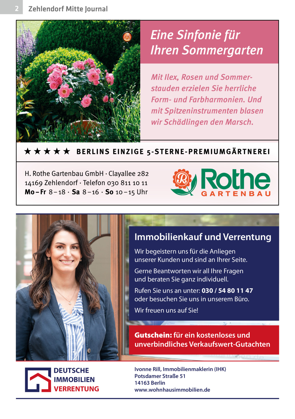 2  Zehlendorf Mitte Journal  Immobilienkauf und Verrentung Wir begeistern uns für die Anliegen unserer Kunden und sind an Ihrer Seite. Gerne Beantworten wir all Ihre Fragen und beraten Sie ganz individuell. Rufen Sie uns an unter: 030 / 54 80 11 47 oder besuchen Sie uns in unserem Büro. Wir freuen uns auf Sie!  Gutschein: für ein kostenloses und unverbindliches Verkaufswert-Gutachten DEUTSCHE IMMOBILIEN VERRENTUNG  Ivonne Rill, Immobilienmaklerin (IHK) Potsdamer Straße 51 14163 Berlin www.wohnhausimmobilien.de