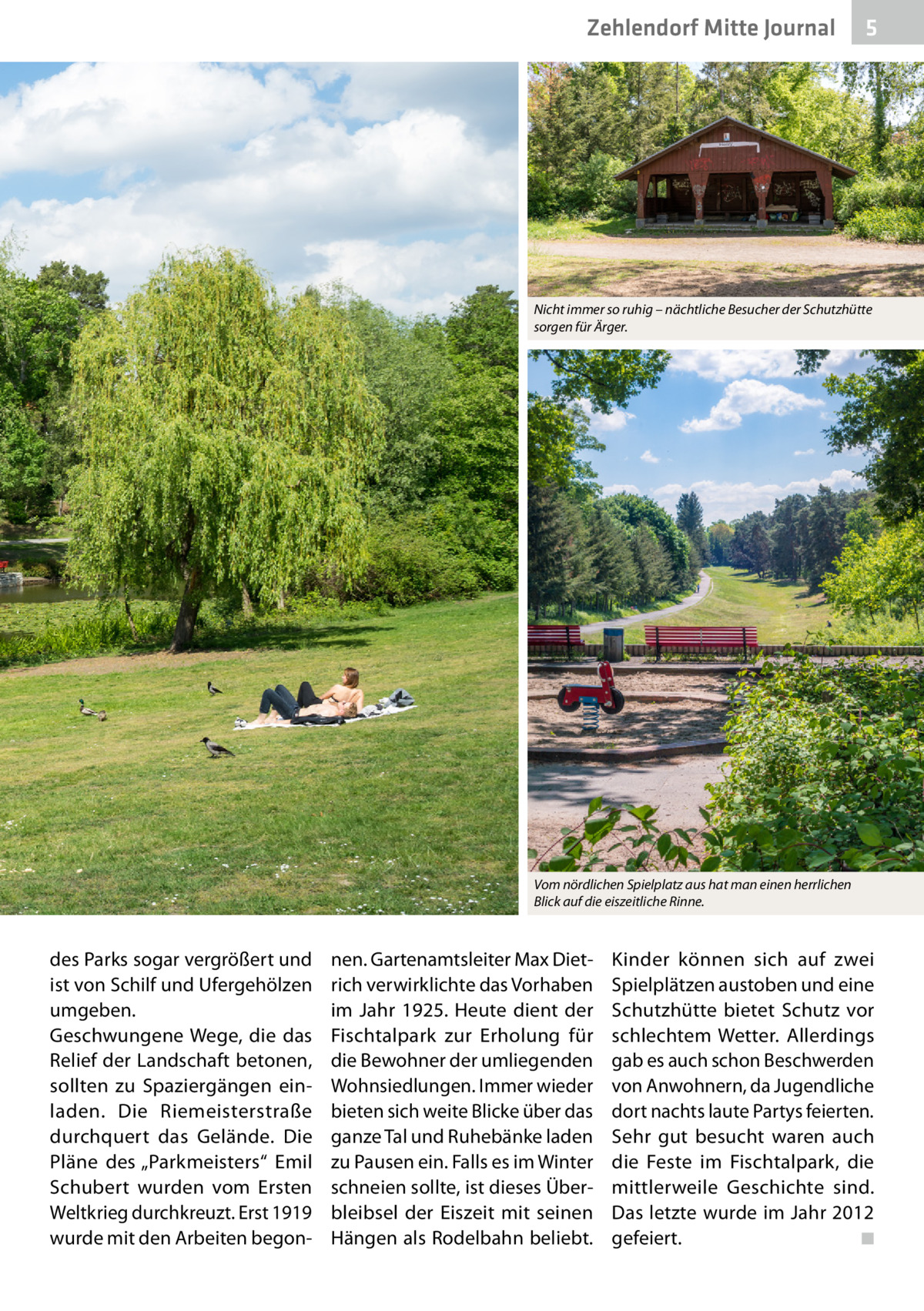 Zehlendorf Mitte Journal  5  Nicht immer so ruhig – nächtliche Besucher der Schutzhütte sorgen für Ärger.  Vom nördlichen Spielplatz aus hat man einen herrlichen Blick auf die eiszeitliche Rinne.  des Parks sogar vergrößert und ist von Schilf und Ufergehölzen umgeben. Geschwungene Wege, die das Relief der Landschaft betonen, sollten zu Spaziergängen einladen. Die Riemeisterstraße durchquert das Gelände. Die Pläne des „Parkmeisters“ Emil Schubert wurden vom Ersten Weltkrieg durchkreuzt. Erst 1919 wurde mit den Arbeiten begon nen. Gartenamtsleiter Max Dietrich verwirklichte das Vorhaben im Jahr  1925. Heute dient der Fischtalpark zur Erholung für die Bewohner der umliegenden Wohnsiedlungen. Immer wieder bieten sich weite Blicke über das ganze Tal und Ruhebänke laden zu Pausen ein. Falls es im Winter schneien sollte, ist dieses Überbleibsel der Eiszeit mit seinen Hängen als Rodelbahn beliebt.  Kinder können sich auf zwei Spielplätzen austoben und eine Schutzhütte bietet Schutz vor schlechtem Wetter. Allerdings gab es auch schon Beschwerden von Anwohnern, da Jugendliche dort nachts laute Partys feierten. Sehr gut besucht waren auch die Feste im Fischtalpark, die mittlerweile Geschichte sind. Das letzte wurde im Jahr 2012 gefeiert. � ◾