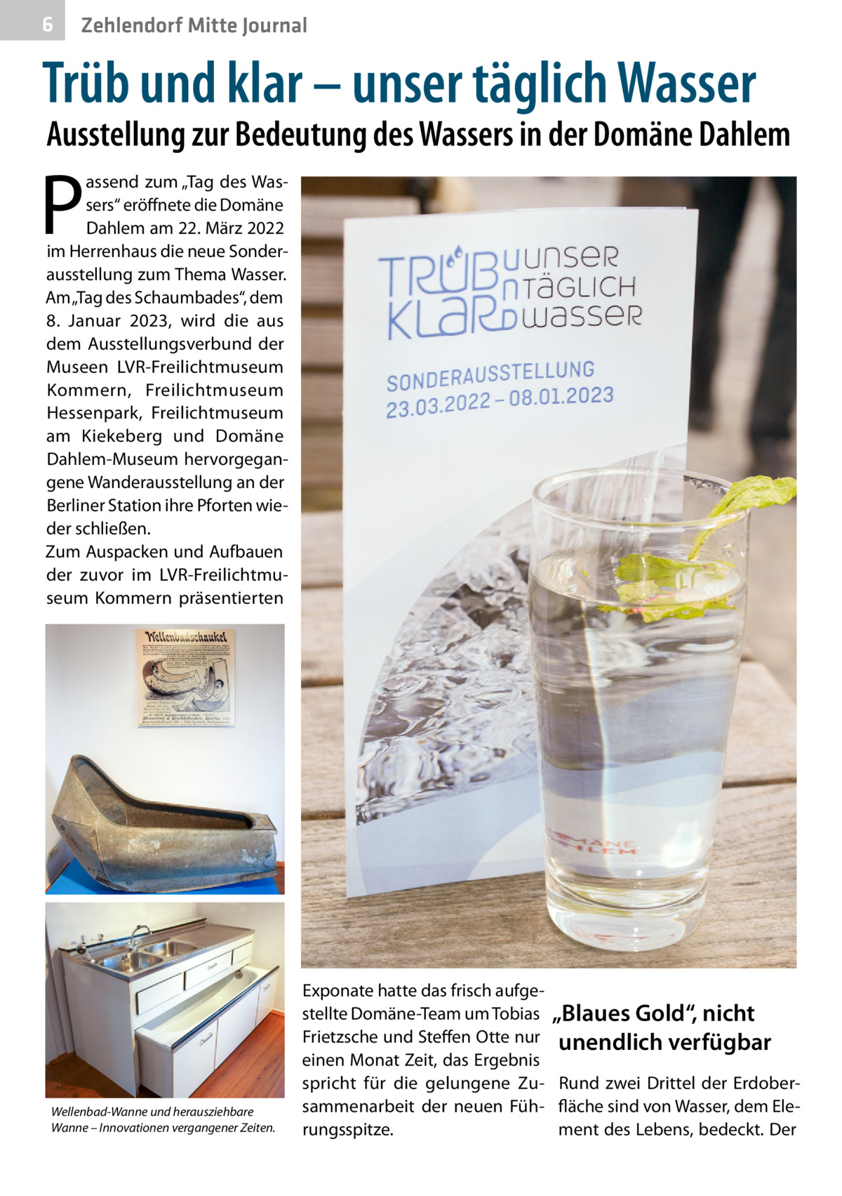 6  Zehlendorf Mitte Journal  Trüb und klar – unser täglich Wasser  Ausstellung zur Bedeutung des Wassers in der Domäne Dahlem  P  assend zum „Tag des Wassers“ eröffnete die Domäne Dahlem am 22. März 2022 im Herrenhaus die neue Sonderausstellung zum Thema Wasser. Am „Tag des Schaumbades“, dem 8.  Januar 2023, wird die aus dem Ausstellungsverbund der Museen LVR-Freilichtmuseum Kommern, Freilichtmuseum Hessenpark, Freilichtmuseum am Kiekeberg und Domäne Dahlem-Museum hervorgegangene Wanderausstellung an der Berliner Station ihre Pforten wieder schließen. Zum Auspacken und Aufbauen der zuvor im LVR-Freilichtmuseum Kommern präsentierten  Wellenbad-Wanne und herausziehbare Wanne – Innovationen vergangener Zeiten.  Exponate hatte das frisch aufgestellte Domäne-Team um Tobias „Blaues Gold“, nicht Frietzsche und Steffen Otte nur unendlich verfügbar einen Monat Zeit, das Ergebnis spricht für die gelungene Zu- Rund zwei Drittel der Erdobersammenarbeit der neuen Füh- fläche sind von Wasser, dem Elerungsspitze. ment des Lebens, bedeckt. Der