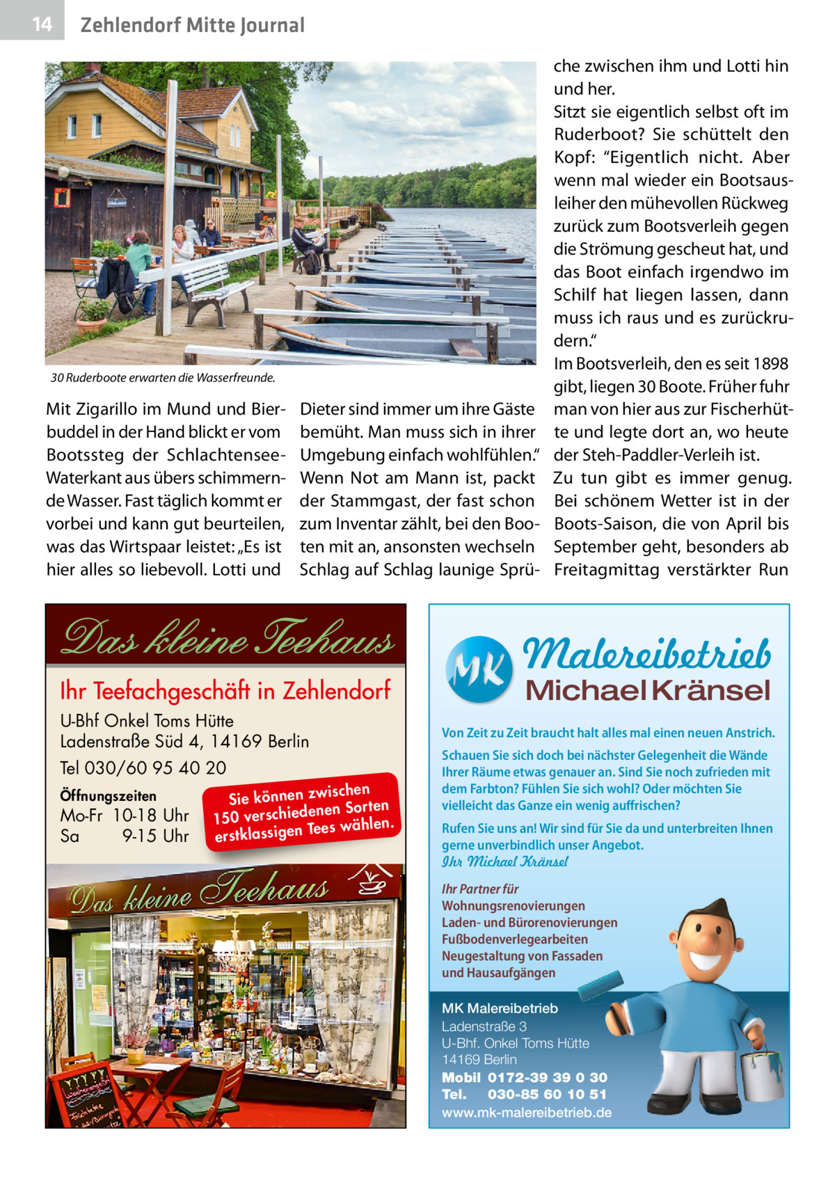 14  Zehlendorf Mitte Journal  30 Ruderboote erwarten die Wasserfreunde.  Mit Zigarillo im Mund und Bierbuddel in der Hand blickt er vom Bootssteg der SchlachtenseeWaterkant aus übers schimmernde Wasser. Fast täglich kommt er vorbei und kann gut beurteilen, was das Wirtspaar leistet: „Es ist hier alles so liebevoll. Lotti und  Dieter sind immer um ihre Gäste bemüht. Man muss sich in ihrer Umgebung einfach wohlfühlen.“ Wenn Not am Mann ist, packt der Stammgast, der fast schon zum Inventar zählt, bei den Booten mit an, ansonsten wechseln Schlag auf Schlag launige Sprü che zwischen ihm und Lotti hin und her. Sitzt sie eigentlich selbst oft im Ruderboot? Sie schüttelt den Kopf: “Eigentlich nicht. Aber wenn mal wieder ein Bootsausleiher den mühevollen Rückweg zurück zum Bootsverleih gegen die Strömung gescheut hat, und das Boot einfach irgendwo im Schilf hat liegen lassen, dann muss ich raus und es zurückrudern.“ Im Bootsverleih, den es seit 1898 gibt, liegen 30 Boote. Früher fuhr man von hier aus zur Fischerhütte und legte dort an, wo heute der Steh-Paddler-Verleih ist. Zu tun gibt es immer genug. Bei schönem Wetter ist in der Boots-Saison, die von April bis September geht, besonders ab Freitagmittag verstärkter Run  Malereibetrieb Michael Kränsel  U-Bhf Onkel Toms Hütte Ladenstraße Süd 4, 14169 Berlin Tel 030/60 95 40 20 Öffnungszeiten  Mo-Fr 10-18 Uhr Sa 9-15 Uhr  ischen Sie können zw n Sorten ne de ie ch 150 vers wählen. es Te erstklassigen  Von Zeit zu Zeit braucht halt alles mal einen neuen Anstrich. Schauen Sie sich doch bei nächster Gelegenheit die Wände Ihrer Räume etwas genauer an. Sind Sie noch zufrieden mit dem Farbton? Fühlen Sie sich wohl? Oder möchten Sie vielleicht das Ganze ein wenig auffrischen? Rufen Sie uns an! Wir sind für Sie da und unterbreiten Ihnen gerne unverbindlich unser Angebot. Ihr Michael Kränsel Ihr Partner für Wohnungsrenovierungen Laden- und Bürorenovierungen Fußbodenverlegearbeiten Neugestaltung von Fassaden und Hausaufgängen MK Malereibetrieb Ladenstraße 3 U-Bhf. Onkel Toms Hütte 14169 Berlin Mobil 0172-39 39 0 30 Tel. 030-85 60 10 51 www.mk-malereibetrieb.de