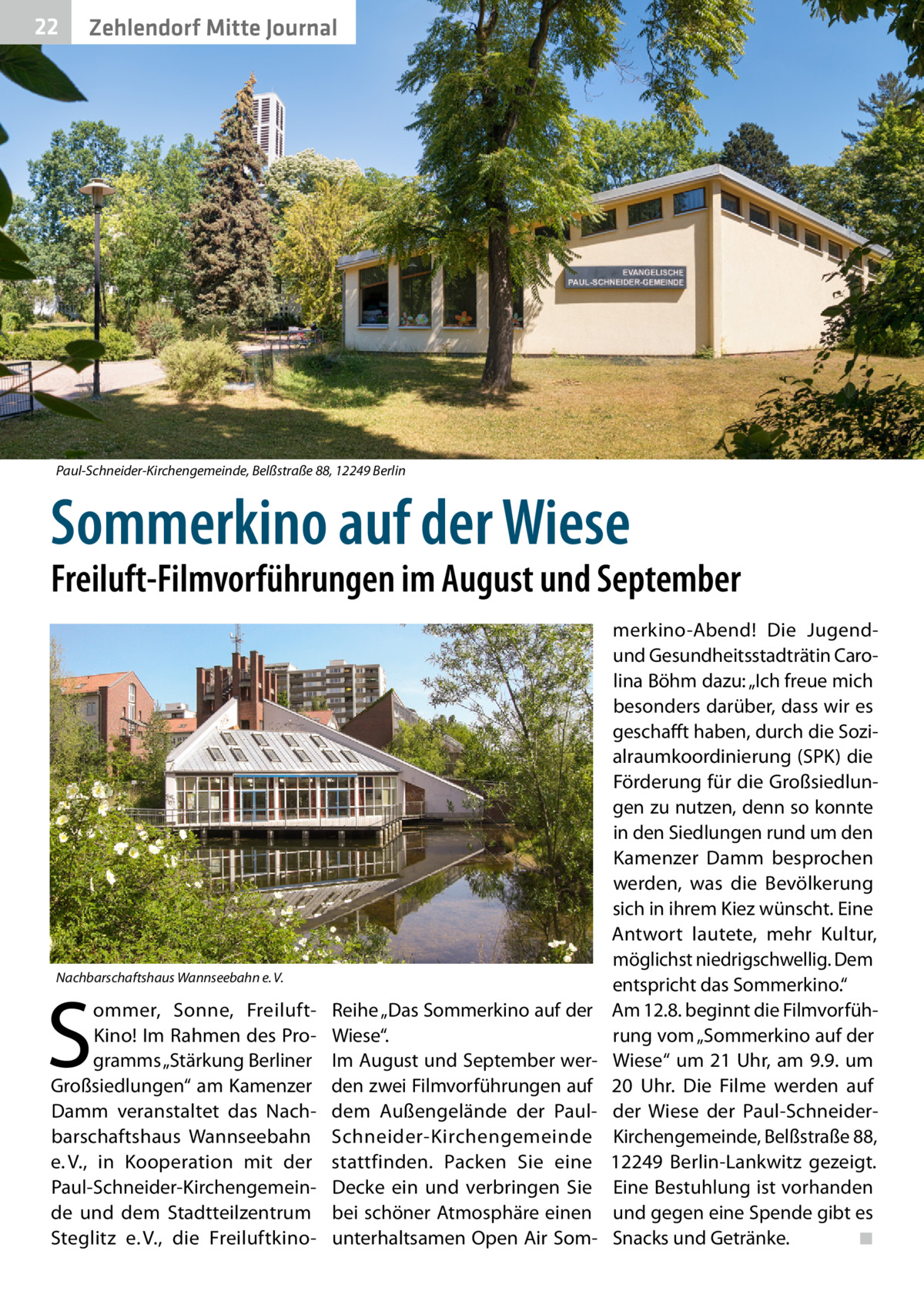 22  Zehlendorf Mitte Journal  Paul-Schneider-Kirchengemeinde, Belßstraße 88, 12249 Berlin  Sommerkino auf der Wiese  Freiluft-Filmvorführungen im August und September  Nachbarschaftshaus Wannseebahn e. V.  S  ommer, Sonne, FreiluftKino! Im Rahmen des Programms „Stärkung Berliner Großsiedlungen“ am Kamenzer Damm veranstaltet das Nachbarschaftshaus Wannseebahn e. V., in Kooperation mit der Paul-Schneider-Kirchengemeinde und dem Stadtteilzentrum Steglitz e. V., die Freiluft­k ino Reihe „Das Sommerkino auf der Wiese“. Im August und September werden zwei Filmvorführungen auf dem Außengelände der PaulSchneider-Kirchengemeinde stattfinden. Packen Sie eine Decke ein und verbringen Sie bei schöner Atmosphäre einen unterhaltsamen Open Air Som merkino-Abend! Die Jugendund Gesundheitsstadträtin Carolina Böhm dazu: „Ich freue mich besonders darüber, dass wir es geschafft haben, durch die Sozialraumkoordinierung (SPK) die Förderung für die Großsiedlungen zu nutzen, denn so konnte in den Siedlungen rund um den Kamenzer Damm besprochen werden, was die Bevölkerung sich in ihrem Kiez wünscht. Eine Antwort lautete, mehr Kultur, möglichst niedrigschwellig. Dem entspricht das Sommerkino.“ Am 12.8. beginnt die Filmvorführung vom „Sommerkino auf der Wiese“ um 21 Uhr, am 9.9. um 20  Uhr. Die Filme werden auf der Wiese der Paul-SchneiderKirchengemeinde, Belßstraße 88, 12249  Berlin-Lankwitz gezeigt. Eine Bestuhlung ist vorhanden und gegen eine Spende gibt es Snacks und Getränke. � ◾