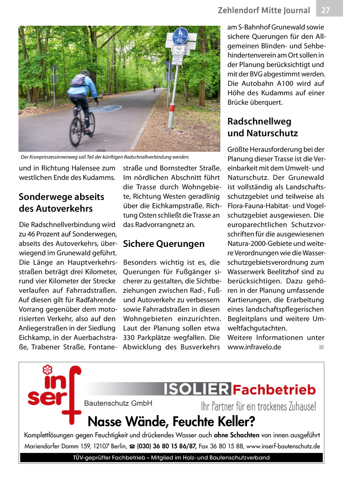 Zehlendorf Mitte Journal  27  am S-Bahnhof Grunewald sowie sichere Querungen für den Allgemeinen Blinden- und Sehbehindertenverein am Ort sollen in der Planung berücksichtigt und mit der BVG abgestimmt werden. Die Autobahn A100 wird auf Höhe des Kudamms auf einer Brücke überquert.  Radschnellweg und Naturschutz Der Kronprinzessinnenweg soll Teil der künftigen Radschnellverbindung werden.  und in Richtung Halensee zum westlichen Ende des Kudamms.  Sonderwege abseits des Autoverkehrs Die Radschnellverbindung wird zu 46 Prozent auf Sonderwegen, abseits des Autoverkehrs, überwiegend im Grunewald geführt. Die Länge an Hauptverkehrsstraßen beträgt drei Kilometer, rund vier Kilometer der Strecke verlaufen auf Fahrradstraßen. Auf diesen gilt für Radfahrende Vorrang gegenüber dem motorisierten Verkehr, also auf den Anliegerstraßen in der Siedlung Eichkamp, in der Auerbachstraße, Trabener Straße, Fontane straße und Bornstedter Straße. Im nördlichen Abschnitt führt die Trasse durch Wohngebiete, Richtung Westen geradlinig über die Eichkampstraße. Richtung Osten schließt die Trasse an das Radvorrangnetz an.  Sichere Querungen Besonders wichtig ist es, die Querungen für Fußgänger sicherer zu gestalten, die Sichtbeziehungen zwischen Rad-, Fußund Autoverkehr zu verbessern sowie Fahrradstraßen in diesen Wohngebieten einzurichten. Laut der Planung sollen etwa 330  Parkplätze wegfallen. Die Abwicklung des Busverkehrs  Größte Herausforderung bei der Planung dieser Trasse ist die Vereinbarkeit mit dem Umwelt- und Naturschutz. Der Grunewald ist vollständig als Landschaftsschutzgebiet und teilweise als Flora-Fauna-Habitat- und Vogelschutzgebiet ausgewiesen. Die europarechtlichen Schutzvorschriften für die ausgewiesenen Natura-2000-Gebiete und weitere Verordnungen wie die Wasserschutzgebietsverordnung zum Wasserwerk Beelitzhof sind zu berücksichtigen. Dazu gehören in der Planung umfassende Kartierungen, die Erarbeitung eines landschaftspflegerischen Begleitplans und weitere Umweltfachgutachten. Weitere Informationen unter www.infravelo.de ◾  Nasse Wände, Feuchte Keller? Komplettlösungen gegen Feuchtigkeit und drückendes Wasser auch ohne Schachten von innen ausgeführt Mariendorfer Damm 159, 12107 Berlin, ☎ (030) 36 80 15 86/87, Fax 36 80 15 88, www.inserf-bautenschutz.de TÜV-geprüfter Fachbetrieb – Mitglied im Holz- und Bautenschutzverband