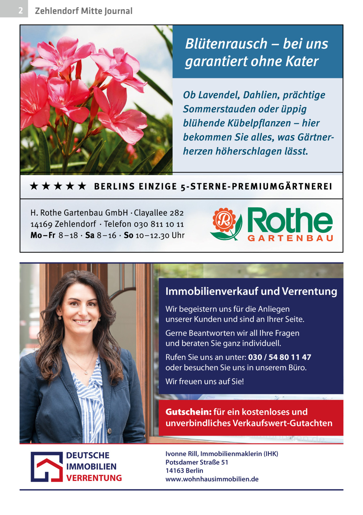 2  Zehlendorf Mitte Journal  Immobilienverkauf und Verrentung Wir begeistern uns für die Anliegen unserer Kunden und sind an Ihrer Seite. Gerne Beantworten wir all Ihre Fragen und beraten Sie ganz individuell. Rufen Sie uns an unter: 030 / 54 80 11 47 oder besuchen Sie uns in unserem Büro. Wir freuen uns auf Sie!  Gutschein: für ein kostenloses und unverbindliches Verkaufswert-Gutachten DEUTSCHE IMMOBILIEN VERRENTUNG  Ivonne Rill, Immobilienmaklerin (IHK) Potsdamer Straße 51 14163 Berlin www.wohnhausimmobilien.de