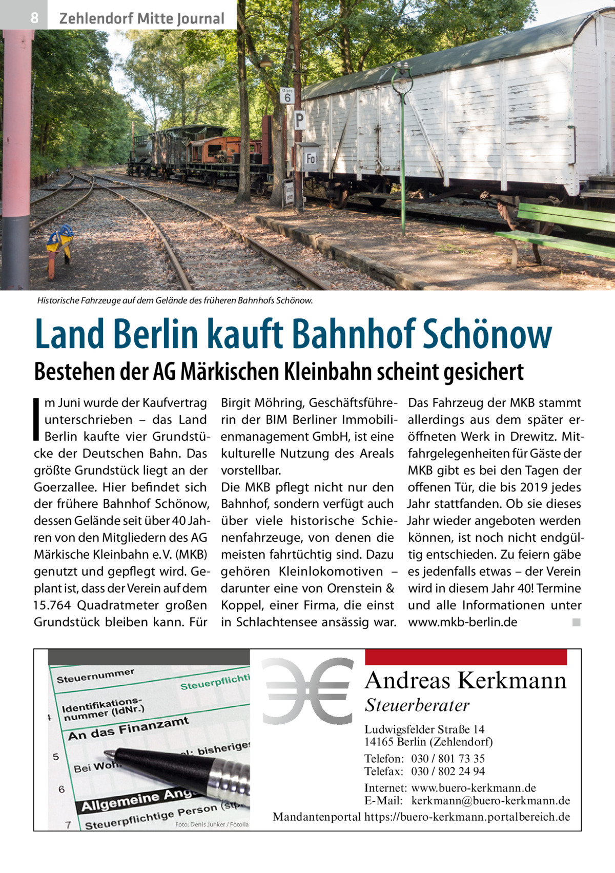 8  Zehlendorf Mitte Journal  Historische Fahrzeuge auf dem Gelände des früheren Bahnhofs Schönow.  Land Berlin kauft Bahnhof Schönow  Bestehen der AG Märkischen Kleinbahn scheint gesichert  I  m Juni wurde der Kaufvertrag unterschrieben – das Land Berlin kaufte vier Grundstücke der Deutschen Bahn. Das größte Grundstück liegt an der Goerzallee. Hier befindet sich der frühere Bahnhof Schönow, dessen Gelände seit über 40 Jahren von den Mitgliedern des AG Märkische Kleinbahn e. V. (MKB) genutzt und gepflegt wird. Geplant ist, dass der Verein auf dem 15.764  Quadratmeter großen Grundstück bleiben kann. Für  Birgit Möhring, Geschäftsführerin der BIM Berliner Immobilienmanagement GmbH, ist eine kulturelle Nutzung des Areals vorstellbar. Die MKB pflegt nicht nur den Bahnhof, sondern verfügt auch über viele historische Schienenfahrzeuge, von denen die meisten fahrtüchtig sind. Dazu gehören Kleinlokomotiven – darunter eine von Orenstein & Koppel, einer Firma, die einst in Schlachtensee ansässig war.  Das Fahrzeug der MKB stammt allerdings aus dem später eröffneten Werk in Drewitz. Mitfahrgelegenheiten für Gäste der MKB gibt es bei den Tagen der offenen Tür, die bis 2019 jedes Jahr stattfanden. Ob sie dieses Jahr wieder angeboten werden können, ist noch nicht endgültig entschieden. Zu feiern gäbe es jedenfalls etwas – der Verein wird in diesem Jahr 40! Termine und alle Informationen unter www.mkb-berlin.de� ◾  Andreas Kerkmann Steuerberater  Foto: Denis Junker / Fotolia  Ludwigsfelder Straße 14 14165 Berlin (Zehlendorf) Telefon: 030 / 801 73 35 Telefax: 030 / 802 24 94 Internet: www.buero-kerkmann.de E-Mail: kerkmann@buero-kerkmann.de Mandantenportal https://buero-kerkmann.portalbereich.de