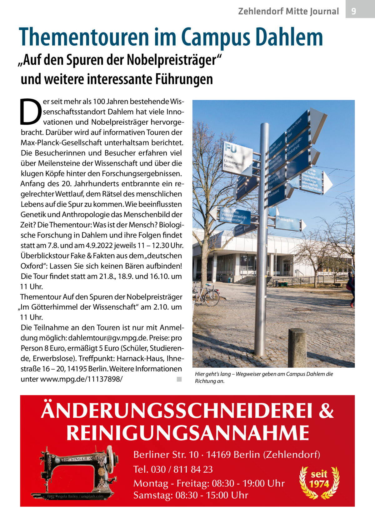 Zehlendorf Mitte Journal  Thementouren im Campus Dahlem  „Auf den Spuren der Nobelpreisträger“ und weitere interessante Führungen  D  er seit mehr als 100 Jahren bestehende Wissenschaftsstandort Dahlem hat viele Innovationen und Nobelpreisträger hervorgebracht. Darüber wird auf informativen Touren der Max-Planck-Gesellschaft unterhaltsam berichtet. Die Besucherinnen und Besucher erfahren viel über Meilensteine der Wissenschaft und über die klugen Köpfe hinter den Forschungsergebnissen. Anfang des 20. Jahrhunderts entbrannte ein regelrechter Wettlauf, dem Rätsel des menschlichen Lebens auf die Spur zu kommen. Wie beeinflussten Genetik und Anthropologie das Menschenbild der Zeit? Die Thementour: Was ist der Mensch? Biologische Forschung in Dahlem und ihre Folgen findet statt am 7.8. und am 4.9.2022 jeweils 11 – 12.30 Uhr. Überblickstour Fake & Fakten aus dem „deutschen Oxford“: Lassen Sie sich keinen Bären aufbinden! Die Tour findet statt am 21.8., 18.9. und 16.10. um 11 Uhr. Thementour Auf den Spuren der Nobelpreisträger „Im Götterhimmel der Wissenschaft“ am 2.10. um 11 Uhr. Die Teilnahme an den Touren ist nur mit Anmeldung möglich: dahlemtour@gv.mpg.de. Preise: pro Person 8 Euro, ermäßigt 5 Euro (Schüler, Studierende, Erwerbslose). Treffpunkt: Harnack-Haus, Ihnestraße 16 – 20, 14195 Berlin. Weitere Informationen unter www.mpg.de/11137898/ ◾  Hier geht’s lang – Wegweiser geben am Campus Dahlem die Richtung an.  ÄNDERUNGSSCHNEIDEREI & REINIGUNGSANNAHME Foto: Angela Bailey / unsplash.com  Berliner Str. 10 · 14169 Berlin (Zehlendorf) Tel. 030 / 811 84 23 seit Montag - Freitag: 08:30 - 19:00 Uhr 1974 Samstag: 08:30 - 15:00 Uhr  9