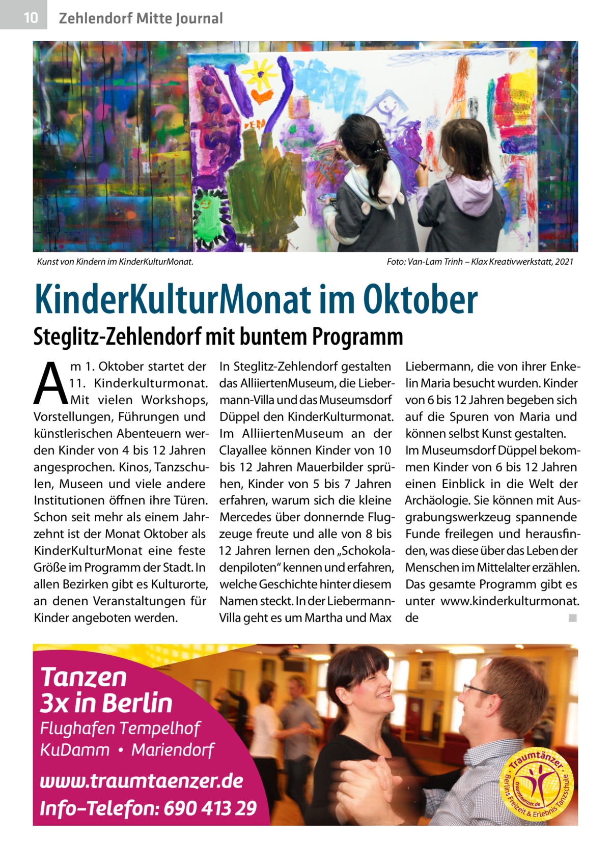 10  Zehlendorf Mitte Journal  Kunst von Kindern im KinderKulturMonat.�  Foto: Van-Lam Trinh – Klax Kreativwerkstatt, 2021  KinderKulturMonat im Oktober  Steglitz-Zehlendorf mit buntem Programm  A  m 1. Oktober startet der 11. Kinderkulturmonat. Mit vielen Workshops, Vorstellungen, Führungen und künstlerischen Abenteuern werden Kinder von 4 bis 12 Jahren angesprochen. Kinos, Tanzschulen, Museen und viele andere Institutionen öffnen ihre Türen. Schon seit mehr als einem Jahrzehnt ist der Monat Oktober als KinderKulturMonat eine feste Größe im Programm der Stadt. In allen Bezirken gibt es Kulturorte, an denen Veranstaltungen für Kinder angeboten werden.  In Steglitz-Zehlendorf gestalten das AlliiertenMuseum, die Liebermann-Villa und das Museumsdorf Düppel den KinderKulturmonat. Im AlliiertenMuseum an der Clayallee können Kinder von 10 bis 12 Jahren Mauerbilder sprühen, Kinder von 5 bis 7  Jahren erfahren, warum sich die kleine Mercedes über donnernde Flugzeuge freute und alle von 8 bis 12 Jahren lernen den „Schokoladenpiloten“ kennen und erfahren, welche Geschichte hinter diesem Namen steckt. In der LiebermannVilla geht es um Martha und Max  Liebermann, die von ihrer Enkelin Maria besucht wurden. Kinder von 6 bis 12 Jahren begeben sich auf die Spuren von Maria und können selbst Kunst gestalten. Im Museumsdorf Düppel bekommen Kinder von 6 bis 12 Jahren einen Einblick in die Welt der Archäologie. Sie können mit Ausgrabungswerkzeug spannende Funde freilegen und herausfinden, was diese über das Leben der Menschen im Mittelalter erzählen. Das gesamte Programm gibt es unter www.kinderkulturmonat. de� ◾