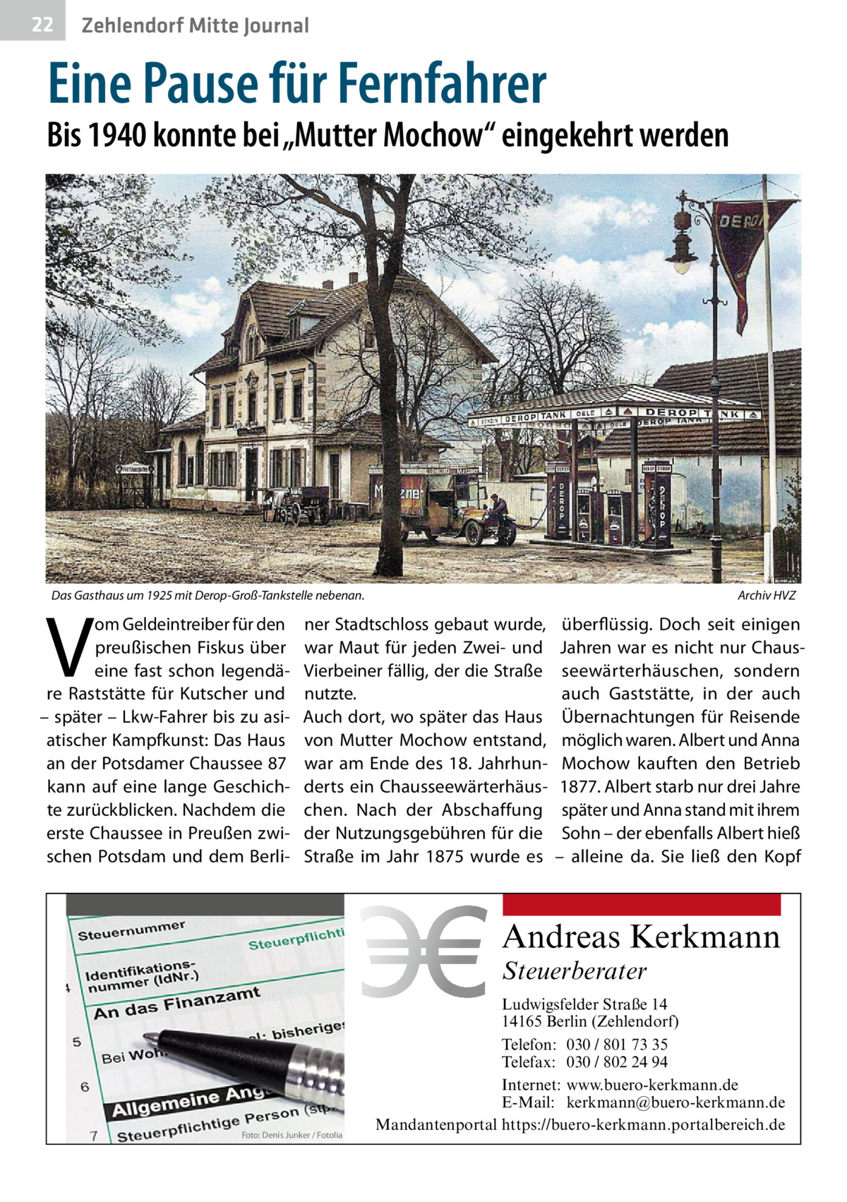 22  Zehlendorf Mitte Journal  Eine Pause für Fernfahrer  Bis 1940 konnte bei „Mutter Mochow“ eingekehrt werden  Das Gasthaus um 1925 mit Derop-Groß-Tankstelle nebenan.�  V  om Geldeintreiber für den preußischen Fiskus über eine fast schon legendäre Raststätte für Kutscher und – später – Lkw-Fahrer bis zu asiatischer Kampfkunst: Das Haus an der Potsdamer Chaussee 87 kann auf eine lange Geschichte zurückblicken. Nachdem die erste Chaussee in Preußen zwischen Potsdam und dem Berli Archiv HVZ  ner Stadtschloss gebaut wurde, war Maut für jeden Zwei- und Vierbeiner fällig, der die Straße nutzte. Auch dort, wo später das Haus von Mutter Mochow entstand, war am Ende des 18.  Jahrhunderts ein Chausseewärterhäuschen. Nach der Abschaffung der Nutzungsgebühren für die Straße im Jahr 1875 wurde es  überflüssig. Doch seit einigen Jahren war es nicht nur Chausseewärterhäuschen, sondern auch Gaststätte, in der auch Übernachtungen für Reisende möglich waren. Albert und Anna Mochow kauften den Betrieb 1877. Albert starb nur drei Jahre später und Anna stand mit ihrem Sohn – der ebenfalls Albert hieß – alleine da. Sie ließ den Kopf  Andreas Kerkmann Steuerberater  Foto: Denis Junker / Fotolia  Ludwigsfelder Straße 14 14165 Berlin (Zehlendorf) Telefon: 030 / 801 73 35 Telefax: 030 / 802 24 94 Internet: www.buero-kerkmann.de E-Mail: kerkmann@buero-kerkmann.de Mandantenportal https://buero-kerkmann.portalbereich.de