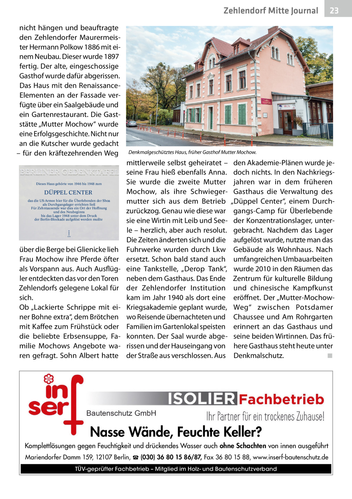 Zehlendorf Mitte Journal nicht hängen und beauftragte den Zehlendorfer Maurermeister Hermann Polkow 1886 mit einem Neubau. Dieser wurde 1897 fertig. Der alte, eingeschossige Gasthof wurde dafür abgerissen. Das Haus mit den RenaissanceElementen an der Fassade verfügte über ein Saalgebäude und ein Gartenrestaurant. Die Gaststätte „Mutter Mochow“ wurde eine Erfolgsgeschichte. Nicht nur an die Kutscher wurde gedacht – für den kräftezehrenden Weg  Dieses Haus gehörte von 1946 bis 1948 zum  DÜPPEL CENTER das die US-Armee hier für die Überlebenden der Shoa als Durchgangslager errichten ließ Für Zehntausende war dies ein Ort der Hoffnung und des Neubeginns bis das Lager 1948 unter dem Druck der Berlin-Blockade aufgelöst werden mußte  KPM  über die Berge bei Glienicke lieh Frau Mochow ihre Pferde öfter als Vorspann aus. Auch Ausflügler entdeckten das vor den Toren Zehlendorfs gelegene Lokal für sich. Ob „Lackierte Schrippe mit einer Bohne extra“, dem Brötchen mit Kaffee zum Frühstück oder die beliebte Erbsensuppe, Familie Mochows Angebote waren gefragt. Sohn Albert hatte  23  Denkmalgeschütztes Haus, früher Gasthof Mutter Mochow.  mittlerweile selbst geheiratet – seine Frau hieß ebenfalls Anna. Sie wurde die zweite Mutter Mochow, als ihre Schwiegermutter sich aus dem Betrieb zurückzog. Genau wie diese war sie eine Wirtin mit Leib und Seele – herzlich, aber auch resolut. Die Zeiten änderten sich und die Fuhrwerke wurden durch Lkw ersetzt. Schon bald stand auch eine Tankstelle, „Derop Tank“, neben dem Gasthaus. Das Ende der Zehlendorfer Institution kam im Jahr 1940 als dort eine Kriegsakademie geplant wurde, wo Reisende übernachteten und Familien im Gartenlokal speisten konnten. Der Saal wurde abgerissen und der Hauseingang von der Straße aus verschlossen. Aus  den Akademie-Plänen wurde jedoch nichts. In den Nachkriegsjahren war in dem früheren Gasthaus die Verwaltung des „Düppel Center“, einem Durchgangs-Camp für Überlebende der Konzentrationslager, untergebracht. Nachdem das Lager aufgelöst wurde, nutzte man das Gebäude als Wohnhaus. Nach umfangreichen Umbauarbeiten wurde 2010 in den Räumen das Zentrum für kulturelle Bildung und chinesische Kampfkunst eröffnet. Der „Mutter-MochowWeg“ zwischen Potsdamer Chaussee und Am Rohrgarten erinnert an das Gasthaus und seine beiden Wirtinnen. Das frühere Gasthaus steht heute unter Denkmalschutz.� ◾  Nasse Wände, Feuchte Keller? Komplettlösungen gegen Feuchtigkeit und drückendes Wasser auch ohne Schachten von innen ausgeführt Mariendorfer Damm 159, 12107 Berlin, ☎ (030) 36 80 15 86/87, Fax 36 80 15 88, www.inserf-bautenschutz.de TÜV-geprüfter Fachbetrieb – Mitglied im Holz- und Bautenschutzverband