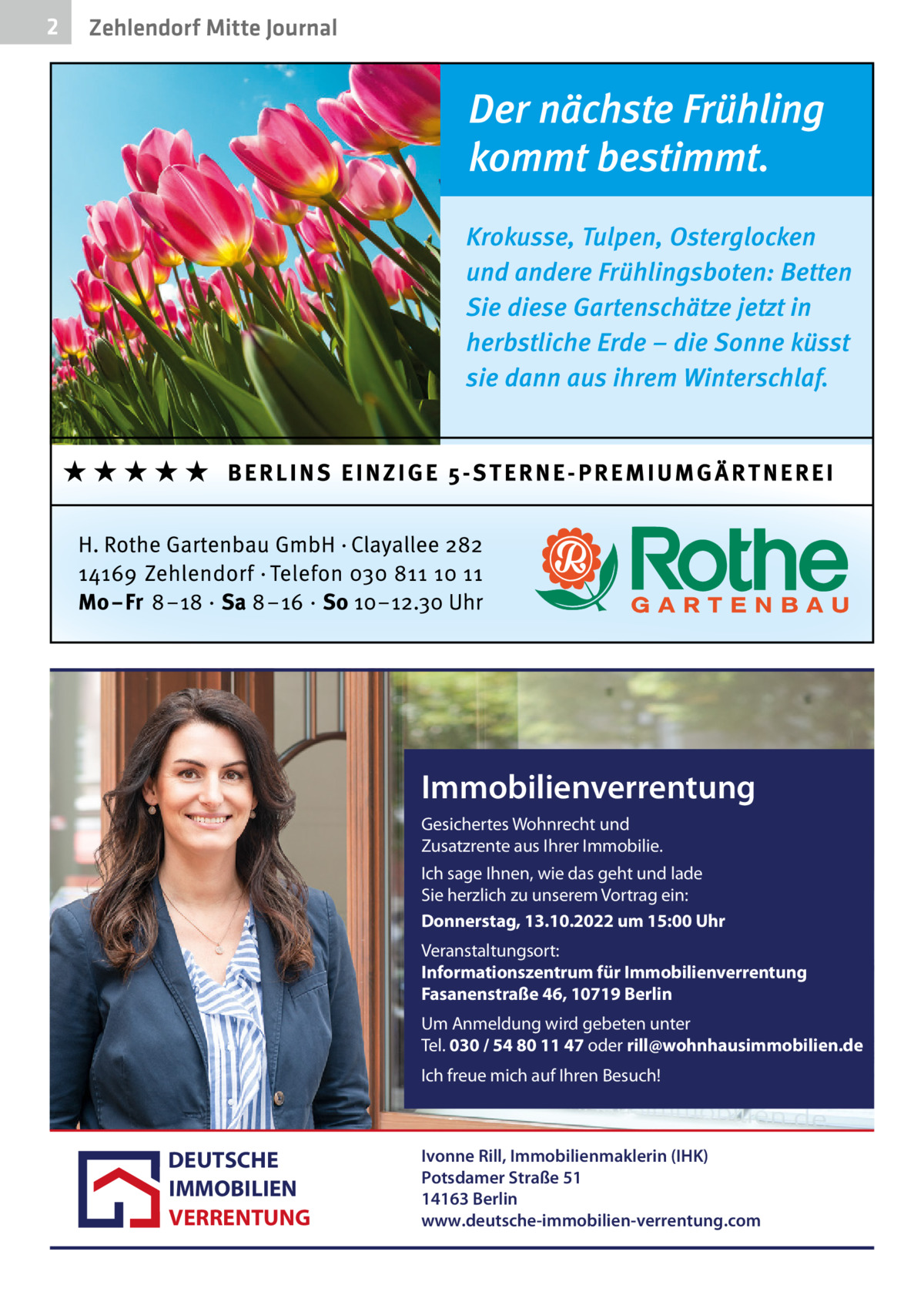 2  Zehlendorf Mitte Journal  Immobilienverrentung Gesichertes Wohnrecht und Zusatzrente aus Ihrer Immobilie. Ich sage Ihnen, wie das geht und lade Sie herzlich zu unserem Vortrag ein: Donnerstag, 13.10.2022 um 15:00 Uhr Veranstaltungsort: Informationszentrum für Immobilienverrentung Fasanenstraße 46, 10719 Berlin Um Anmeldung wird gebeten unter Tel. 030 / 54 80 11 47 oder rill@wohnhausimmobilien.de Ich freue mich auf Ihren Besuch!  DEUTSCHE IMMOBILIEN VERRENTUNG  Ivonne Rill, Immobilienmaklerin (IHK) Potsdamer Straße 51 14163 Berlin www.deutsche-immobilien-verrentung.com