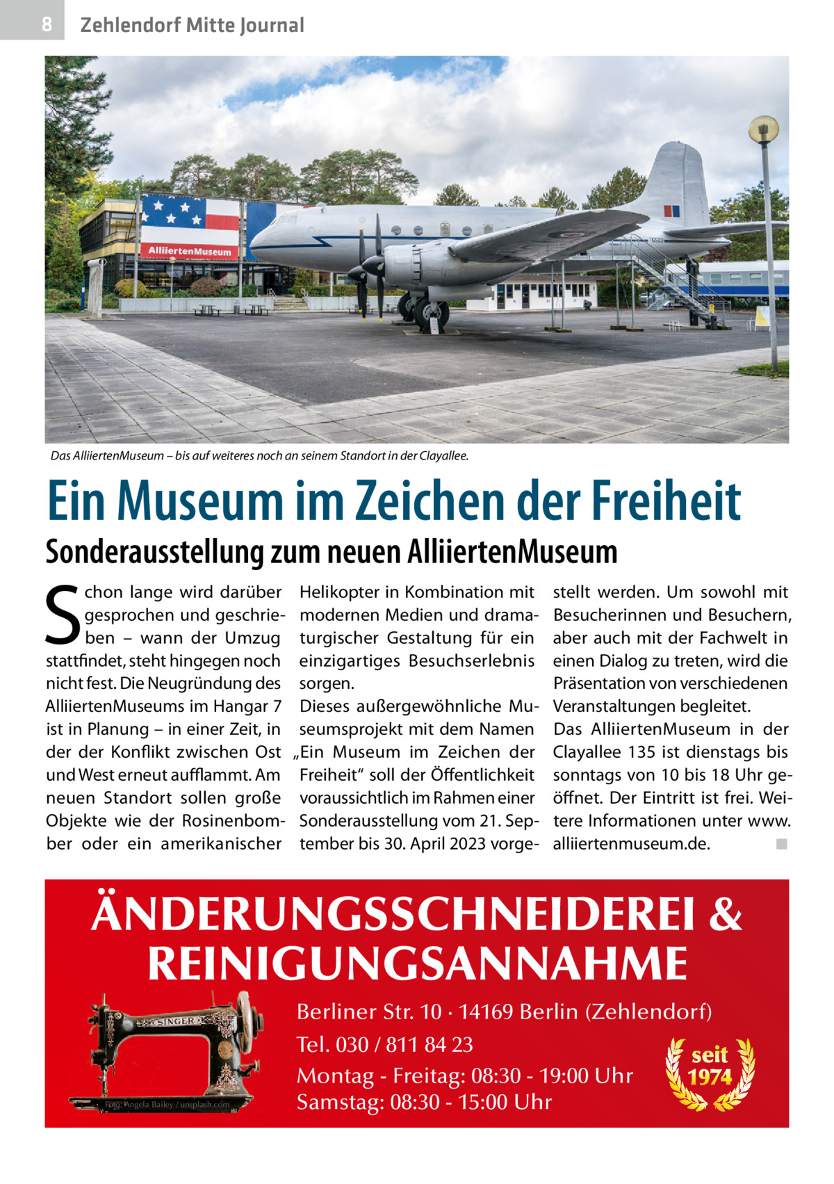 8  Zehlendorf Mitte Journal  Das AlliiertenMuseum – bis auf weiteres noch an seinem Standort in der Clayallee.  Ein Museum im Zeichen der Freiheit  Sonderausstellung zum neuen AlliiertenMuseum  S  chon lange wird darüber gesprochen und geschrieben – wann der Umzug stattfindet, steht hingegen noch nicht fest. Die Neugründung des AlliiertenMuseums im Hangar 7 ist in Planung – in einer Zeit, in der der Konflikt zwischen Ost und West erneut auﬄammt. Am neuen Standort sollen große Objekte wie der Rosinenbomber oder ein amerikanischer  Helikopter in Kombination mit modernen Medien und dramaturgischer Gestaltung für ein einzigartiges Besuchserlebnis sorgen. Dieses außergewöhnliche Museumsprojekt mit dem Namen „Ein Museum im Zeichen der Freiheit“ soll der Öffentlichkeit voraussichtlich im Rahmen einer Sonderausstellung vom 21. September bis 30. April 2023 vorge stellt werden. Um sowohl mit Besucherinnen und Besuchern, aber auch mit der Fachwelt in einen Dialog zu treten, wird die Präsentation von verschiedenen Veranstaltungen begleitet. Das AlliiertenMuseum in der Clayallee  135 ist dienstags bis sonntags von 10 bis 18 Uhr geöffnet. Der Eintritt ist frei. Weitere Informationen unter www. alliiertenmuseum.de. ◾  ÄNDERUNGSSCHNEIDEREI & REINIGUNGSANNAHME Foto: Angela Bailey / unsplash.com  Berliner Str. 10 · 14169 Berlin (Zehlendorf) Tel. 030 / 811 84 23 seit Montag - Freitag: 08:30 - 19:00 Uhr 1974 Samstag: 08:30 - 15:00 Uhr