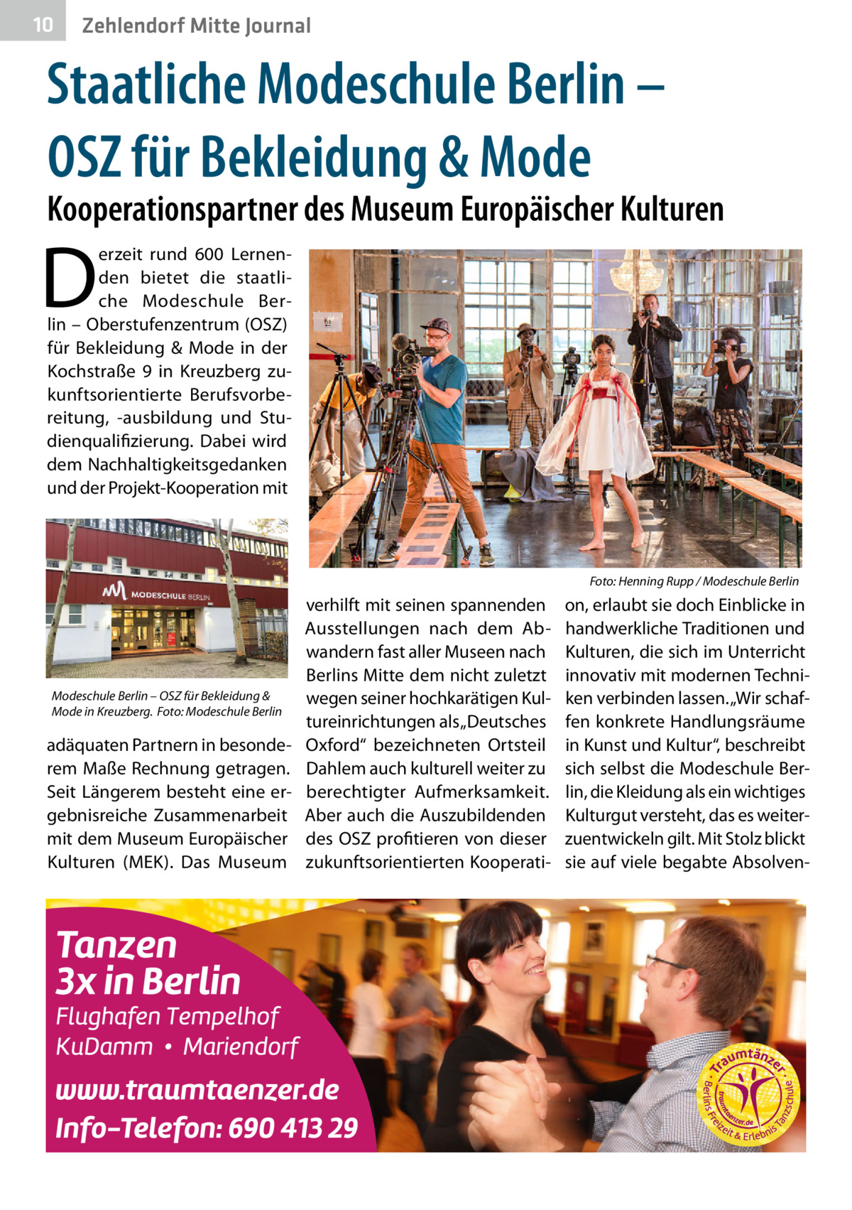 10  Zehlendorf Mitte Journal  Staatliche Modeschule Berlin – OSZ für Bekleidung & Mode  Kooperationspartner des Museum Europäischer Kulturen  D  erzeit rund 600  Lernenden bietet die staatliche Modeschule Berlin – Oberstufenzentrum (OSZ) für Bekleidung & Mode in der Kochstraße  9 in Kreuzberg zukunftsorientierte Berufsvorbereitung, -ausbildung und Studienqualifizierung. Dabei wird dem Nachhaltigkeitsgedanken und der Projekt-Kooperation mit  �  Modeschule Berlin – OSZ für Bekleidung & Mode in Kreuzberg.� Foto: Modeschule Berlin  adäquaten Partnern in besonderem Maße Rechnung getragen. Seit Längerem besteht eine ergebnisreiche Zusammenarbeit mit dem Museum Europäischer Kulturen (MEK). Das Museum  verhilft mit seinen spannenden Ausstellungen nach dem Abwandern fast aller Museen nach Berlins Mitte dem nicht zuletzt wegen seiner hochkarätigen Kultureinrichtungen als „Deutsches Oxford“ bezeichneten Ortsteil Dahlem auch kulturell weiter zu berechtigter Aufmerksamkeit. Aber auch die Auszubildenden des OSZ profitieren von dieser zukunftsorientierten Kooperati Foto: Henning Rupp / Modeschule Berlin  on, erlaubt sie doch Einblicke in handwerkliche Traditionen und Kulturen, die sich im Unterricht innovativ mit modernen Techniken verbinden lassen. „Wir schaffen konkrete Handlungsräume in Kunst und Kultur“, beschreibt sich selbst die Modeschule Berlin, die Kleidung als ein wichtiges Kulturgut versteht, das es weiterzuentwickeln gilt. Mit Stolz blickt sie auf viele begabte Absolve