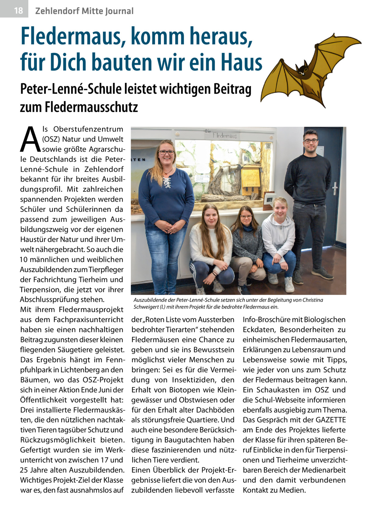 18  Zehlendorf Mitte Journal  Fledermaus, komm heraus, für Dich bauten wir ein Haus Peter-Lenné-Schule leistet wichtigen Beitrag zum Fledermausschutz  A  ls Oberstufenzentrum (OSZ) Natur und Umwelt sowie größte Agrarschule Deutschlands ist die PeterLenné-Schule in Zehlendorf bekannt für ihr breites Ausbildungsprofil. Mit zahlreichen spannenden Projekten werden Schüler und Schülerinnen da passend zum jeweiligen Ausbildungszweig vor der eigenen Haustür der Natur und ihrer Umwelt nähergebracht. So auch die 10 männlichen und weiblichen Auszubildenden zum Tierpfleger der Fachrichtung Tierheim und Tierpension, die jetzt vor ihrer Abschlussprüfung stehen. Mit ihrem Fledermausprojekt aus dem Fachpraxisunterricht haben sie einen nachhaltigen Beitrag zugunsten dieser kleinen fliegenden Säugetiere geleistet. Das Ergebnis hängt im Fennpfuhlpark in Lichtenberg an den Bäumen, wo das OSZ-Projekt sich in einer Aktion Ende Juni der Öffentlichkeit vorgestellt hat: Drei installierte Fledermauskästen, die den nützlichen nachtaktiven Tieren tagsüber Schutz und Rückzugsmöglichkeit bieten. Gefertigt wurden sie im Werkunterricht von zwischen 17 und 25 Jahre alten Auszubildenden. Wichtiges Projekt-Ziel der Klasse war es, den fast ausnahmslos auf  Auszubildende der Peter-Lenné-Schule setzen sich unter der Begleitung von Christina Schweigert (l.) mit ihrem Projekt für die bedrohte Fledermaus ein.  der „Roten Liste vom Aussterben bedrohter Tierarten“ stehenden Fledermäusen eine Chance zu geben und sie ins Bewusstsein möglichst vieler Menschen zu bringen: Sei es für die Vermeidung von Insektiziden, den Erhalt von Biotopen wie Kleingewässer und Obstwiesen oder für den Erhalt alter Dachböden als störungsfreie Quartiere. Und auch eine besondere Berücksichtigung in Baugutachten haben diese faszinierenden und nützlichen Tiere verdient. Einen Überblick der Projekt-Ergebnisse liefert die von den Auszubildenden liebevoll verfasste  Info-Broschüre mit Biologischen Eckdaten, Besonderheiten zu einheimischen Fledermausarten, Erklärungen zu Lebensraum und Lebensweise sowie mit Tipps, wie jeder von uns zum Schutz der Fledermaus beitragen kann. Ein Schaukasten im OSZ und die Schul-Webseite informieren ebenfalls ausgiebig zum Thema. Das Gespräch mit der GAZETTE am Ende des Projektes lieferte der Klasse für ihren späteren Beruf Einblicke in den für Tierpensionen und Tierheime unverzichtbaren Bereich der Medienarbeit und den damit verbundenen Kontakt zu Medien.