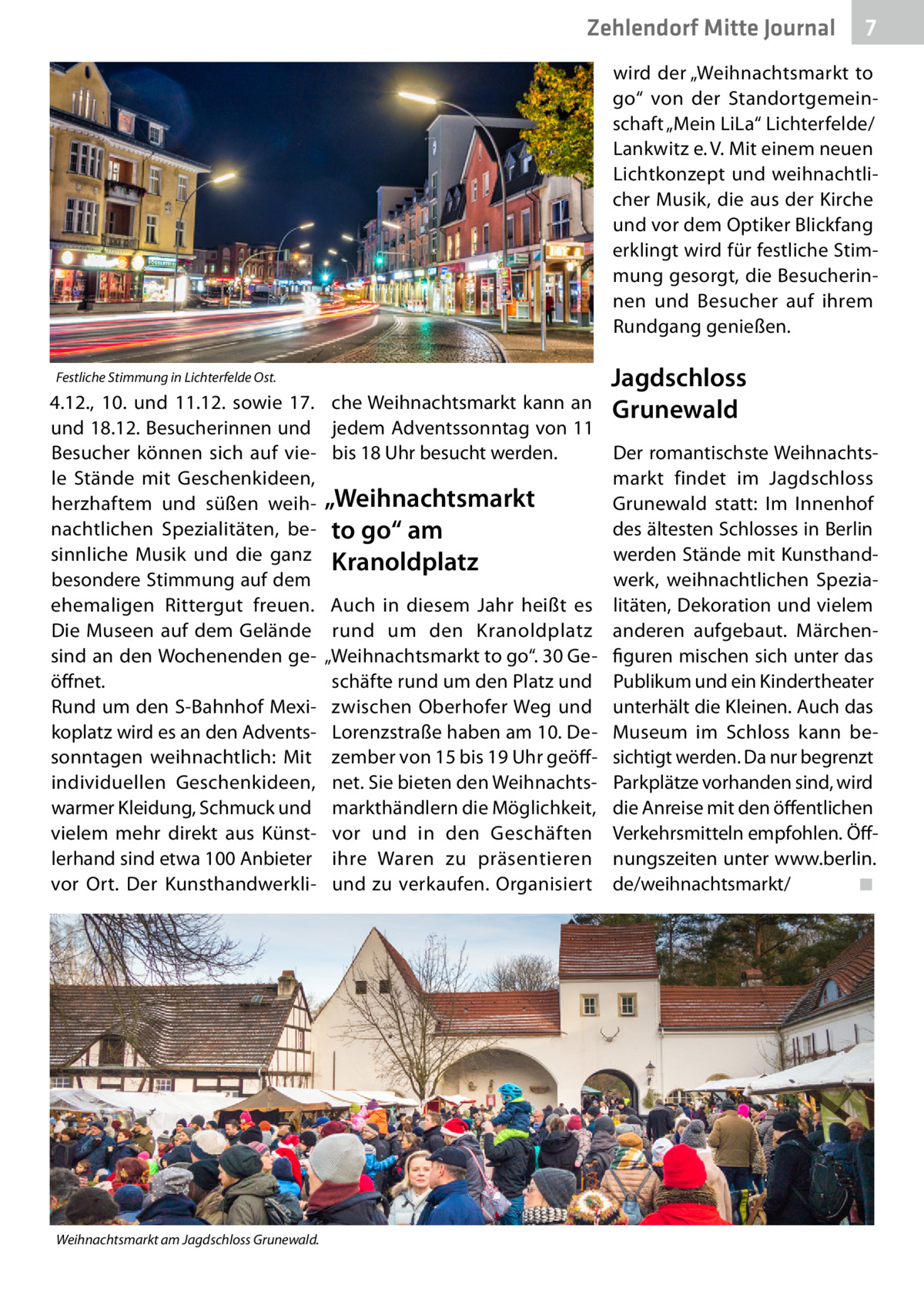 Zehlendorf Mitte Journal  7  wird der „Weihnachtsmarkt to go“ von der Standortgemeinschaft „Mein LiLa“ Lichterfelde/ Lankwitz e. V. Mit einem neuen Lichtkonzept und weihnachtlicher Musik, die aus der Kirche und vor dem Optiker Blickfang erklingt wird für festliche Stimmung gesorgt, die Besucherinnen und Besucher auf ihrem Rundgang genießen. Festliche Stimmung in Lichterfelde Ost.  4.12., 10. und 11.12. sowie 17. und 18.12. Besucherinnen und Besucher können sich auf viele Stände mit Geschenkideen, herzhaftem und süßen weihnachtlichen Spezialitäten, besinnliche Musik und die ganz besondere Stimmung auf dem ehemaligen Rittergut freuen. Die Museen auf dem Gelände sind an den Wochenenden geöffnet. Rund um den S-Bahnhof Mexikoplatz wird es an den Adventssonntagen weihnachtlich: Mit individuellen Geschenkideen, warmer Kleidung, Schmuck und vielem mehr direkt aus Künstlerhand sind etwa 100 Anbieter vor Ort. Der Kunsthandwerkli Weihnachtsmarkt am Jagdschloss Grunewald.  Jagdschloss  che Weihnachtsmarkt kann an Grunewald jedem Adventssonntag von 11 bis 18 Uhr besucht werden. Der romantischste Weihnachtsmarkt findet im Jagdschloss „Weihnachtsmarkt Grunewald statt: Im Innenhof des ältesten Schlosses in Berlin to go“ am werden Stände mit KunsthandKranoldplatz werk, weihnachtlichen SpeziaAuch in diesem Jahr heißt es litäten, Dekoration und vielem rund um den Kranoldplatz anderen aufgebaut. Märchen„Weihnachtsmarkt to go“. 30 Ge- figuren mischen sich unter das schäfte rund um den Platz und Publikum und ein Kindertheater zwischen Oberhofer Weg und unterhält die Kleinen. Auch das Lorenzstraße haben am 10. De- Museum im Schloss kann bezember von 15 bis 19 Uhr geöff- sichtigt werden. Da nur begrenzt net. Sie bieten den Weihnachts- Parkplätze vorhanden sind, wird markthändlern die Möglichkeit, die Anreise mit den öffentlichen vor und in den Geschäften Verkehrsmitteln empfohlen. Öffihre Waren zu präsentieren nungszeiten unter www.berlin. und zu verkaufen. Organisiert de/weihnachtsmarkt/� ◾