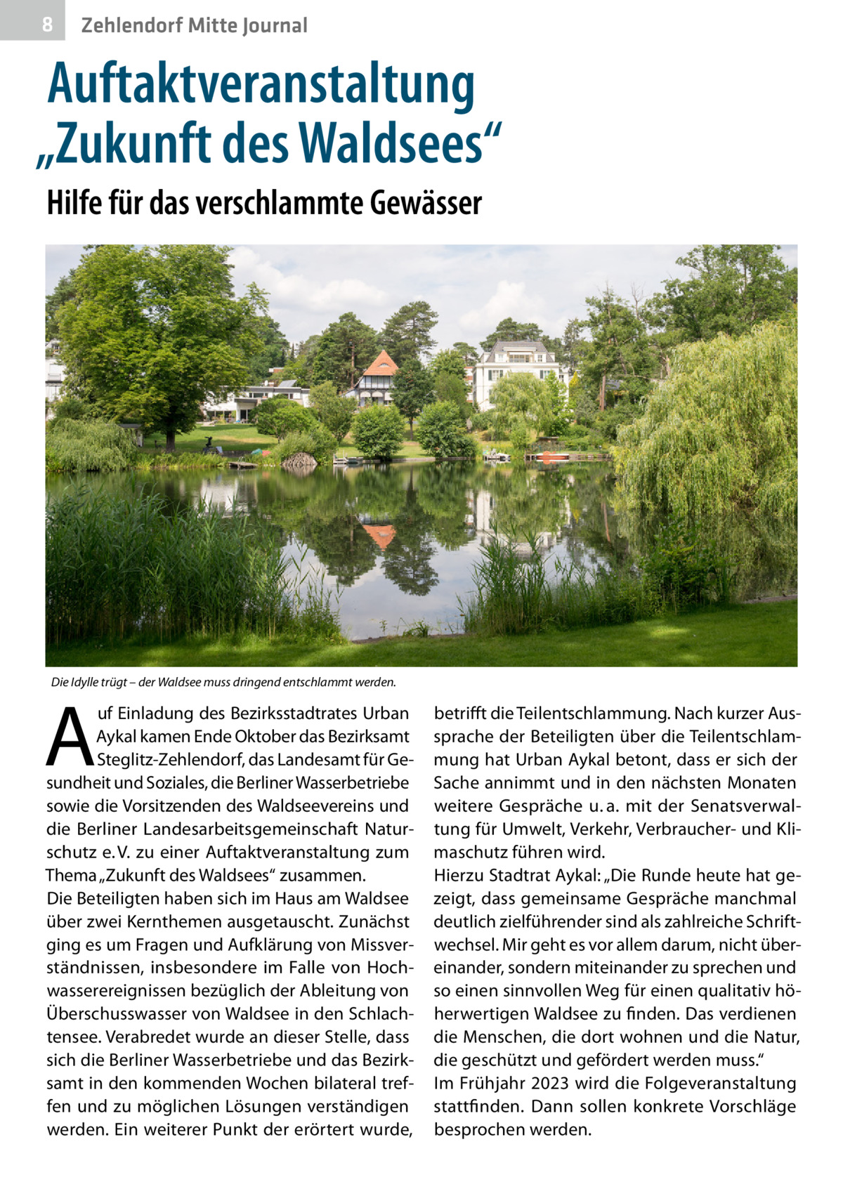 8  Zehlendorf Mitte Journal  Auftaktveranstaltung „Zukunft des Waldsees“ Hilfe für das verschlammte Gewässer  Die Idylle trügt – der Waldsee muss dringend entschlammt werden.  A  uf Einladung des Bezirksstadtrates Urban Aykal kamen Ende Oktober das Bezirksamt Steglitz-Zehlendorf, das Landesamt für Gesundheit und Soziales, die Berliner Wasserbetriebe sowie die Vorsitzenden des Waldseevereins und die Berliner Landesarbeitsgemeinschaft Naturschutz e. V. zu einer Auftaktveranstaltung zum Thema „Zukunft des Waldsees“ zusammen. Die Beteiligten haben sich im Haus am Waldsee über zwei Kernthemen ausgetauscht. Zunächst ging es um Fragen und Aufklärung von Missverständnissen, insbesondere im Falle von Hochwasserereignissen bezüglich der Ableitung von Überschusswasser von Waldsee in den Schlachtensee. Verabredet wurde an dieser Stelle, dass sich die Berliner Wasserbetriebe und das Bezirksamt in den kommenden Wochen bilateral treffen und zu möglichen Lösungen verständigen werden. Ein weiterer Punkt der erörtert wurde,  betrifft die Teilentschlammung. Nach kurzer Aussprache der Beteiligten über die Teilentschlammung hat Urban Aykal betont, dass er sich der Sache annimmt und in den nächsten Monaten weitere Gespräche u. a. mit der Senatsverwaltung für Umwelt, Verkehr, Verbraucher- und Klimaschutz führen wird. Hierzu Stadtrat Aykal: „Die Runde heute hat gezeigt, dass gemeinsame Gespräche manchmal deutlich zielführender sind als zahlreiche Schriftwechsel. Mir geht es vor allem darum, nicht übereinander, sondern miteinander zu sprechen und so einen sinnvollen Weg für einen qualitativ höherwertigen Waldsee zu finden. Das verdienen die Menschen, die dort wohnen und die Natur, die geschützt und gefördert werden muss.“ Im Frühjahr 2023 wird die Folgeveranstaltung stattfinden. Dann sollen konkrete Vorschläge besprochen werden.