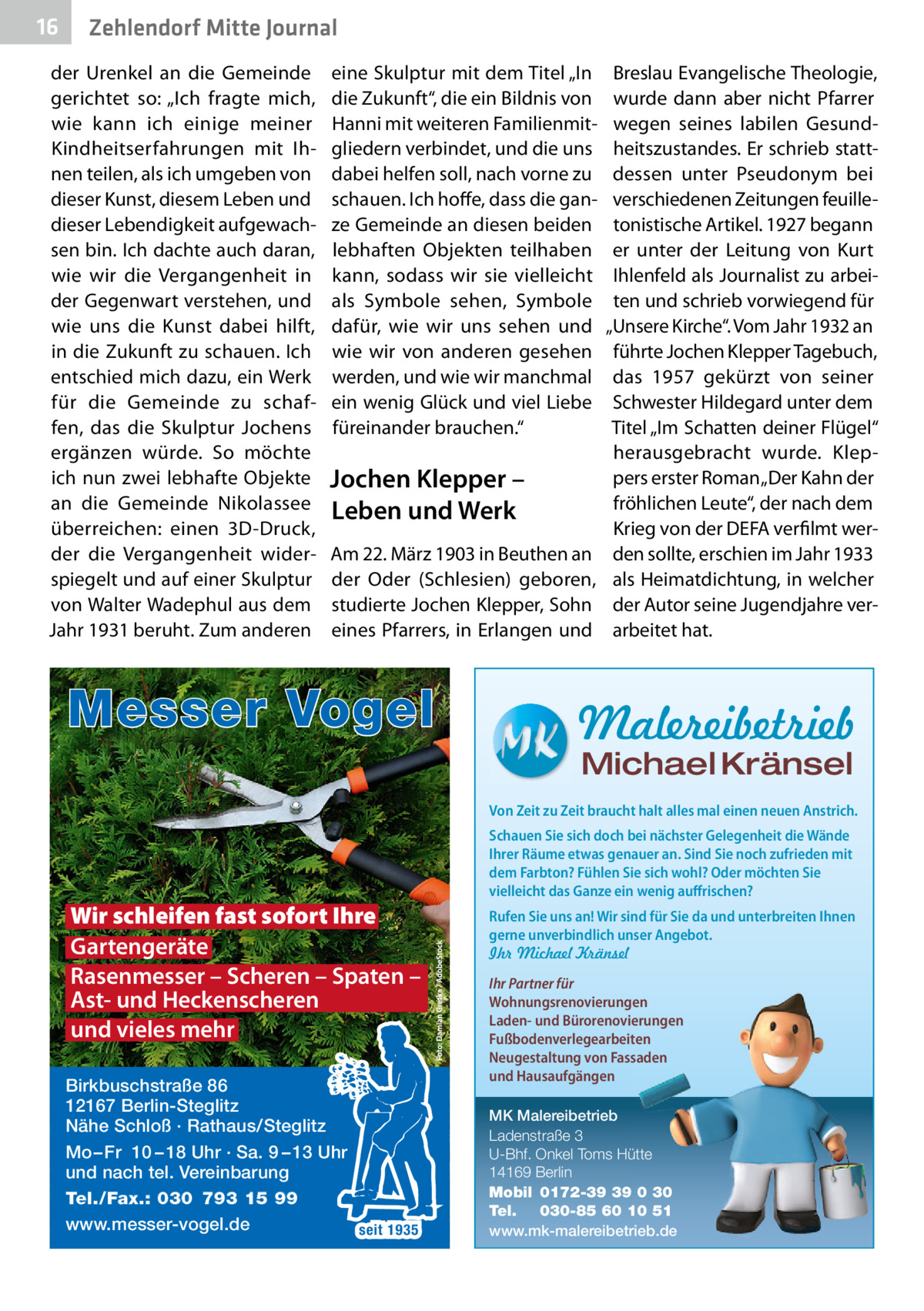 16  Zehlendorf Mitte Journal  der Urenkel an die Gemeinde gerichtet so: „Ich fragte mich, wie kann ich einige meiner Kindheitserfahrungen mit Ihnen teilen, als ich umgeben von dieser Kunst, diesem Leben und dieser Lebendigkeit aufgewachsen bin. Ich dachte auch daran, wie wir die Vergangenheit in der Gegenwart verstehen, und wie uns die Kunst dabei hilft, in die Zukunft zu schauen. Ich entschied mich dazu, ein Werk für die Gemeinde zu schaffen, das die Skulptur Jochens ergänzen würde. So möchte ich nun zwei lebhafte Objekte an die Gemeinde Nikolassee überreichen: einen 3D-Druck, der die Vergangenheit widerspiegelt und auf einer Skulptur von Walter Wadephul aus dem Jahr 1931 beruht. Zum anderen  eine Skulptur mit dem Titel „In die Zukunft“, die ein Bildnis von Hanni mit weiteren Familienmitgliedern verbindet, und die uns dabei helfen soll, nach vorne zu schauen. Ich hoffe, dass die ganze Gemeinde an diesen beiden lebhaften Objekten teilhaben kann, sodass wir sie vielleicht als Symbole sehen, Symbole dafür, wie wir uns sehen und wie wir von anderen gesehen werden, und wie wir manchmal ein wenig Glück und viel Liebe füreinander brauchen.“  Jochen Klepper – Leben und Werk Am 22. März 1903 in Beuthen an der Oder (Schlesien) geboren, studierte Jochen Klepper, Sohn eines Pfarrers, in Erlangen und  Messer Vogel  Breslau Evangelische Theologie, wurde dann aber nicht Pfarrer wegen seines labilen Gesundheitszustandes. Er schrieb stattdessen unter Pseudonym bei verschiedenen Zeitungen feuilletonistische Artikel. 1927 begann er unter der Leitung von Kurt Ihlenfeld als Journalist zu arbeiten und schrieb vorwiegend für „Unsere Kirche“. Vom Jahr 1932 an führte Jochen Klepper Tagebuch, das 1957 gekürzt von seiner Schwester Hildegard unter dem Titel „Im Schatten deiner Flügel“ herausgebracht wurde. Kleppers erster Roman „Der Kahn der fröhlichen Leute“, der nach dem Krieg von der DEFA verfilmt werden sollte, erschien im Jahr 1933 als Heimatdichtung, in welcher der Autor seine Jugendjahre verarbeitet hat.  Malereibetrieb Michael Kränsel  Von Zeit zu Zeit braucht halt alles mal einen neuen Anstrich.  Wir schleifen fast sofort Ihre Gartengeräte Rasenmesser – Scheren – Spaten – Ast- und Heckenscheren und vieles mehr Birkbuschstraße 86 12167 Berlin-Steglitz Nähe Schloß · Rathaus/Steglitz Mo – Fr 10 – 18 Uhr · Sa. 9 – 13 Uhr und nach tel. Vereinbarung Tel./Fax.: 030 793 15 99 www.messer-vogel.de seit 1935  Schauen Sie sich doch bei nächster Gelegenheit die Wände Ihrer Räume etwas genauer an. Sind Sie noch zufrieden mit dem Farbton? Fühlen Sie sich wohl? Oder möchten Sie vielleicht das Ganze ein wenig auffrischen? Rufen Sie uns an! Wir sind für Sie da und unterbreiten Ihnen gerne unverbindlich unser Angebot. Ihr Michael Kränsel Ihr Partner für Wohnungsrenovierungen Laden- und Bürorenovierungen Fußbodenverlegearbeiten Neugestaltung von Fassaden und Hausaufgängen MK Malereibetrieb Ladenstraße 3 U-Bhf. Onkel Toms Hütte 14169 Berlin Mobil 0172-39 39 0 30 Tel. 030-85 60 10 51 www.mk-malereibetrieb.de