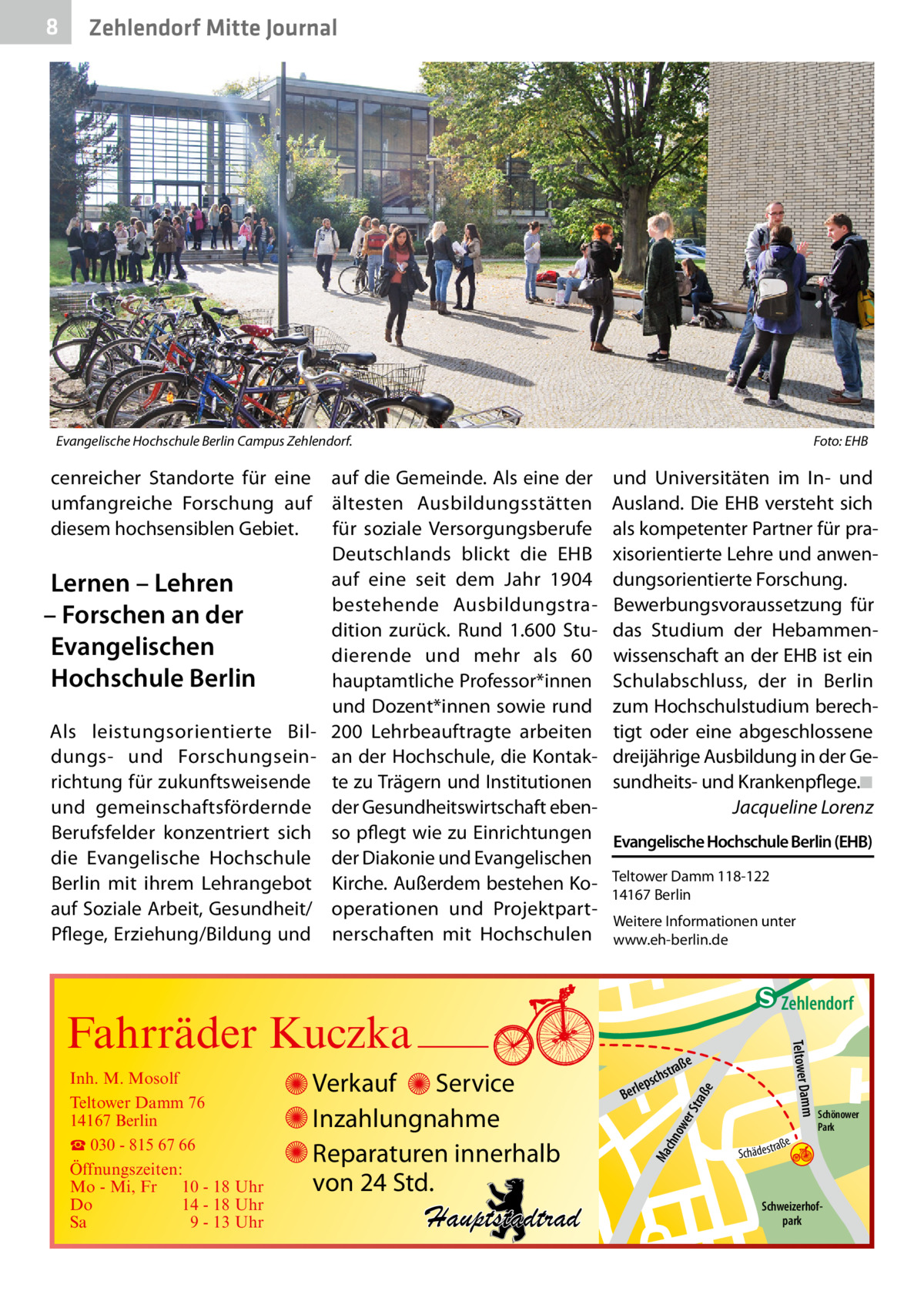 8  Zehlendorf Mitte Journal  Evangelische Hochschule Berlin Campus Zehlendorf.�  cenreicher Standorte für eine umfangreiche Forschung auf diesem hochsensiblen Gebiet.  Lernen – Lehren – Forschen an der Evangelischen Hochschule Berlin Als leistungsorientierte Bildungs- und Forschungseinrichtung für zukunftsweisende und gemeinschaftsfördernde Berufsfelder konzentriert sich die Evangelische Hochschule Berlin mit ihrem Lehrangebot auf Soziale Arbeit, Gesundheit/ Pflege, Erziehung/Bildung und  Foto: EHB  auf die Gemeinde. Als eine der ältesten Ausbildungsstätten für soziale Versorgungsberufe Deutschlands blickt die EHB auf eine seit dem Jahr 1904 bestehende Ausbildungstradition zurück. Rund 1.600  Studierende und mehr als 60 hauptamtliche Professor*innen und Dozent*innen sowie rund 200  Lehrbeauftragte arbeiten an der Hochschule, die Kontakte zu Trägern und Institutionen der Gesundheitswirtschaft ebenso pflegt wie zu Einrichtungen der Diakonie und Evangelischen Kirche. Außerdem bestehen Kooperationen und Projektpartnerschaften mit Hochschulen  und Universitäten im In- und Ausland. Die EHB versteht sich als kompetenter Partner für praxisorientierte Lehre und anwendungsorientierte Forschung. Bewerbungsvoraussetzung für das Studium der Hebammenwissenschaft an der EHB ist ein Schulabschluss, der in Berlin zum Hochschulstudium berechtigt oder eine abgeschlossene dreijährige Ausbildung in der Gesundheits- und Krankenpflege.�◾ � Jacqueline Lorenz Evangelische Hochschule Berlin (EHB) Teltower Damm 118-122 14167 Berlin Weitere Informationen unter www.eh-berlin.de  e  ow er S traß chn  Ma  Schönower Park  Schweizerhofpark  Str.  jery str.  str.  andd  ra ße  h rauc  Hauptstadtrad  S c hä d e s t  Mühlenstr -H Prinz  e raß  chst  leps  Ber  mm  Verkauf Service Inzahlungnahme Reparaturen innerhalb von 24 Std.  udstr.  Gertra  Inh. M. Mosolf Teltower Damm 76 14167 Berlin ☎ 030 - 815 67 66 Öffnungszeiten: Mo - Mi, Fr 10 - 18 Uhr Do 14 - 18 Uhr Sa 9 - 13 Uhr  Teltower Da  Fahrräder Kuczka  n e Stub  Zehlendorf