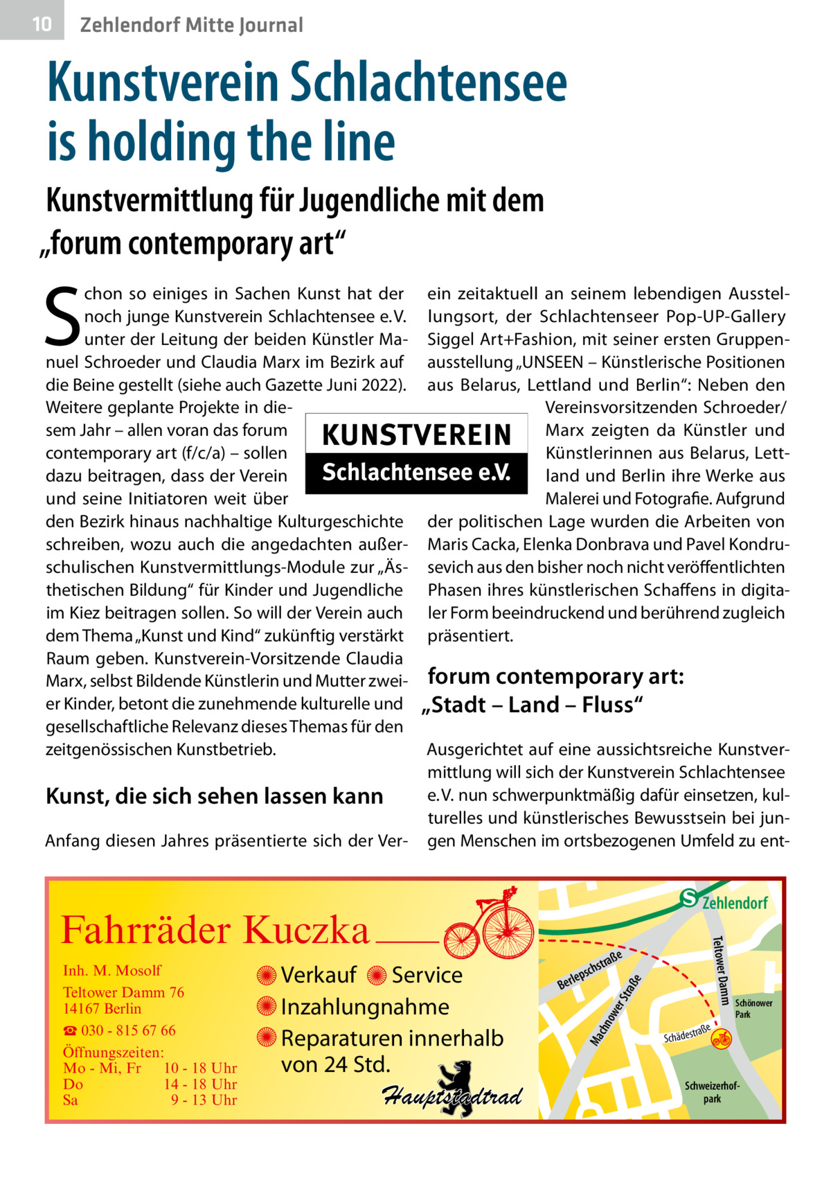 10  Zehlendorf Mitte Journal  Kunstverein Schlachtensee is holding the line Kunstvermittlung für Jugendliche mit dem „forum contemporary art“  S  chon so einiges in Sachen Kunst hat der noch junge Kunstverein Schlachtensee e. V. unter der Leitung der beiden Künstler Manuel Schroeder und Claudia Marx im Bezirk auf die Beine gestellt (siehe auch Gazette Juni 2022). Weitere geplante Projekte in diesem Jahr – allen voran das forum contemporary art (f/c/a) – sollen dazu beitragen, dass der Verein und seine Initiatoren weit über den Bezirk hinaus nachhaltige Kulturgeschichte schreiben, wozu auch die angedachten außerschulischen Kunstvermittlungs-Module zur „Ästhetischen Bildung“ für Kinder und Jugendliche im Kiez beitragen sollen. So will der Verein auch dem Thema „Kunst und Kind“ zukünftig verstärkt Raum geben. Kunstverein-Vorsitzende Claudia Marx, selbst Bildende Künstlerin und Mutter zweier Kinder, betont die zunehmende kulturelle und gesellschaftliche Relevanz dieses Themas für den zeitgenössischen Kunstbetrieb.  Kunst, die sich sehen lassen kann Anfang diesen Jahres präsentierte sich der Ver ein zeitaktuell an seinem lebendigen Ausstellungsort, der Schlachtenseer Pop-UP-Gallery Siggel Art+Fashion, mit seiner ersten Gruppenausstellung „UNSEEN – Künstlerische Positionen aus Belarus, Lettland und Berlin“: Neben den Vereinsvorsitzenden Schroeder/ Marx zeigten da Künstler und Künstlerinnen aus Belarus, Lettland und Berlin ihre Werke aus Malerei und Fotografie. Aufgrund der politischen Lage wurden die Arbeiten von Maris Cacka, Elenka Donbrava und Pavel Kondrusevich aus den bisher noch nicht veröffentlichten Phasen ihres künstlerischen Schaffens in digitaler Form beeindruckend und berührend zugleich präsentiert.  forum contemporary art: „Stadt – Land – Fluss“ Ausgerichtet auf eine aussichtsreiche Kunstvermittlung will sich der Kunstverein Schlachtensee e. V. nun schwerpunktmäßig dafür einsetzen, kulturelles und künstlerisches Bewusstsein bei jungen Menschen im ortsbezogenen Umfeld zu ent e  ow er S traß chn  Ma  Schönower Park  Schweizerhofpark  Str.  jery str.  str.  andd  ra ße  h rauc  Hauptstadtrad  S c hä d e s t  Mühlenstr -H Prinz  e raß  chst  leps  Ber  mm  Verkauf Service Inzahlungnahme Reparaturen innerhalb von 24 Std.  udstr.  Gertra  Inh. M. Mosolf Teltower Damm 76 14167 Berlin ☎ 030 - 815 67 66 Öffnungszeiten: Mo - Mi, Fr 10 - 18 Uhr Do 14 - 18 Uhr Sa 9 - 13 Uhr  Teltower Da  Fahrräder Kuczka  n e Stub  Zehlendorf