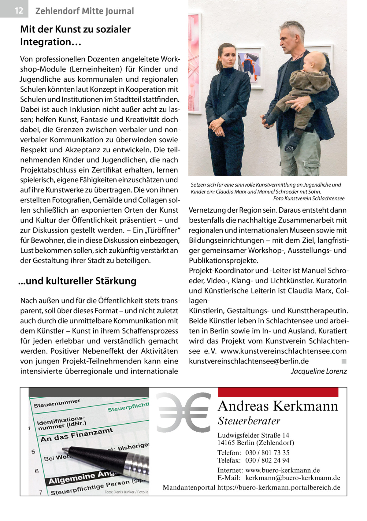 12  Zehlendorf Mitte Journal  Mit der Kunst zu sozialer Integration… Von professionellen Dozenten angeleitete Workshop-Module (Lerneinheiten) für Kinder und Jugendliche aus kommunalen und regionalen Schulen könnten laut Konzept in Kooperation mit Schulen und Institutionen im Stadtteil stattfinden. Dabei ist auch Inklusion nicht außer acht zu lassen; helfen Kunst, Fantasie und Kreativität doch dabei, die Grenzen zwischen verbaler und nonverbaler Kommunikation zu überwinden sowie Respekt und Akzeptanz zu entwickeln. Die teilnehmenden Kinder und Jugendlichen, die nach Projektabschluss ein Zertifikat erhalten, lernen spielerisch, eigene Fähigkeiten einzuschätzen und auf ihre Kunstwerke zu übertragen. Die von ihnen erstellten Fotografien, Gemälde und Collagen sollen schließlich an exponierten Orten der Kunst und Kultur der Öffentlichkeit präsentiert – und zur Diskussion gestellt werden. – Ein „Türöffner“ für Bewohner, die in diese Diskussion einbezogen, Lust bekommen sollen, sich zukünftig verstärkt an der Gestaltung ihrer Stadt zu beteiligen.  ...und kultureller Stärkung Nach außen und für die Öffentlichkeit stets transparent, soll über dieses Format – und nicht zuletzt auch durch die unmittelbare Kommunikation mit dem Künstler – Kunst in ihrem Schaffensprozess für jeden erlebbar und verständlich gemacht werden. Positiver Nebeneffekt der Aktivitäten von jungen Projekt-Teilnehmenden kann eine intensivierte überregionale und internationale  Setzen sich für eine sinnvolle Kunstvermittlung an Jugendliche und Kinder ein: Claudia Marx und Manuel Schroeder mit Sohn. � Foto Kunstverein Schlachtensee  Vernetzung der Region sein. Daraus entsteht dann bestenfalls die nachhaltige Zusammenarbeit mit regionalen und internationalen Museen sowie mit Bildungseinrichtungen – mit dem Ziel, langfristiger gemeinsamer Workshop-, Ausstellungs- und Publikationsprojekte. Projekt-Koordinator und -Leiter ist Manuel Schroeder, Video-, Klang- und Lichtkünstler. Kuratorin und Künstlerische Leiterin ist Claudia Marx, CollagenKünstlerin, Gestaltungs- und Kunsttherapeutin. Beide Künstler leben in Schlachtensee und arbeiten in Berlin sowie im In- und Ausland. Kuratiert wird das Projekt vom Kunstverein Schlachtensee e. V. www.kunstvereinschlachtensee.com kunstvereinschlachtensee@berlin.de� ◾ � Jacqueline Lorenz  Andreas Kerkmann Steuerberater  Foto: Denis Junker / Fotolia  Ludwigsfelder Straße 14 14165 Berlin (Zehlendorf) Telefon: 030 / 801 73 35 Telefax: 030 / 802 24 94 Internet: www.buero-kerkmann.de E-Mail: kerkmann@buero-kerkmann.de Mandantenportal https://buero-kerkmann.portalbereich.de