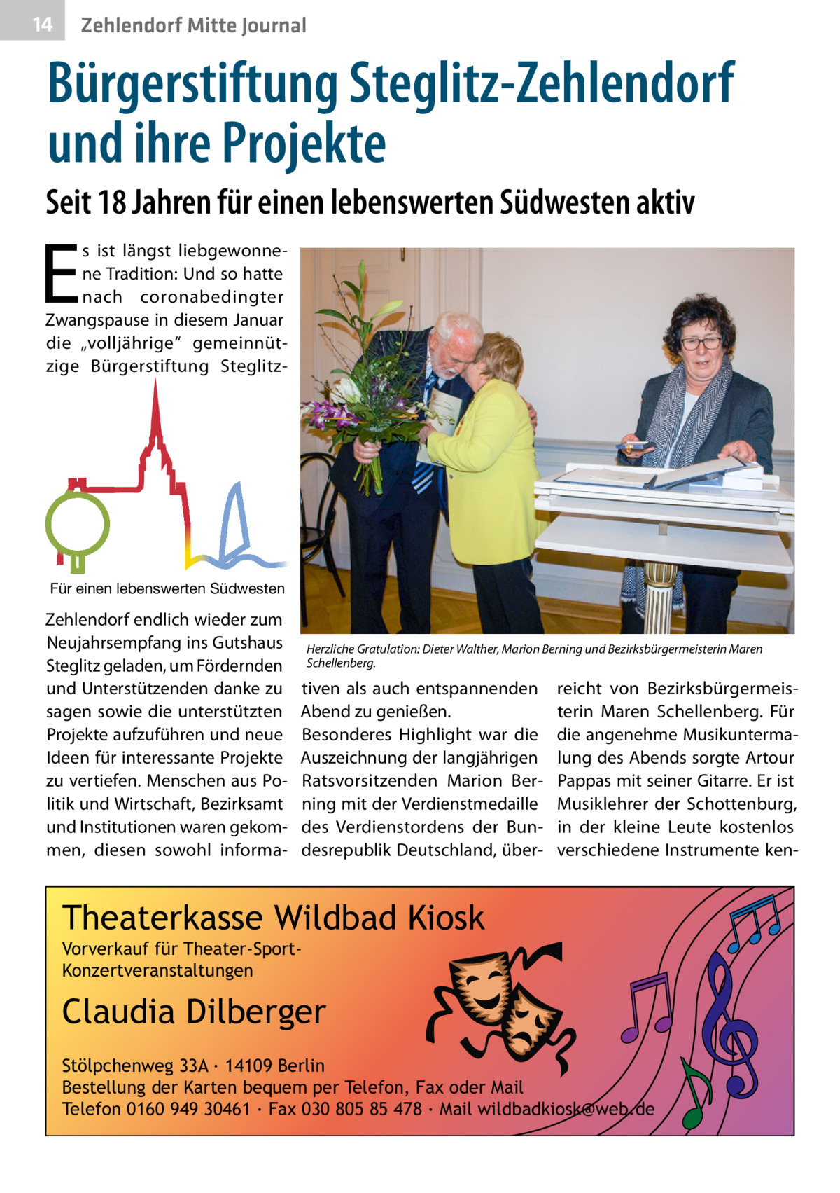 14  Zehlendorf Mitte Journal  Bürgerstiftung Steglitz-Zehlendorf und ihre Projekte Seit 18 Jahren für einen lebenswerten Südwesten aktiv  E  s ist längst liebgewonnene Tradition: Und so hatte nach coronabedingter Zwangspause in diesem Januar die „volljährige“ gemeinnützige Bürgerstiftung Steglitz Für einen lebenswerten Südwesten  Zehlendorf endlich wieder zum Neujahrsempfang ins Gutshaus Steglitz geladen, um Fördernden und Unterstützenden danke zu sagen sowie die unterstützten Projekte aufzuführen und neue Ideen für interessante Projekte zu vertiefen. Menschen aus Politik und Wirtschaft, Bezirksamt und Institutionen waren gekommen, diesen sowohl informa Herzliche Gratulation: Dieter Walther, Marion Berning und Bezirksbürgermeisterin Maren Schellenberg.  tiven als auch entspannenden Abend zu genießen. Besonderes Highlight war die Auszeichnung der langjährigen Ratsvorsitzenden Marion Berning mit der Verdienstmedaille des Verdienstordens der Bundesrepublik Deutschland, über reicht von Bezirksbürgermeisterin Maren Schellenberg. Für die angenehme Musikuntermalung des Abends sorgte Artour Pappas mit seiner Gitarre. Er ist Musiklehrer der Schottenburg, in der kleine Leute kostenlos verschiedene Instrumente ken Theaterkasse Wildbad Kiosk Vorverkauf für Theater-SportKonzertveranstaltungen  Claudia Dilberger Stölpchenweg 33A ∙ 14109 Berlin Bestellung der Karten bequem per Telefon, Fax oder Mail Telefon 0160 949 30461 ∙ Fax 030 805 85 478 ∙ Mail wildbadkiosk@web.de