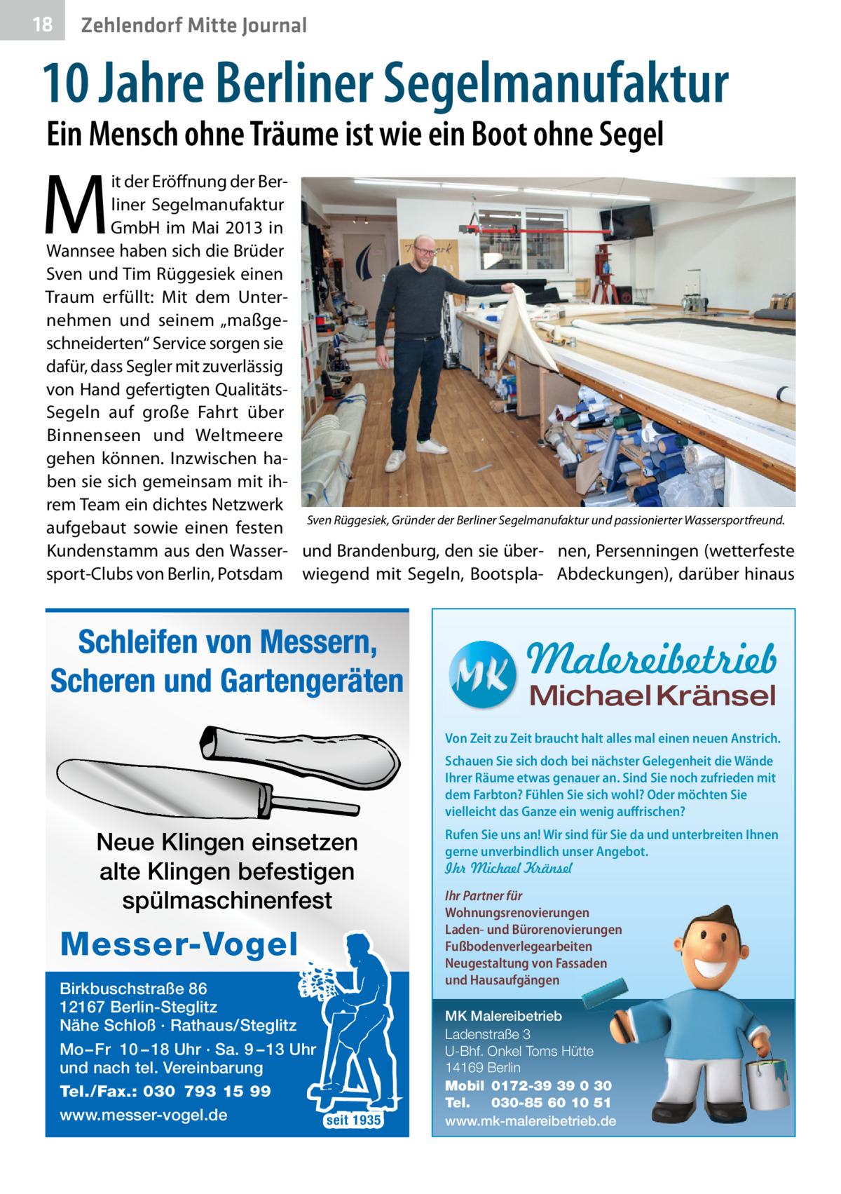 18  Zehlendorf Mitte Journal  10 Jahre Berliner Segelmanufaktur Ein Mensch ohne Träume ist wie ein Boot ohne Segel  M  it der Eröffnung der Berliner Segelmanufaktur GmbH im Mai 2013 in Wannsee haben sich die Brüder Sven und Tim Rüggesiek einen Traum erfüllt: Mit dem Unternehmen und seinem „maßgeschneiderten“ Service sorgen sie dafür, dass Segler mit zuverlässig von Hand gefertigten QualitätsSegeln auf große Fahrt über Binnenseen und Weltmeere gehen können. Inzwischen haben sie sich gemeinsam mit ihrem Team ein dichtes Netzwerk Sven Rüggesiek, Gründer der Berliner Segelmanufaktur und passionierter Wassersportfreund. aufgebaut sowie einen festen Kundenstamm aus den Wasser- und Brandenburg, den sie über- nen, Persenningen (wetterfeste sport-Clubs von Berlin, Potsdam wiegend mit Segeln, Bootspla- Abdeckungen), darüber hinaus  Schleifen von Messern, Scheren und Gartengeräten  Malereibetrieb Michael Kränsel  Von Zeit zu Zeit braucht halt alles mal einen neuen Anstrich. Schauen Sie sich doch bei nächster Gelegenheit die Wände Ihrer Räume etwas genauer an. Sind Sie noch zufrieden mit dem Farbton? Fühlen Sie sich wohl? Oder möchten Sie vielleicht das Ganze ein wenig auffrischen?  Neue Klingen einsetzen alte Klingen befestigen spülmaschinenfest  Messer-Vogel Birkbuschstraße 86 12167 Berlin-Steglitz Nähe Schloß · Rathaus/Steglitz Mo – Fr 10 – 18 Uhr · Sa. 9 – 13 Uhr und nach tel. Vereinbarung Tel./Fax.: 030 793 15 99 www.messer-vogel.de seit 1935  Rufen Sie uns an! Wir sind für Sie da und unterbreiten Ihnen gerne unverbindlich unser Angebot. Ihr Michael Kränsel Ihr Partner für Wohnungsrenovierungen Laden- und Bürorenovierungen Fußbodenverlegearbeiten Neugestaltung von Fassaden und Hausaufgängen MK Malereibetrieb Ladenstraße 3 U-Bhf. Onkel Toms Hütte 14169 Berlin Mobil 0172-39 39 0 30 Tel. 030-85 60 10 51 www.mk-malereibetrieb.de