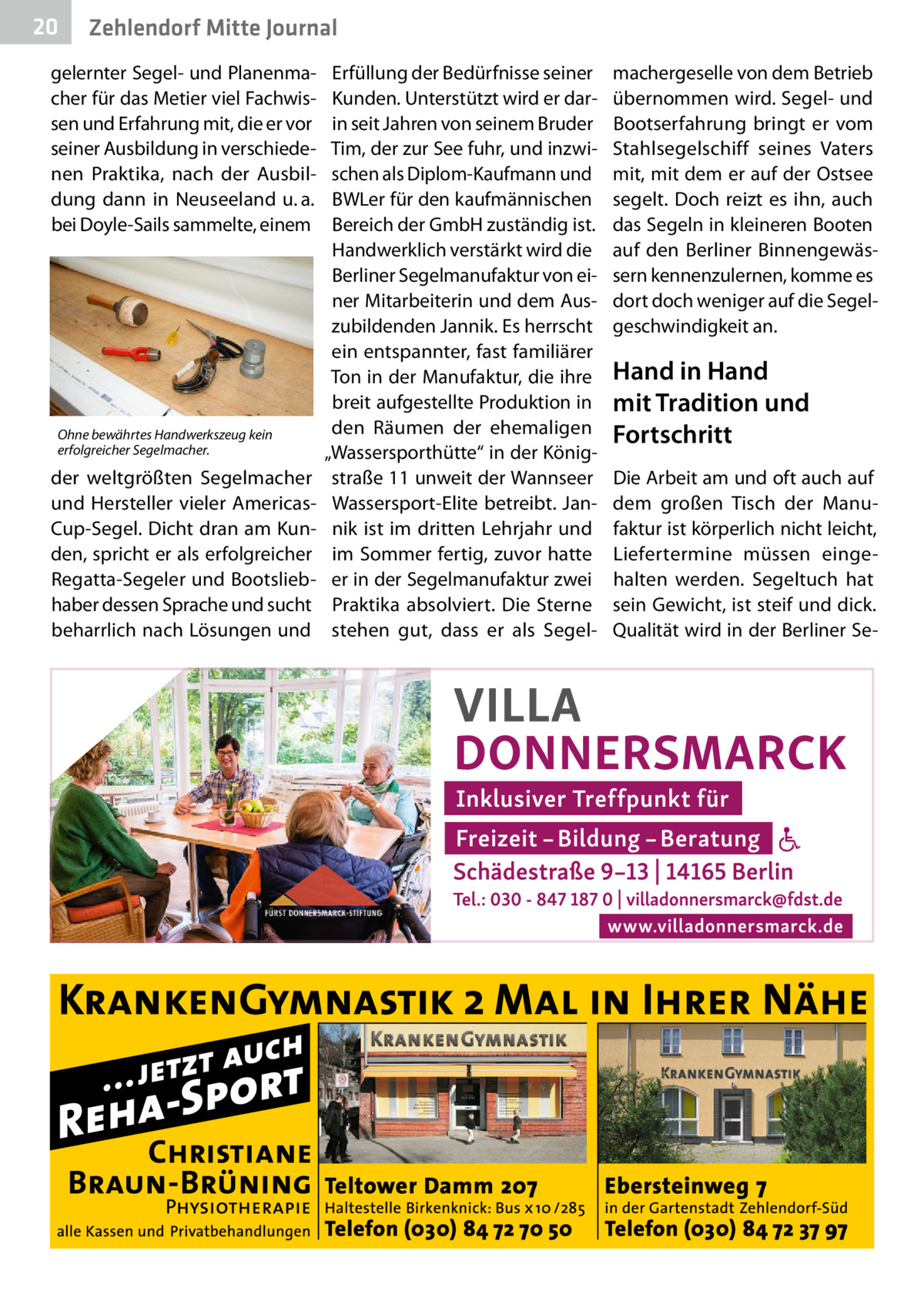 20  Zehlendorf Mitte Journal  gelernter Segel- und Planenmacher für das Metier viel Fachwissen und Erfahrung mit, die er vor seiner Ausbildung in verschiedenen Praktika, nach der Ausbildung dann in Neuseeland u. a. bei Doyle-Sails sammelte, einem  Ohne bewährtes Handwerkszeug kein erfolgreicher Segelmacher.  der weltgrößten Segelmacher und Hersteller vieler AmericasCup-Segel. Dicht dran am Kunden, spricht er als erfolgreicher Regatta-Segeler und Bootsliebhaber dessen Sprache und sucht beharrlich nach Lösungen und  Erfüllung der Bedürfnisse seiner Kunden. Unterstützt wird er darin seit Jahren von seinem Bruder Tim, der zur See fuhr, und inzwischen als Diplom-Kaufmann und BWLer für den kaufmännischen Bereich der GmbH zuständig ist. Handwerklich verstärkt wird die Berliner Segelmanufaktur von einer Mitarbeiterin und dem Auszubildenden Jannik. Es herrscht ein entspannter, fast familiärer Ton in der Manufaktur, die ihre breit aufgestellte Produktion in den Räumen der ehemaligen „Wassersporthütte“ in der Königstraße 11 unweit der Wannseer Wassersport-Elite betreibt. Jannik ist im dritten Lehrjahr und im Sommer fertig, zuvor hatte er in der Segelmanufaktur zwei Praktika absolviert. Die Sterne stehen gut, dass er als Segel machergeselle von dem Betrieb übernommen wird. Segel- und Bootserfahrung bringt er vom Stahlsegelschiff seines Vaters mit, mit dem er auf der Ostsee segelt. Doch reizt es ihn, auch das Segeln in kleineren Booten auf den Berliner Binnengewässern kennenzulernen, komme es dort doch weniger auf die Segelgeschwindigkeit an.  Hand in Hand mit Tradition und Fortschritt Die Arbeit am und oft auch auf dem großen Tisch der Manufaktur ist körperlich nicht leicht, Liefertermine müssen eingehalten werden. Segeltuch hat sein Gewicht, ist steif und dick. Qualität wird in der Berliner S