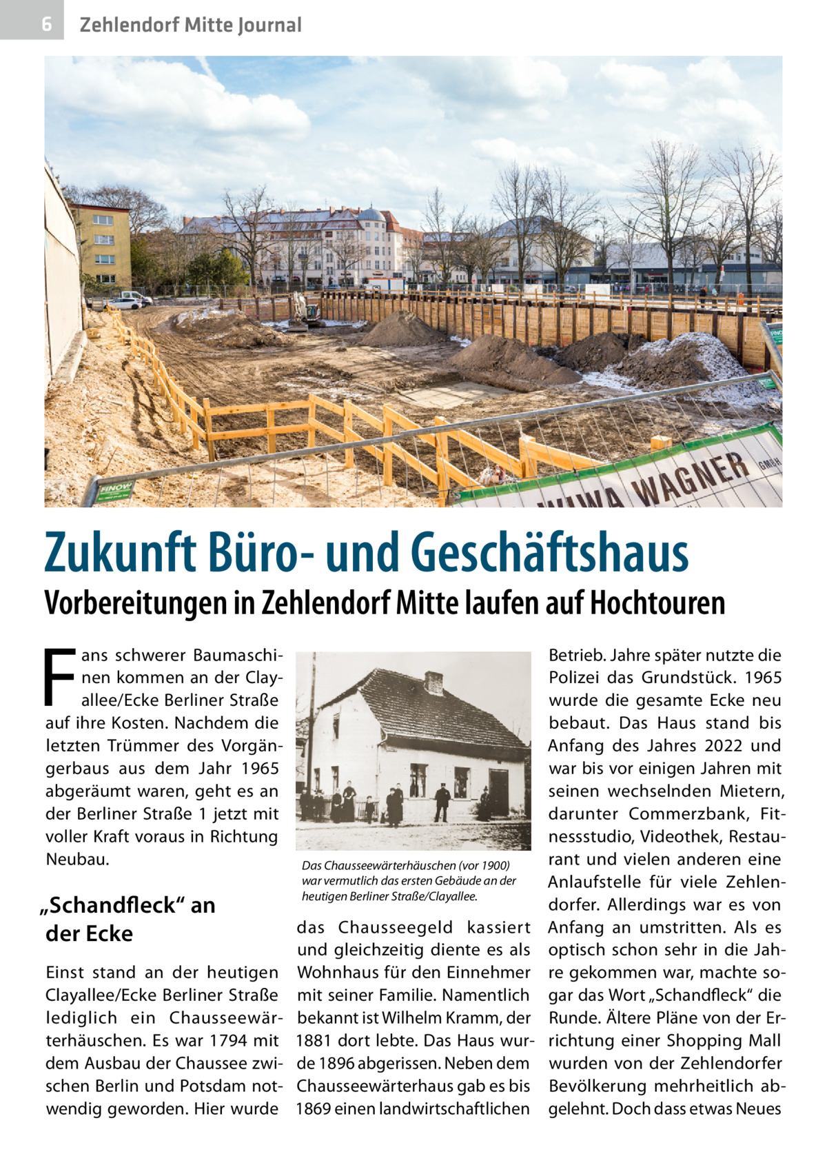 6  Zehlendorf Mitte Journal  Zukunft Büro- und Geschäftshaus  Vorbereitungen in Zehlendorf Mitte laufen auf Hochtouren  F  ans schwerer Baumaschinen kommen an der Clay­ allee/Ecke Berliner Straße auf ihre Kosten. Nachdem die letzten Trümmer des Vorgängerbaus aus dem Jahr 1965 abgeräumt waren, geht es an der Berliner Straße  1 jetzt mit voller Kraft voraus in Richtung Neubau.  „Schandfleck“ an der Ecke Einst stand an der heutigen Clay­allee/Ecke Berliner Straße lediglich ein Chausseewärterhäuschen. Es war 1794 mit dem Ausbau der Chaussee zwischen Berlin und Potsdam notwendig geworden. Hier wurde  Das Chausseewärterhäuschen (vor 1900) war vermutlich das ersten Gebäude an der heutigen Berliner Straße/Clayallee.  das Chausseegeld kassiert und gleichzeitig diente es als Wohnhaus für den Einnehmer mit seiner Familie. Namentlich bekannt ist Wilhelm Kramm, der 1881 dort lebte. Das Haus wurde 1896 abgerissen. Neben dem Chausseewärterhaus gab es bis 1869 einen landwirtschaftlichen  Betrieb. Jahre später nutzte die Polizei das Grundstück. 1965 wurde die gesamte Ecke neu bebaut. Das Haus stand bis Anfang des Jahres 2022 und war bis vor einigen Jahren mit seinen wechselnden Mietern, darunter Commerzbank, Fitnessstudio, Videothek, Restaurant und vielen anderen eine Anlaufstelle für viele Zehlendorfer. Allerdings war es von Anfang an umstritten. Als es optisch schon sehr in die Jahre gekommen war, machte sogar das Wort „Schandfleck“ die Runde. Ältere Pläne von der Errichtung einer Shopping Mall wurden von der Zehlendorfer Bevölkerung mehrheitlich abgelehnt. Doch dass etwas Neues